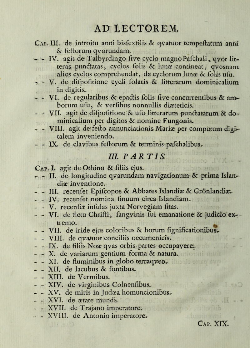 Cap. III. de introitu anni bisfextilis & qvatuor tempeflatum anni' & feftorum qvorundam. IV. agit de Talbyrdingo five eyclo magno Pafehali,. qvot lit- teras pundatas, cyclos folis & lunœ contineat, qvosnani alios cyclos comprehendat, de cyclorum lunæ & folis ufu. - - V. de difpofitione cycli folaris & litterarum dominicaliutu in digitis, - - VL de regularibus & epadis folis iive concurrentibus- & am- borum ufu, & verfibus nonnullis diaeteticis. - - VII. agit de difpofitione & ufu litterarum pundatarum & do- minicalium per digitos & nomine Fungonis. - - VIIL agit de fefto annunciationis Mariæ per computusn digi- talem inveniendo. - IX. de clavibus feilorum & terminis pafchalibus,- III PARTIS Cap. I. agk de Othino & filiis ejus. r - II. de longitudine qvarundam navigationum & prima Islan- diæ inventione.- - - III. recenfet Epifcopos & Abbates Islandíæ & Grönlandix,. - - IV. recenfet nomina finuum circa Islandiam,- - - V. recenfet infulas jaxta Norvegiam fitas. - - VL de fletu Chriili, fangvinis fui emanatione & judicio ex- tremo. ^ - - VII. de iride ejus coloribus & horum fignificationibua. - - VIII. de qvatuor conciliis oecumenicis, - - IX. de filiis Noæ qvas orbis partes occupavere^ - - X. de variarum gentium forma & natura, - - XL de fluminibus in globo terraqveo^ - - XII. de lacubus & fontibus. - - XIII. de Vermibus. - - XIV. de virginibus Colnenfibus. - - XV. de miris in Judæa homuncionibus. - - XVI. de ætate mundh - - XVII. de Trajano imperatore. - - XVÍII. de Antonio imperatorer