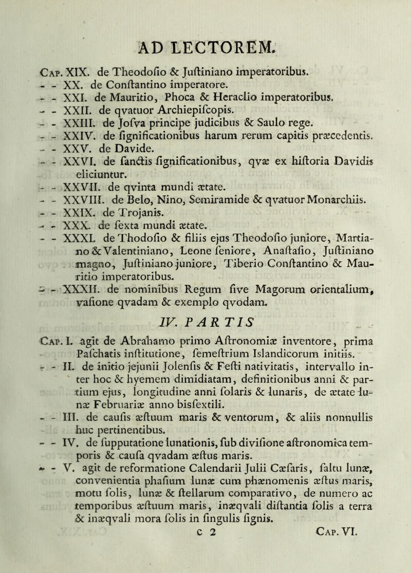 Cap. XIX. de Theodofio & Juftiniano imperatoribus. - - XX. de Conftantino imperatore. ' - XXL de Mauritio, Phoca & Heraciio imperatoribus, - - XXII. de qvatuor Archiepifcopis. - - XXIIL de Jofva principe judicibus & Saulo rege. - - XXIV. de fignificationibus harum rerum capitis præcedentis. - - XXV. de Davide. - - XXVL de fandis fignificationibus, qvæ ex hiftoria Davidh eliciuntur. - - XXVII. de qvinta mundi ætate. - - XXVIIL de Belo, Nino, Semiramide & qvatuor Monarchiis. - - XXIX. de Trojanis. - - XXX. de fexta mundi ætate. - XXXL de Thodofio & filiis ejus Theodofio juniore, Martia- xio & Valentiniano, Leone feniore, Analiafio, Jufiiniano magno, Juftiniano juniore, Tiberio Confiantino & Mau- ritio imperatoribus. 5 - XXXIÍ. de nominibus Regum five Magorum orientalium, vafione qvadam & exemplo qvodam, IV. PAR TIS Cap. I. agit de Abrahamo primo Aftronomiæ inventore, prima Pafchatis infiitudone, femeftrium Islandicorum initiis, r - II. de inido jejunii Jolenfis & Fefti nativitatis, intervallo in- ' ter hoc & hyemem dimidiatam, definitionibus anni & par- tium ejus, longitudine anni folaris & lunaris, de ætateiu- næ Febrnariæ anno bisfextili. - - III. de eaufis æfluum maris & ventorum, & aliis nonnullis huc pertinentibus. - - IV. de fupputatione lunationis, fub divifione aiironomica tem- poris & caufa qvadam æílus maris. - V. agit de reformatione Calendarii Julii Cæfarls, faltu lunæ, convenientia phafium lunæ cum phænomenis æílus maris, motu folis, lunæ & ftellarum comparativo, de numero ac temporibus æftuum maris, inæqvali diilanda folis a terra & inæqvali mora folis in fingulis fignis.