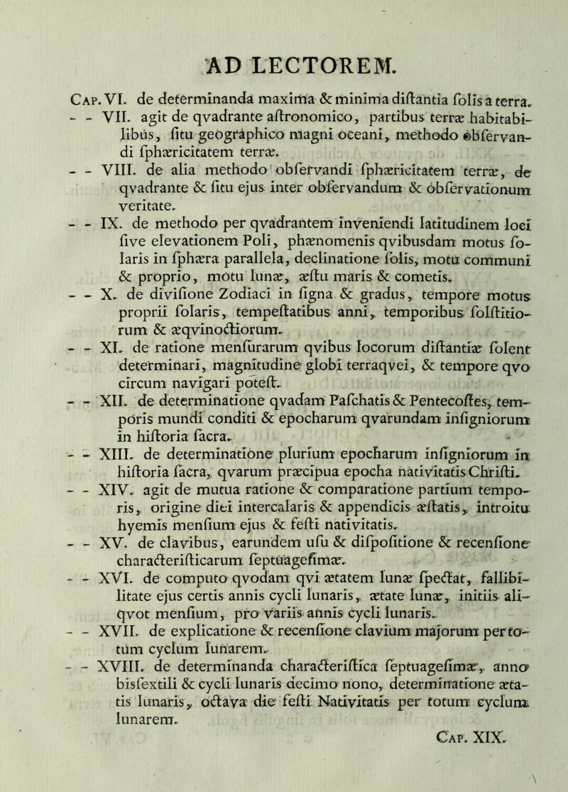 Cap. VI. de determinanda maxiitia & minima diflantia folis a terra, - - VII. agit de qvadrante aftronomico, partibus terræ habitabi- libus, fitu geographico magni oceani, methodo ©bfervaR- di fphæricitatem terræ. - VIII. de alia methodo obrefvandi fphæricitatem terræ, de qvadrante & fitu ejus inter obfervandum & Obfervadonum veritate. - IX. de methodo per qvadrantem inveniendi latitudinem loci five elevationem Poli, phænomenis qvibusdam motus fo- laris in fphæra parallela, declinatione folis, motu communi & proprio, motu lunæ, æílu maris & cometis. X. de diviiione Zodiaci in iigna & gradus,, tempore motus proprii folaris, tempeftatibus anni, temporibus folilitio- rum & æqvinodiorum. - - XL de ratione meniurarum qvibus locorum diilantiar ibient determinari, magnitudine globi terraqvei, & tempore qvo circum navigari póteít. - - XII. de determinatione qvadam Fafcbatis & Pentecoíles^ tem- poris mundi conditi & epocharum qvarundam infigniorum in hiiloria iacra, - - XIII. de determinatione plurium epocharum infigniorum in hiiloria iacra, qvarum præcípua epocha nativitatis Chrifli, - - XIV. agit de mutua ratione & comparatione partium tempo- ris, origine diti intercalaris & appendicis æílatis, introitu hyemis menfium ejus & feili nativitatis. - - XV. de clavibus, earundem ufu & dirpofitione & receniione charaderlflicarum feptuagefímar. - - XVI. de computo qvodani qvi ætatem lunæ fpe<ílat, fallibi- litate ejus certis annis cycli lunaris, ætate lunæ, initiis ali- qvot menfium, pro variis annis cycli lunaris.. - - XVII. de explicatione & recenfione clavium majorum per to- tum cyclum lunarem. - - XVIII. de determinanda charadíeríílíca feptuagefimar,, anna bisfextili & cycli lunaris decimo nono, determinatione aeta- tis lunaris, odava' die feili Nativitatis per fotum cyclum, lunarem.