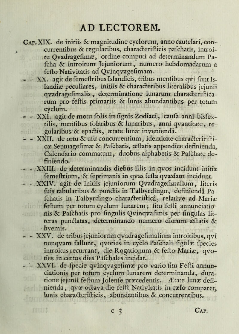 Caf,X1X, de initiis & magnitudine cyclorum, annocautelarvcoH currentibus & regularibus, charaderifticis pafchatis, introi- tu Qvadrageíimæ, ordine computi ad determinandum Pa- fcha & introitum jejuniorum, numero hebdomadarum a fefto Nativitatis ad Qvinqvagefimam. - XX. agit defemeftribus Islandicis, tribus menfibus qvi funt Is- landiæ peculiares, initiis & charaderibus literalibus jejunii qvadrageiimalis, determinatione lunarum charaderiftica- rum pro feftis primariis & lunis abundantibus per totum cyclum. - - XXL agit demotu iblis in lignis Zodiaci, caufa anni bisfex- tilis, menfibus Polaribus &: lunaribus, anni qvantitate, re- gularibus'& epadis, œtate lunse invenienda. - - XXII. de ortu & ufu concurrentium, identitate charaAeriridi- cæ Septuageíimæ & Paíchatis, œílatís appendice definienda. Calendario commatum, duobus alphabetis & Pafchate de- finiendo. - XXIII, de determinandis diebus illis in qvos incidunt initia íemeílrium, & feptimanis in qvas fella qvædam incidunt. - - XXIV. agit de initiis jejuniorum Qvadragefimalium, literis illis tabularibus & pundis in Talbyrdingo, definienda Pa- fchatis in Talbyrdingo charaderiftica, relative ad Mariæ feilum per totum cyclum lunarem ý iitu feili annunciatia- nis & Pafchatis pro fingulis Qvinqvafimis per fingulas lit- teras pundatas, ideterminando numero- dierum^ æílatis & hyemis. - - XXV. de tribus jejuniorum qvadragefimalium introitibus, qvi nunqvam fallunt, qvoties in cyclo PaíchalÍ figulæ fpecies introitus recurrant, die Rogationum & feilo Mariæ, qvo- ties in certos dies Pafchales incidat. - - XXVL de fpecie qvinqvagefimæ pro vario fitu Féfií annun- ciationis per totum cyclum lunarem determinanda, dura- tione jejunii feilum Jolenie præcedentís. Ætate lunæ defi- nienda, .qvæ odava die feili Nativitatis in cælo comparet, lunis charad^jriilicis,} abundantibus & concurrentibus.