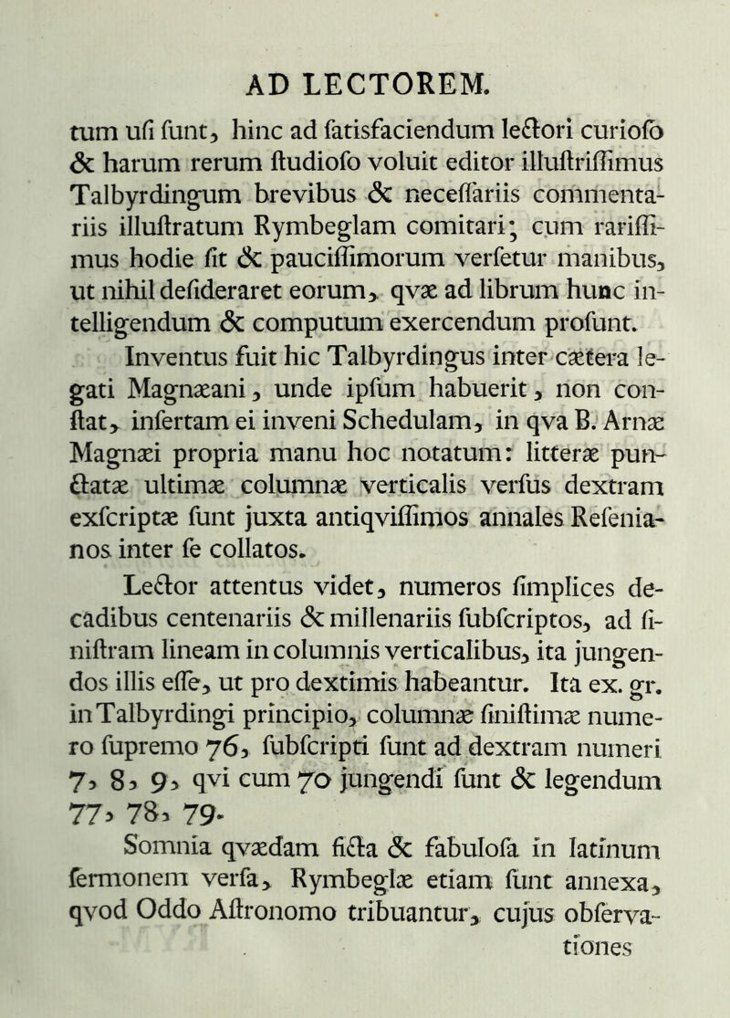 tum uii funtj hinc ad fatisfaciendum le£tori curioib & harum rerum itudiofo voluit editor illuilriffimus Talbyrdingum brevibus & neceffariis commenta- riis illuilratum Rymbeglam comitari; cum rariffi- mus hodie iit & pauciffimorum verfetur riianibus, ut nihil deiideraret eorum > qvæ ad librum hunc in- telligendum & computum exercendum profunt. Inventus fuit hic Talbyrdingus inter cætei-a le- gati Magnæani^ unde ipfum habuerit 5 non con- dat,. infertarn ei inveni Schedulam, in qva B.’Arnæ Magnæi propria manu hoc notatum: litteræ pum flatæ ultimæ coluinnæ verticalis verfus dextram exfcriptæ funt juxta antiqviffimos annales Refenia- nos inter fe collatos. Leflor attentus videt, numeros iimplices de- cadibus centenariis & millenariis fubfcriptos, ad ii- niitram lineam in columnis verticalibus, ita jungen- dos illis eíTe, ut pro dextimis habeantur. Ita ex. gr. iiiTalbyrdingi principio, columnæ finiftimæ nume- ro fupremo 763 fubfcripti funt ad dextram numeri 7^ 85 qvi cum 70 jungendi funt & legendum 77^ 783 79^ Somnia qvædam ii£la & fabulofa in latinum fermonem verfa> Rymbeglæ etiam funt annexa, qvod Oddo Aftronomo tribuantur, cujus obferva- tiones