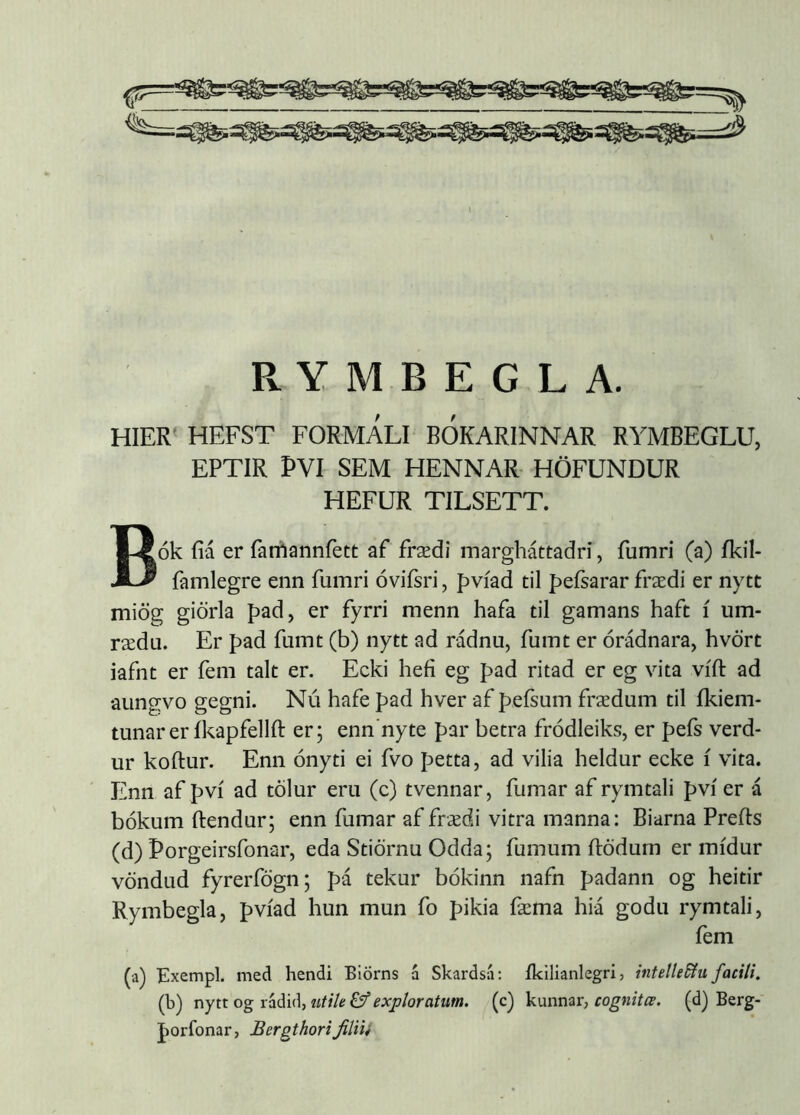 HIER' HEFST FORMALI BOKARINNAR RYMBEGLU, EPTIR PVI SEM HENNAR- HÖFUNDUR HEFUR TILSETT. Bók fiá er farrtannfett af frædi margháttadri, fumri (a) íkil- famlegre enn fumri óvifsri, pvíad til peísarar frædi er nytt miög giörla pad, er fyrri menn hafa til gamans haft í um- rædu. Er p>ad fumt (b) nytt ad rádnu, fuint er órádnara, hvört iafnt er fem talt er. Ecki hefi eg pad ritad er eg vita vífl: ad aungvo gegni. Nú hafe pad hver af pefsum frædum til íkiem- tunarer íkapfellft er; enn'nyte par betra fródleiks, er pefs verd- ur koftur. Enn ónyti ei fvo petta, ad vilia heldur ecke í vita. Enn af pví ad tölur eru (c) tvennar, fumar af rymtali pví er á bókum ftendur; enn fumar af frædi vitra manna: Biarna Prefts (d) Porgeirsfonar, eda Stiörnu Odda; fumum ftödurn er mídur vöndud fyrerfögn; pá tekur bókinn nafn padann og heitir Rymbegla, pvíad hun mun fo pikia fæma hiá godu rymtali, fem (a) Exempl. med hendi Biörns á Skardsá: íkilianlegri, inteltedíu facili. (b) nytt og rádid, titile &' exploratum, (c) kunnar, cognitæ. (d) Berg- porfonar, BergthoriJHiii