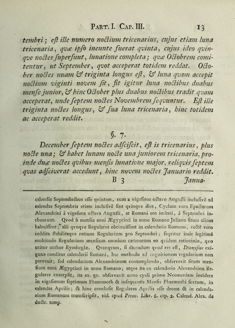 tevibri; efl ille mivicro noSiiuin tricenarius^ cujus 'etiam luna tricenaria^ qvæ ipfo ineunt e fuerat qvinta^ cujus ideo qvin- qve noclesfuperfunt^ lunatione completa; qvcs Ociobrein comi- tentur^ ut September^ qyot acceperat totidem reddat. OBo- ber nocles unam ^triginta longus ejl, ^ luna qvam accepit noclium viginti novem fit ^ fit igitur luna noctibus duabus 7nenfe juniory ^ hinc October plus duabus noctibus tradit cpuam acceperat^ unde feptem noctes Novembrem feqvuntur. Eft ille triginta noites longus^ y fua luna tricenaria^ hinc totide?n ac acceperat reddit. §■ 7- December feptem noctes adfcifcit^ efl is tricenariusplus nobte una; ^ habet lunam nocte una juniorem tricenaria^ pro- inde du<£ jioctes qvibus menfis lunatione major^ reliqvis fepte?u qvas adfciverat accedunt y hinc novem noctes Januario reddit, B 3 Janua- cnlendis Septembribus efle qvintnm, cum a vigeiimo oðavo Auguili incluiive ad calendas Septembris etiam inclufive fint qvinqve dies, Cyclum vero Epaclarum Alexandrini á vigefima oðava AuguíH, at Romani eos imitati, á Septembri in- choarunt. Qvod fi menfes anni Ægyptioci in anno Romano Juliano fituin alium habuiflent j**alii qvoqve Regulares obtinuiiTent in calendario Romano, reclé vero reddita ftabilitaqve ratione Regularium pro Septembri; feqvitur inde legitimé multitudo Regularium menilum omnium cteterorum eo qvidem ratiocinio, qvo utitur author Rymbeglæ. Qvanqvam, fi dicendum qvod rés eft, Dionyjius exi- guus conditor calendarii Romani, hac methodo ad cognitionem regularium non perveirit; fed calendarium Alexandrinum contemplando, obfervavit fitum men- fium anni Ægyptiaci in anno Romano; atqve ita ex calendario Alexandrino, Re- gulares exeerpfit, ita ex. gr. obfervavit anno cycli primo Neomeniam incidere in vigefimum feptimum Phamenotb & infeqventis Menfis Pharmmhi fextum, in calendas Aprilis; & hinc conclufit Regulares Aprilis efte decem & in calenda- rium Romanum transfcripfit, vid. apud Petav. Libr, 6. cap. a. Caleud, Alex, de doclr. temp. ' •N