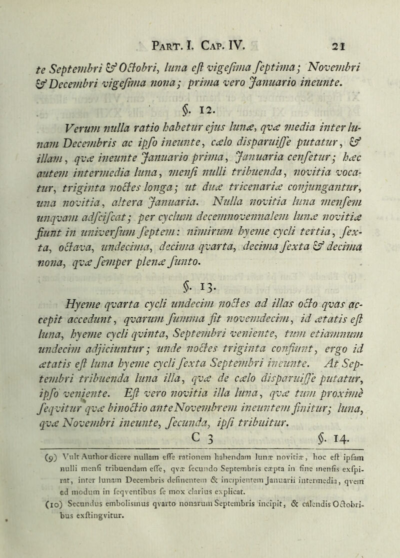 te Septembri ^OStobri, hma efl vigefima fepthna; Novembri ^Decembri vigefima ?iona; prmia vero Januario ineunt e. §. 12. Verum nulla ratio habetur ejus luna, qva media inter lu- nam Decembris ac ipfo ineunt e, calo disparuijje putatur, ^ illam, qva ineunte Januario prima, Januaria cenfetur • hac autem intermedia luna, menfi jmlli tribuenda, novit ia voca- tur, triginta no6ies longa; ut diia tricenaria conjimgantur, una novitia, altera Januaria. Ntilla novitia hma menfe?/i unqvam adfcifcat; per cychim decemnovennalem hma novitia fiunt in univerfum Jeptem: nimirimi hyeme cycli tertia, fex- ta, oBava, undecima, decima qvarta, decima fexta decima mna, qva femper plena finito. §■ 13- Hyeme qvarta cycli undecim noBes ad illas oBo qvas ac- cepit accedunt, qvarum fumma fit novemdecim, id atatis efl luna, hyeme cycli cpvinta, Septembri veniente, tum etiamnum undecim adjiciuntur; unde noBes triginta confiunt, ergo id atatis efl luna hyeme cycli fexta Septembri ineiinte. At Sep- tembri tribuenda luna illa, qva de calo disparuijje putatur, ipfo veniente. Efl vero novitia illa luna, qva tum proxime feqvitur qva binoBio anteNovembrem ineuntem finitur; luna, qva Novembri ineunte, fecunda, ipfi tribuitur. ^ 3 §■ H- (9) Vult Amhor dicere nullam efle rationem habendam lunæ novitiæ, hoc eft ipfam nulli menfi tribuendam efTe, qvæ fecundo Septembris cæpta in fine menfis exfpi- rat, inter lunam Decembris definentem & incjpientein Januarii intermedia, qvein od modum in feqventibus fe mox clarius explicat. (10) Secundus embolismus qvarto nonarum Septembris incipit, & calendis Oclobri- bus exilingvitur.