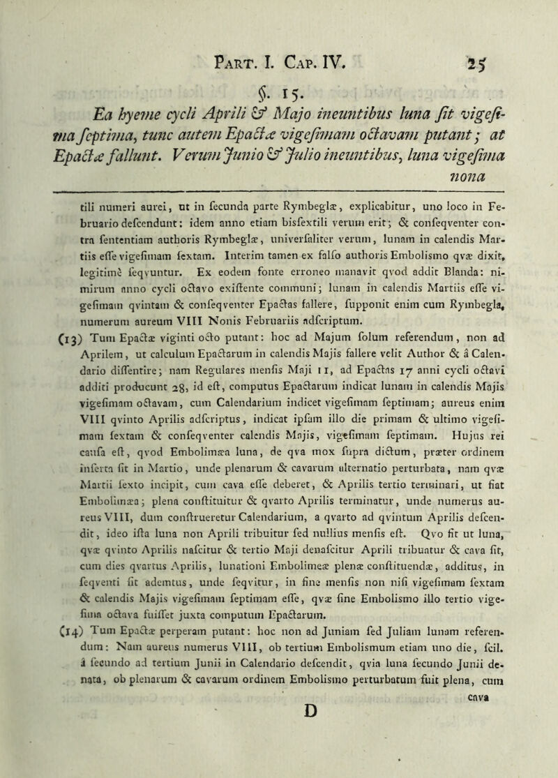 §■ 15- Ea hyeine cycli Aprili ^ Majo ineuntibus luna Jit vigeji- ma fcptivia^ tunc autem Epacl^e vigejimam oSlavani putant; at EpaciiC fallunt. Verum Junio iý Julio ineuntibus^ luna vige fima nona tili numeri aurei, ut in fecunda parte Rynibeglæ, explicabitur, uno loco in Fe- bruario defccndunt: idem anno etiam bisfextili verum erit; & confeqventer con- tra fententiam authoris Rymbeglae, univerfaliter verum, lunam in calendis Mar- tiis efle vigefimam fextam. Interim tamen ex falfo authoris Embolismo qvæ dixit, legitime feqvuntur. Ex eodem fonte erroneo manavit qvod addit Blanda: ni- mirum anno cycli oðavo exiilente communi; lunam in calendis Martiis eife vi- gefimam qvintam & confeqventer Epaclas fallere, fupponit enim cum Rymbegla, numerum aureum VIII Nonis Februariis adferiptum. (13) Tum Epaðæ viginti ocio putant; hoc ad Majum folum referendum, non ad Aprilem, ut calculum Epaclarum in calendis Majis fallere velit Author 6i á Calen- dario diifentire; nam Regulares menfis Maji 11, ad Epacins 17 anni cycli o£Iavi additi producunt 28, id eil, computus Epaclarum indicat lunam in calendis Majis vigefimam oðavam, cum Calendarium indicet vigefimam feptimam; aureus enim VIII qvinto Aprilis adferiptus, indicat ipfam illo die primam & ultimo vigefi- mam fextam & confeqventer calendis Majis, vigtfimam feptimam. Hujus rei caufa eil, qvod Embolimsea luna, de qva mox fupra diftum, praeter ordinem inferta fit in Martio, unde plenarum & cavarum alternatio perturbata, nam qvæ Martii fexto incipit, cum cava eife deberet, <Sc Aprilis tertio terminari, ut fiat Embolimæa; plena conftituitur & qvarto Aprilis terminatur, unde numerus au- reus VIII, dum conilrueretur Calendarium, a qvarto ad qvintum Aprilis defeen- dit, ideo ifla luna non Aprili tribuitur fed nullius menfis efir. Qvo fit ut luna, qvae qvinto Aprilis nafeitur & tertio Maji denafeitur Aprili tribuatur & cava fit, cum dies qvartus Aprilis, lunationi Embolimese plenae conftituendae, additus, ia feqventi fit ademtus, unde feqvitur, in fine menfis non nifi vigefimam fextam & calendis Majis vigefimam feptimam efle, qvæ fine Embolismo illo tertio vige- fima oclava fuiifet juxta computum Epaclarum. (iq.) Tum Epaclae perperam putant: hoc non ad Juniam fed Juliam lunam referen- dum; Nam aureus numerus VIII, ob tertium Embolismum etiam uno die, fcil. i fecundo ad tertium Junii in Calendario defeendit, qvia luna fecundo Junii de- nata, ob plenarum & cavarum ordinem Embolismo perturbatum fuit plena, cum D cava