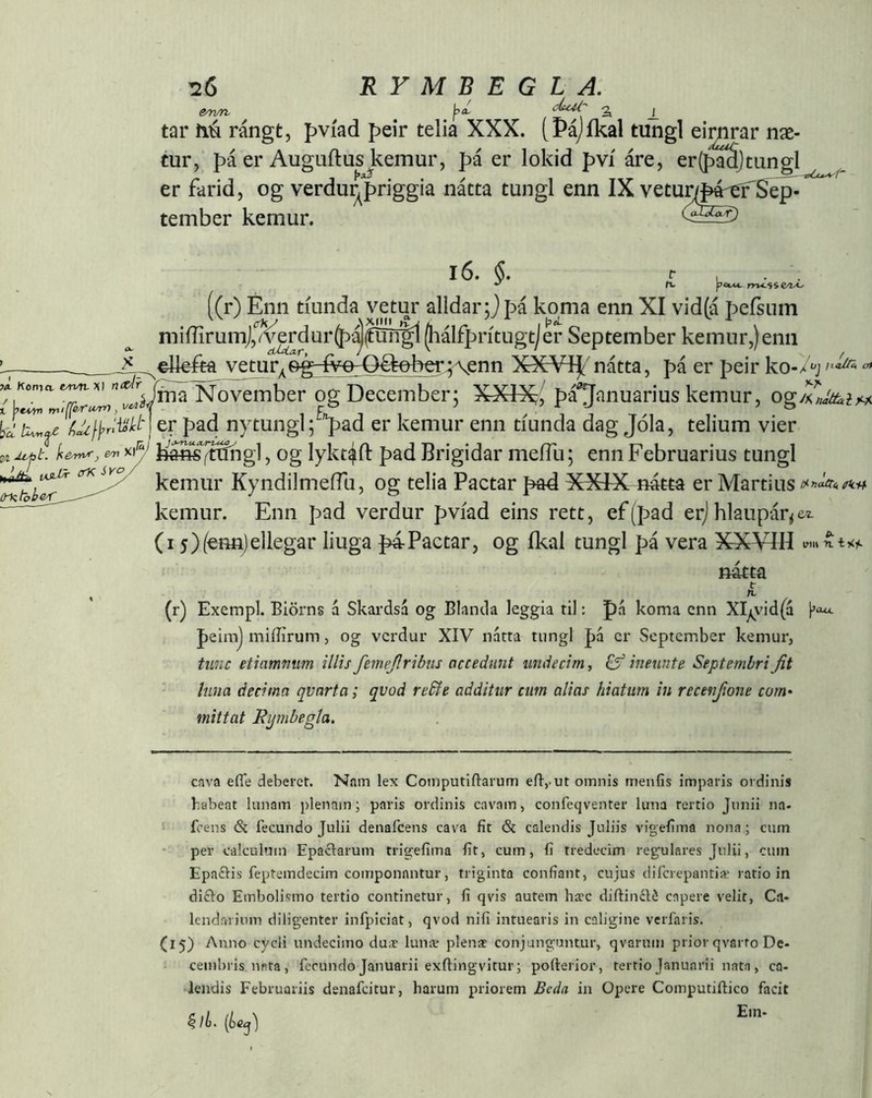 tar í\ú rángt, pvíad peir telia XXX. tPájíkal tungl eimrar næ- tur , f)á er AuguftusJ^emur, pá er lokid pví áre, er(pMjtungl er farid, og verdu^priggia nátta tungl enn IX vetunpé^Se^- tember kemur. i6. KonifiMo^XI nxÁr (T §. ^ t, ^ fv pObM. ((r) Enn tíunda vetur alldar;Jpá koma enn XI vid(á jDefsiim miffirumj/^dur(þ'^(furí^ Jiálfprítugtjer September kemur,)enii ^ „^elleík vetur, &é~IyQ-Q^eber;\enn XX¥íj^'nátta, pá er peir ko-x'‘'j oí j>dpi mifferu^, iínaTío^mber og December; XXlXj pá'^Januarius kemur, ogA fxcUl\>r'Mt\ er pad nytungl; '^ad er kemur enn tíunda dag Jóla, telium vier t. ^ U^SfVíhg], og lykt^fl: pad Brigidar meíTu; enn Februarius tungl kemur KyndilmeíTu, og telia Pactar pad XXdX nátta er Martius kemur. Enn pad verdur pviad eins rett, ef(pad erj hlaupar^e^zL (i 5)(€nn)ellegar liuga p4Pactar, og ikal tungl pá vera XXYIH (mtbhe^ natta t n. (r) Exempl. Biörns á Skardsá og Blanda leggia til: pa koma enn XIy^\dd(a peimj iniffirum, og verdur XIV natta tungl pá er September kemur, tunc etiammm illis femejlribtis accedunt undecim, ineunte Septembri Jit luna decima quarta; quod reSie additur cum alias hiatum in recenjione com- mittat Ryrnbegla. cava efle deberet. Nam lex Coinputiftarum eilj-ut omnis menfis imparis ordinis habeat lunam plenam; paris ordinis cavam, confeqventer luna rertio Junii na- I fcens & fecundo Julii denafeens cava fit & calendis Juliis vigefima nona; cum per calculum Epaclarum trigefima fit, cum, fi tredecim regulares Julii, cum Epaðis feptemdecim componantur, triginta confiant, cujus difcrepantiæ ratio in di£lo Embolismo tertio continetur, fi qvis autem ha?c diftinclé capere velit, Ca- lendarium diligenter infpiciat, qvod nifi intuearis in caligine verfaris. (15) Anno cycli undecimo duæ lunae plena» conjunguntur, qvarum prior qvarto De- cembris nata, fecundo Januarii exilingvitur; pofterior, tertio Januarii nata , ca- lendis Februariis denafeitur, harum priorem Beda in Opere Computiftico facit