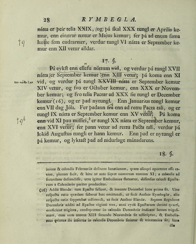 fí4«a er peir telia XXIX, (ogjpá íkal XXX tungl er Aprilis ke- mur, enn einnrar nætur er Majus kemur; fer pá ad enum fama hæ^e fem endrarnær, verdur tungl VI nátta er September ke- mur enn XII vetur alldar. Þá eykn: enn ellefu nóttum og verdur pá tungl XVII náttaPeT Septémber~^emur(pn^^ pá koma enn XI b«. vid, og verdur pá tungl XXVHf-mtta er September kemur XIV vetur, og fvo er October kemur, enn XXX er Novem- ber kemur; og fvo telia Pactar ad XXX iie tungl er December kemur(i6), og er pad nytungk^ Enn Januarius tungl kemur enn VII dag Jola. Fer padann enn ad rettu Pacta tali, og er tungl IX natta er September kemur enn XV v^^ Pá koma t Cj ^ vid XI pau miiliri er tungl XX natta er Septen^er kemur, enn XVI vetufj fer pann vetur ad rettu Paða tali, verdur pa lokid Auguftus tungli er hann kemur. Enn pad er nytungl er pá kemur, og lyktaft pad ad nidurlage mánadarens. I8. Í. iniens & calendis Februariis definens lunationem, qvam alioqvi oporteret eíTe ca- vam, plenam facit, & hinc ut ante liqvet numerum aureum XI; a calendis ad fecundum defeendifle, utra igitur Emboliinaa ftatuatur, dilTeiifus calculi Epacla- rum a Calendario pariter producitur. (l6) Addit Blanda: tum Epaðæ fallunt, & ineunte Decembri luna prima iit. Uno refpeclu i‘atio qvædam fuberat hicc omittendi, ut fecit Author Rymbeglae , alio refpeðu ratio fuppetebat adferendi, ut fecit Author Blandir. Septem Regulares Decembris additi ad Epaðas viginti tres, anni cycH Epaðarum decimi qvarti, conficiunt triginta, confeqventer in calendis Decembris indicant lunam trigefi- mam, cum vero aureus XIII fecundo Novembris fit ndfcriptus, <Sc Embolis- mus qvintus ibi infertus in calendis Decembris finiatur <Sc tricenarius fit) luna illa