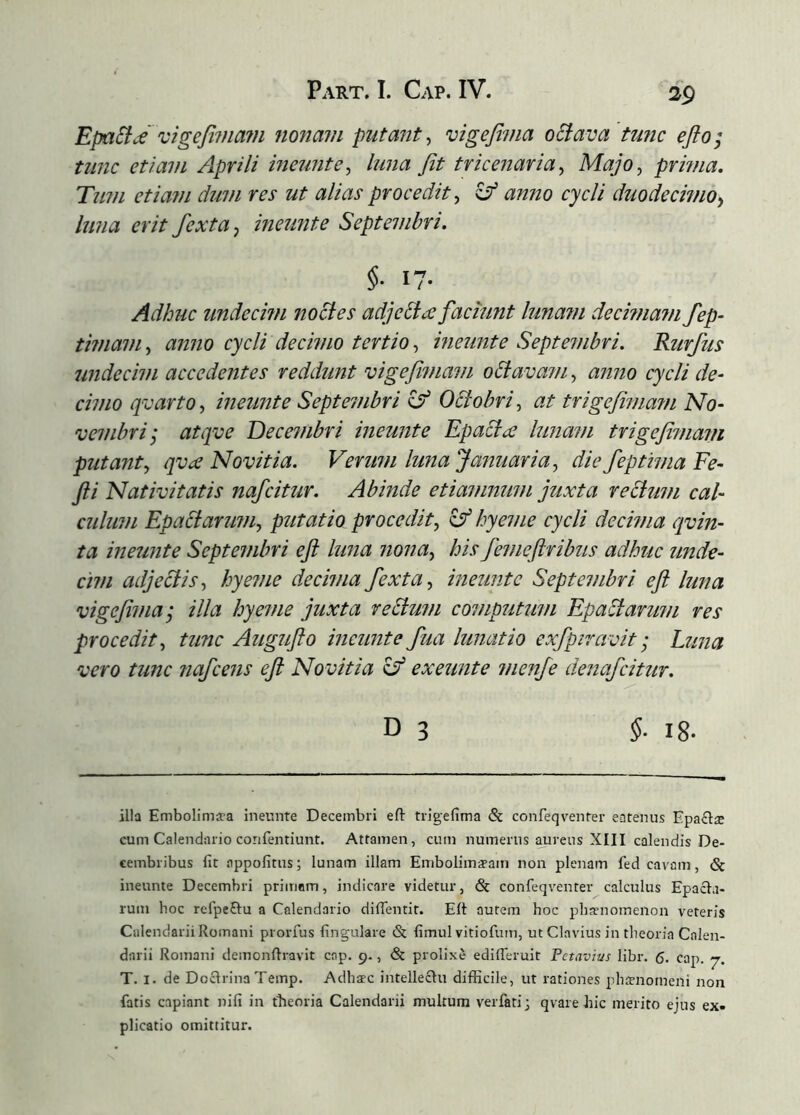 EpaSicé 'cigefivia7n nonavi putmit^ vigefima oSiava 'tunc efto; tunc etiavi Aprili ineuntluna fit tricenaria^ Majo, prmia. Tum etiam dum res ut alias procedit, ^ anno cycli duodecimo^ luna erit fexta, ineunte Septembri. Adhuc imdecmi nocies adjebla faciunt lunam decimain fep- timam, anno cycli decimo tertio, ineunte Septembri. Rurfus undecim accedentes reddunt vigefimam oblavam, anno cycli de- cimo q^carto, ineunte Septembri Octobri, at trigefima?n No- vembri; atqve Decembri ineunte Epacíæ lunam trigefimam putant, qvæ Novitia. Verum luna Januaria, die feptima Fe- fii Nativitatis nafcitur. Abinde etiamnum juxta rectum cal- culum Epadtarum, putatio procedit, ^ hyeme cycli decima qvin- ta ineunte Septembri eji luna nona, his feinefiribus adhuc unde- cim adjectis, hyeme decima fexta, ineunte Septembri ejt luna vige fima; illa hyeme juxta reStum computum EpaStarum res procedit, tunc Augufto ineunte fua lunatio exfpiravit; Luna vero tunc nafcens eji Novitia ^ exeunte menfe denafcitur. D 3 §■ 18- illa Embolima?a ineunte Decembri eft trigefima & confeqventer eatenus Epaclæ cum Calendario confentiunt. Attamen, cum numerus aureus XIII calendis De- cembribus fit appofitus; lunam illam Embolimapam non plenam fed cavam, & ineunte Decembri primam, indicare videtur, & confeqventer calculus Epacla- rum hoc refpeðu a Calendario diifentit. Eit autem hoc phænoinenon veteris Calendarii Romani prorfus fingulare & fimul vitiofum, ut Clavius in theoria Calen- darii Romani demonfiravit cap. 9., <& prolixe ediiferuit Petavius libr. 6. cap. 7. T. I. de Doclrina Temp. Adhæc intelleclu difficile, ut rationes phffnotneni non fatis capiant nifi in theoria Calendarii multum verfatij qvare hic merito ejus ex- plicatio omittitur.