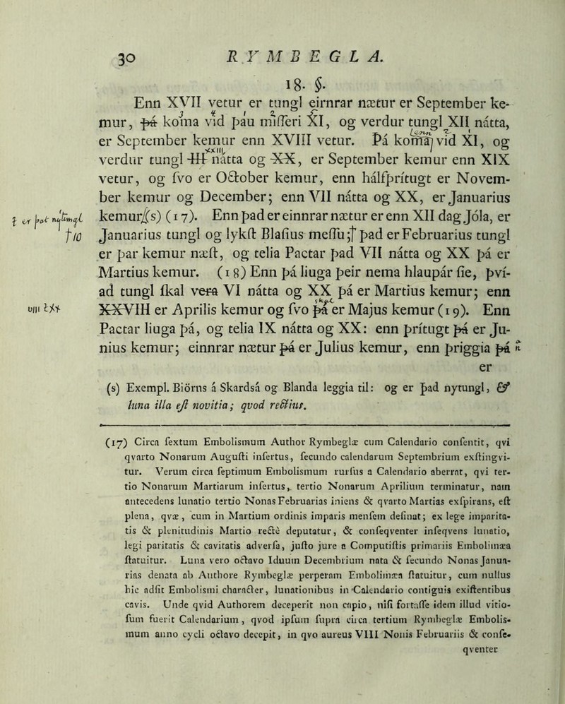 RV M B E G L A, l i/f ^(yí' rujhttjí tio 0/11 1^1- 18. §■ Enn XVII vetur er timgl eirnrar nætnr er September ke- mur, ^ koma vld páu m^íTeri 5l, og verdur tungl XII nátta, er September kemur enn XVIÍI vetur. Pá kom^vid XI, og verdiir tungl -rfiiatta og XX, er September kemur enn XIX vetur, og ÍVO er 0£fcober kemur, enn hálfprítugt er Novem- ber kemur og December; enn VII nátta og XX, er Januarius kemur/(s) (17). Ennpadereinnrarnætur erenn XII dagjola, er Januarius tungl og lykft Blaiius meiTu;! pad er Februarius tungl er par kemur næfl:, og telia Pactar pad VII nátta og XX pá er Martius kemur. (18) Enn pá liuga peir nema hlaupár fie, pvi- ad tungl ikal vera VI nátta og XX pá er Martius kemur; enn XXVIH er Aprilis kemur og fvo ^er Majus kemur (19). Enn Pactar liuga pá, og telia IX nátta og XX: enn pritugt pa er Ju- nius kemur; einnrar nætur pá er Julius kemur, enn priggia pá ^ er (s) Exempl. Biörns á Skardsá og Blanda leggia til: og er pad nytungl, Ef tiina illa ejl novitia; qvod reSlinf, (17) Circa fextum Embolismum Author Rymbeglæ cum Calendario confeiuit, qvi qvarto Nonarum Augufti infertus, fecundo calendarum Septembrium exftingvi- tur. Verum circa feptimum Embolismum rurfus a Calendario aberrat, qvi ter- tio Nonarum Martiarum infertus^ tertio Nonarum Aprilium terminatur, naiti antecedens lunatio tertio Nonas Februarias iniens <Sc qvarto Martias exfpirans, eft plena, qvæ, 'cum in Martium ordinis imparis menfem delinat; ex lege imparita- tis plenitudinis Martio recle deputatur, & confeqventer infeqvens lunatio, legi paritatis & cavitatis adverfa, jufto jure n Computillis primariis Embolimaea itatuitur. Luna vero oftavo Iduum Decembrium nata & fecundo Nonas Janu.a- rias denata ab Authore Ryinbeglæ perperam Embolimaea ilatuitur, cum nullus hic adiit Embolismi characlcr, lunationibus in'Calendario contiguis exiftentibus cavis. Unde qvid Authorem deceperit non capio, nifi fortalTe idem illud vitio- fum fuerit Calendarium, qvod ipfum fupra circa tertium Rymbeglæ Embolis- mum anno cycli oclavo decepit, in qvo aureus VIII Nonis Februariis & confe- qventer