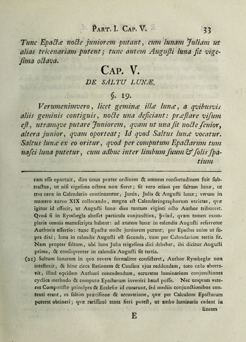 Tunc Epatice nocte juniore7H putant^ cu?n lunmn Juliam ut alias tricenariam putent j tunc autem Augufti luna fit vige- fima oólava. DE SALTU LUNÆ, §■ 19- Verumenimvero ^ licet gefuina illæ luna ^ a qvibusvis aliis geminis contiguis^ noUe una deficiant: praftare vifmn eft^ utramqve putare Juniorem^ qvam ut una Jit no£te fenioVy altera jimior^ qva?n oporteat; Id qmd Saltus luna vocatur. Saltus luna ex eo oritur^ qvod per computu7fi Epactarum timi 7iafci luna putetur^ cu7ii adhuc inter lmibu7nfuwn^folisfpa- tiU7/l vain eíTe oportuit, dies unus præter ordinem & omnem confvetudinem fuit fub- traðus, ut nifi vigefima octava non fieret; fit vero etiam per faltum lunae, ut tres cavæ in Calendario continuentur, Junia, Julia & Augufti lunæ; verum in numero aureo XIX collocando, magna eft Calendariograpliorum varietas, qvae igitur id effecit, ut Augufti lunae dies tantum viginti ocio Author tribueret. Qvod fi in Rymliegla abeffet particula eonjunftiva, Jiviad, qvam tamen exem- plaria omnia manufcripta habent; ad aetatem lunae in ealendis Augufti referretur Authoris aíTertio; tufic Epaclae nocle juniorem putant; per Epactas enim ut fu- pra dixi; luna in calendis Augufti eft fecunda, cum per Calendariam tertia fit. Nam propter faltum, ubi luna Julia trigefima dici debebar, ibi dicitur Augufti prima, & confeqventer in calendis Augufti fit tertia. (21) Saltum lunarem in qvo revera formaliter confideret, Author Rymbeglæ non intellexit, & hinc circa Rationem & Caufain ejus reddendam, toto cælo aberra- vit, illud eqvidem Authori concedendum, accuratas luminarium conjunctiones cyclica methodo & computo Epactarum inveniri haud pofle. Nec unqvam vete- res Computiftæ principes 6c Ecclefiæ id curarunt, fed mediis conjunflionibus con- tenti erant, ea faltim præcifione & accuratione, qvae per Calculum Epaftarum poterat obtineri; qvae rarilTiiue tanta fieri poteft, ut ambo luminaria cadant in lineam E