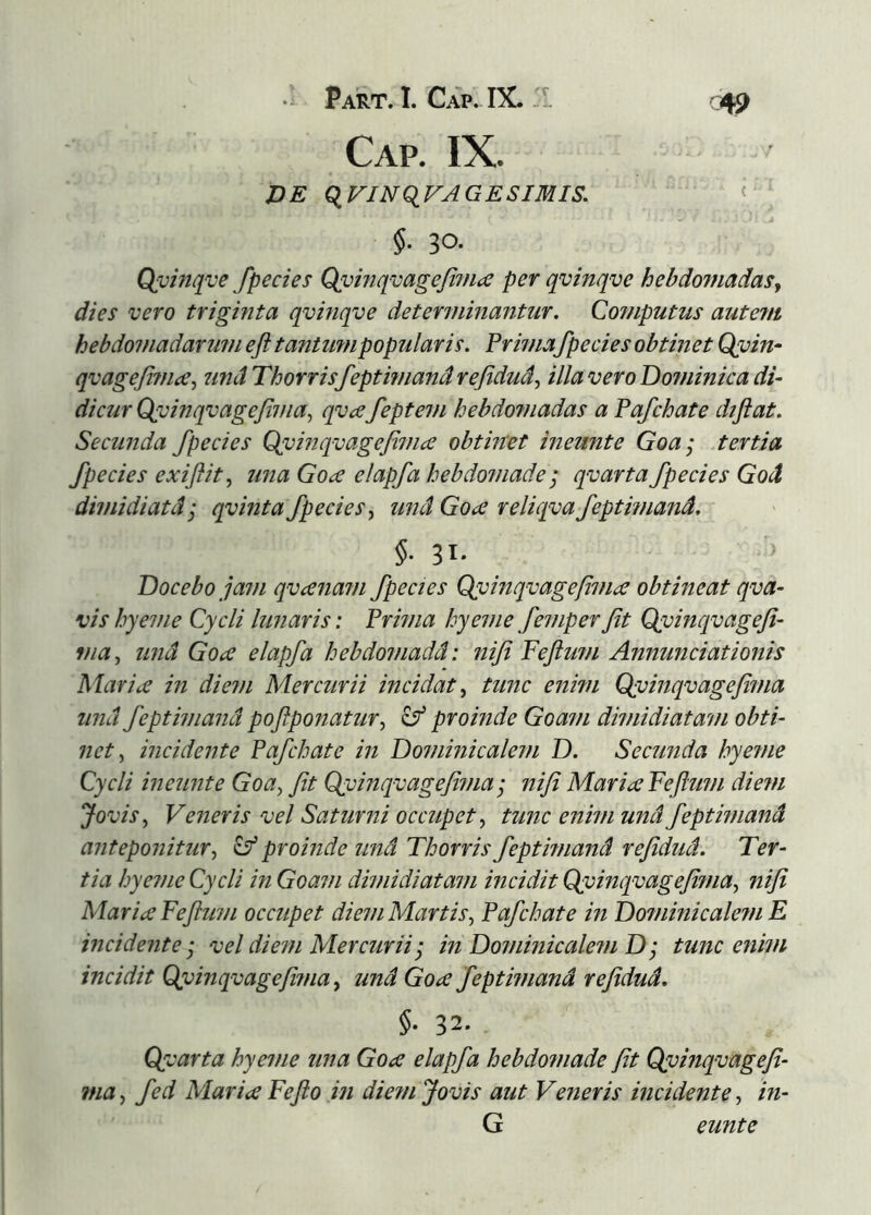 Cap. IX. ZJE qriJvqr^GEs/Mis. < §. 30. Qvinqve fpecies Qvhiqvagefifnæ per qvinqve hebdojuadasy dies vero triginta qvinqve determinantur. Computus autevt hebdomadarum eft tantumpopularis. Prima fpecies obtinet Qyin- qvagefimce^ unáThorrisfeptimandrefidud^ illaveroDo?ninicadi- dicur Qvinqvagefima^ qvæfeptem hebdomadas a Pafchate diftat. Secunda fpecies Q(vinqvagejiniæ obtinet ineunte Goa; tertia fpecies exiflit^ una Goæ elapfa hebdomade 'j qvarta fpecies God dimidiatáj qvinta fpeciesy und Goa reliqva feptmiand. §■ 31- Docebo ja7)i qvæfiam fpecies Qyinqvagefvice obtineat qva- vishyeme Cycli lunaris: Prima hyeme femperJit Qvinqvageji- via^ und Goa elapfa hebdomadd: niji Fejlum Annundationis Mariæ in diem Mercurii incidat^ tunc enim Qvinqvagejima und feptimandpofiponatur^ ^proinde Goam dimidiatam obti- net ^ incidente Pafchate in Dominicalem D. Secunda hye?ne Cycli ineunte Goa^ fit Qyinqv age fima j nifi Maria Fejlimi diem Jovis ^ Veneris vel Saturni occupet tunc enim und feptimand anteponitur^ ^proinde und Thorris feptimand refidud. Ter- tia hyeme Cycli in Goam dimidiatam incidit Qyinqvagefhna^ nifi Maria Feftum occupet diem Martis^ Pafchate in Dominicaletn E incidente j vel diem Mercuriiin Dominicalein D; tunc enim incidit Cpdnqvagefima y und Goa feptimand refidud. §■ 32- Qycarta hyeme una Goa elapfa hebdomade fit Qvinqvagefi- fna^ fed Maria Fejlo in diem Jovis aut Veneris incidente-) in- G eunte