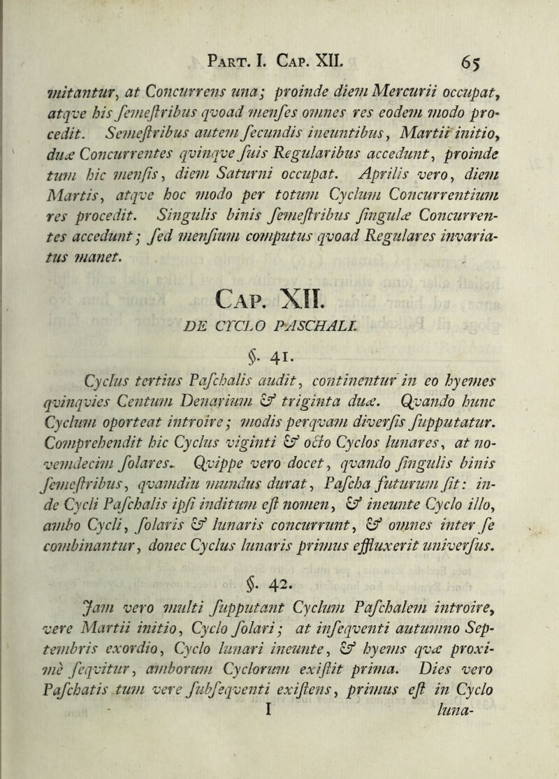 initantur^ at Concurrens una; proinde dmn Mercurii occupaty atqve his fenieliribus qvoad nienfes omnes res eodem modo pro- cedit. Semeflribus autem fecundis ineuntibus ^ Martii initio y diijc Concurrentes qvinqve fuis Regularibus accedunt.^ proinde tum hic menfisdiem Saturni occupat. Aprilis verOy die?n Martis, atqve hoc modo per totum Cyclum Concurrentium res procedit. Singulis binis femeftribus fingulæ Concurren- tes accedunt I fed metifium compiitus qvoad Regulares invaria- tus ?nanet. Cap. XIÍ. DE C7VL0 PASCHALI §. 41. Cyclus tertius Fafchalis audit, continentur in eo hyemes qvinqvics Centum Denarimn ^ triginta duæ. Qvando hunc Cyclum oporteat introire; modisperqvam diverfis fupputatur. Comprehe?idit hic Cyclus viginti ocio Cyclos lunares, at 710- vemdecim folares^ Qvippe vero docet, qvafido fifigulis binis fci/icftribus, qvamdm mundus durat, Pafcha futurum fit: in- de Cycli Fafchalis ipfi indiumi eji nonmi, ineujite Cyclo illo, ambo Cycli, folaris ^lunaris concurnmt, 8^ omnes interfe coiiibinantur, donec Cyclus lunaris prinms effluxerit univerfus. §. 42. Jam vero nmlti fupputant Cyclum Fafchalem introirCy vere Martii initio. Cyclo f olar i; at infeqventi autumno Sep- tembris exordio. Cyclo lunari ineu7ite, c?’ hyems qvæ proxi- nie feqvitur, ai/iborum Cyclorum exiftit prnna. Dies vero Fafchatis tum vere fubfeqventi exiftens, primus e fi in Cyclo I luna-