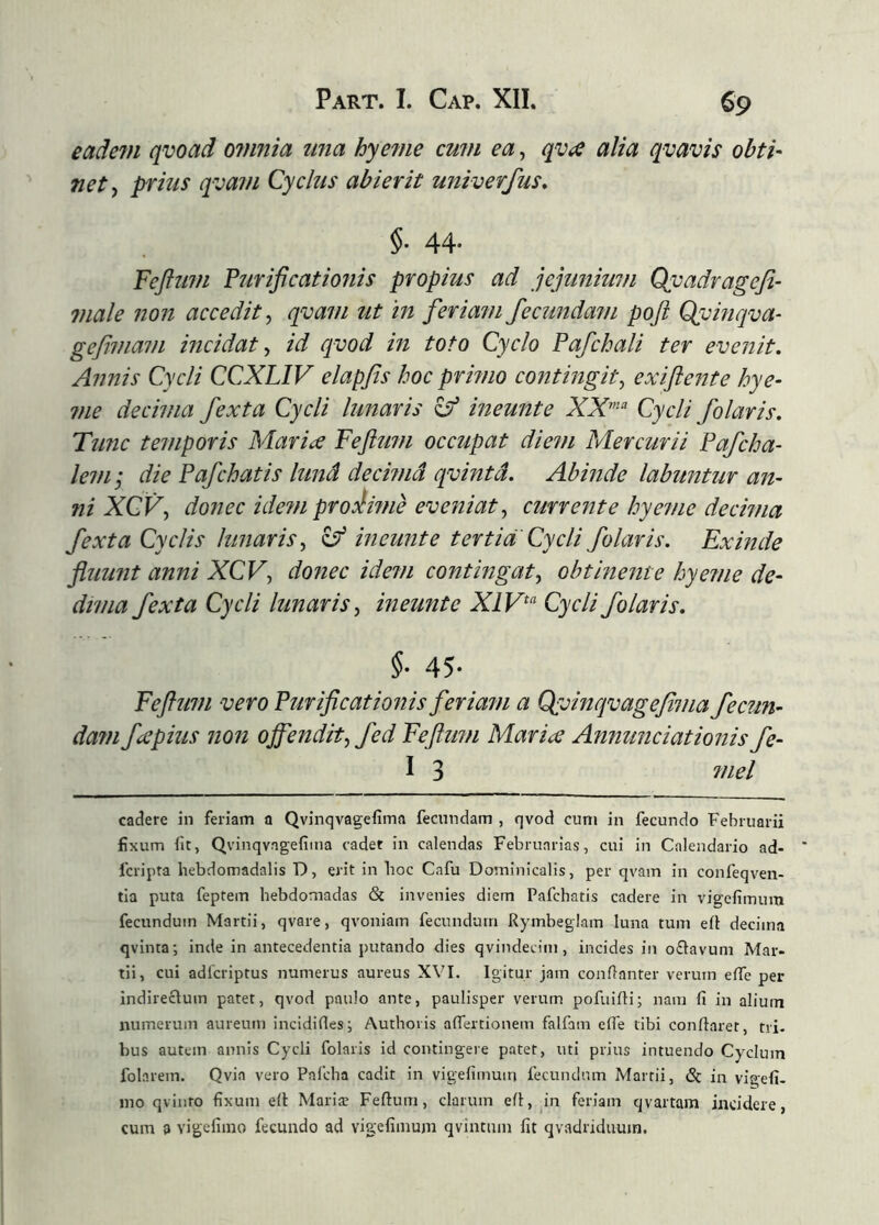 eadein qvoad oinnia tma hyeme cuvi ea, qvíe alia qvavis obti- net ^ prius qvai/i Cyclus abierit univerfus* §■ 44- Feftuin Fíírificationis propius ad jejunium Qyadragefi- viale non accedit ^ qvam ut 'tn feriam fecundam poft Qyinqva- gefmam incidat ^ id qvod m toto Cyclo Pafchali ter evenit. Annis Cycli CCXLIV elapfis hoc primo contingit^ exiftejtte hye- me decima fexta Cycli lunaris ^ ineunte Cycli folaris. Tunc temporis Mariae Feftxnn occupat diem Mercurii Pafcha- lenij die Pafchatis lund decima qvintd. Abinde labuntur an- ni XCFf donec ide?n proiime eveniat^ currente hyeme decima fexta Cyclis lunaris^ ^ ineunte tertia Cycli folaris. Exinde fluunt anni XCV, donec idem contingat.^ obtinente hyeme de- dima fexta Cycli lunaris^ ineunte XIV^^ Cycli folaris. §■ 45- Feftum vero Puriflcationis feriam a Qpvinqvagefima fecun- dam fiCpius non offendit^ fed Feflm?i Mariae Annunciationis fe- I 3 niel cadere in feriam a Qvinqvagefima fecundam , qvod cum in fecundo Februarii fixum fit, Qvinqvagefiina cadet in calendas Februarias, cui in Calendario ad- fcripta hebdomadalis D, erit in boc Cafu Dominicalis, per qvam in confeqven- tia puta feptem hebdomadas & invenies diem Pafchatis cadere in vigefimum fecundum Martii, qvare, qvoniam fecundum Rymbeglain luna tum eil decima qvinta; inde in antecedentia putando dies qvindecim, incides in oðavum Mar- tii, cui adicriptus numerus aureus XVI. Igitur jam confianter verum efie per indirectum patet, qvod paulo ante, paulisper verum pofuiili; nam fi in alium numerum aureum incididesi Authoris aíTertionem falfain efie tibi conflaret, tri. bus autem annis Cycli folaris id contingere patet, uti prius intuendo Cyclum folnrem. Qvia vero Palcha cadit in vigefimuiri fecundum Martii, & in vigefi- ino qvinro fixum eil Mariæ Feflum, clarum eil, in feriam qvartam incidere, cum a vigefiino fecundo ad vigefiinum qvintuin fit qvadriduum.