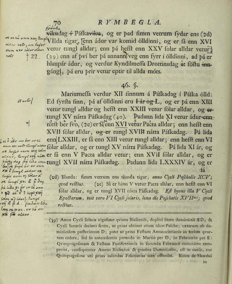 ^.,10 ^ ^4k«dag -f Páíka¥ik«-, og er pad fímm vetrum fydar ens (2d) komid ölldinni, og er fá enn XVI IkZr^^ vetiir tungl alldar; enn pi heffl: enn XXV folar alldar vetufj I 22-. (3 9) enn af pví ber pá annanntveg enn fyrr í ölldinni, ad pi er hlaupár ádur, og verdur KyndilmeíTa Drottinsdag at föftu -hmi* gángj, pá eru prir vetur eptir til allda móts. 46. §. MariumeíTa verdur XII íínnum á Páíkadag í Páíka ölld: si^^j Ed fyrfta finn, pá af ölldinni eru I áf crg^, og er pá enn XIII vetur tiingl alldar og heffl: enn XXIII vetur fólar alldar, og %¥~ tungl XV nátta Páíkadag (40). Þadann lida XI vetur ádur-=eHn:r '’l næft ber fvo, (2e) erí^enn XVI vetur Pacta alldar; enn hefft enn XVII folar alldar, eg-er tungl XVIIÍ natta Paikadag. Pá lida ennjLXXIII, er fá enn XIII vetur tungl alldar; enn heffl: enn VI ^xKi alldar, og er tungl XV natta Pafkadag. Pá lida XI ár, og fá enn V Pacta alldar vetur; enn XVII folar alldar, og er AAíttungl XVÍÍ nátta Paikadag. Padann lida LXXXIV ár, og er 'U\<fK ^ ® ° Í' V (yR Icl -fz^ e.^ r>] ^2d) Blanda: fimm vetrum ens tiunda tigar, anno Cycli Pafchalis XCV; crK n j) ^ rí'í5?mj'. (ze) Sii er liinn V vetur Pacta alldar, enn hefit enn VI yc aPv 1 alldar, og er tungl XVII natta Paikadag. EJi hyems illa VCycli ioUa 0LfLukj,t-u^^ , Epa&arumz init vero VI CycliJolaris, luna die Pajchatis XV1P“’; qvod ^vlj^ p.zL . re&ius. Oii wai. ,e^Sa.e.77 SÍÍÍ fi cUaLayT (39) Anno Cycli folaris vigefimo qvinto Bisfextili, duplici litern dominicali ED, & Cycli lunaris decimo fexto, ut prius obtinet etiam idcmPafcha; cacterum ob do- minicalem pofteriorem D; patet ut prius FeRum Annunciationis in feriam qvar- tam cadere, fed in antecedentia putando in Martio per D, in Februario per E; Qvinqvagefimam & Feftum Purificationis in fecundo Februarii coincidere com- peries, confeqventer Annus Bisfextus & gemina Dominicalis, efl in cauia, cur I Qvinqvngefima uti prius calendas Februarias non offendat. Biörn de Skardsá in