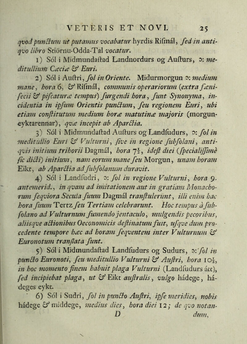 qvodpunctum ut putamus vocabatur hyrdis Rifmál, fed in anti- qvo libro Stiornu-Odda-Tal vocatur. 1) SÓ1 i Midmundaftad Landnordurs og Aufturs, o: me- ditullium QæciíC ^ Euri. 2) SÓ1 i Andri,yo/ in Oriente. Midurmorgun 0: ?nedium mane^ hora 6, cí^Rifiná!, co7nmunis operariormn {extra fæni- fecii c/pifcaturcs tempus) furgendi hora, funt Synonyma, in- cidentia in ipfimi Orientis punbtufn, feu regione?fi Euri, ubi etiam conflitutum inediufn hora ^natutina majoris (morgun- cyktarennar), qva incepit ab Aparbtia. 3) SÓ1 i MidmnndaRad Aufturs og Landiudurs, v: fol in meditullio Esuri Vulturni, five in regione fubfolani, anti- qvis initium trihorii Dagmál, hora y\, ideft diei {fpecialijjitfie fic dici i) initium, ?tam eorum inane Morgun, zinam horam Eikt, ab Aparctia ad fubfolanum duravit. 4) SÓ1 i Landilidri, o: fol in regione Vulturni, hora 9. antemerid., in qvam ad imitationem aut in gratiam Monacho- nwi feqviora Secula fuum Dagmál tranftulerunt, illi enim hac hora fuum Tertz feu Tertiam celebrarunt. Hoc tempus d fub- folano ad Vulturnum fumendo jentaculo, mulgendis pecoribus, aliisqve abtionibus Oeconomicis deftinatum fuit, ufqve dum pro- cedente tempore hac ad horam feqventem inter Vulturnum 6^ Euronotum tranflata funt. 5) S61 i Midmundaftad Landfudurs og Sudurs, 3:'/e/ in punbto Euronoti, feu meditullio Vulturni Aujiri, hora loi, in hoc momento jinem habuit plaga Vulturni (Landfudurs -m), fed incipiebat plaga, ut cT'Eikt atijiralis, vulgo hádege, há- deges eykt. 6) S6\ \ SnáY], fol in punbto Auftri, ipfe meridies, nobis hadege ^ middege, medius dies, hora diei 12; de qvo notan- D dum.