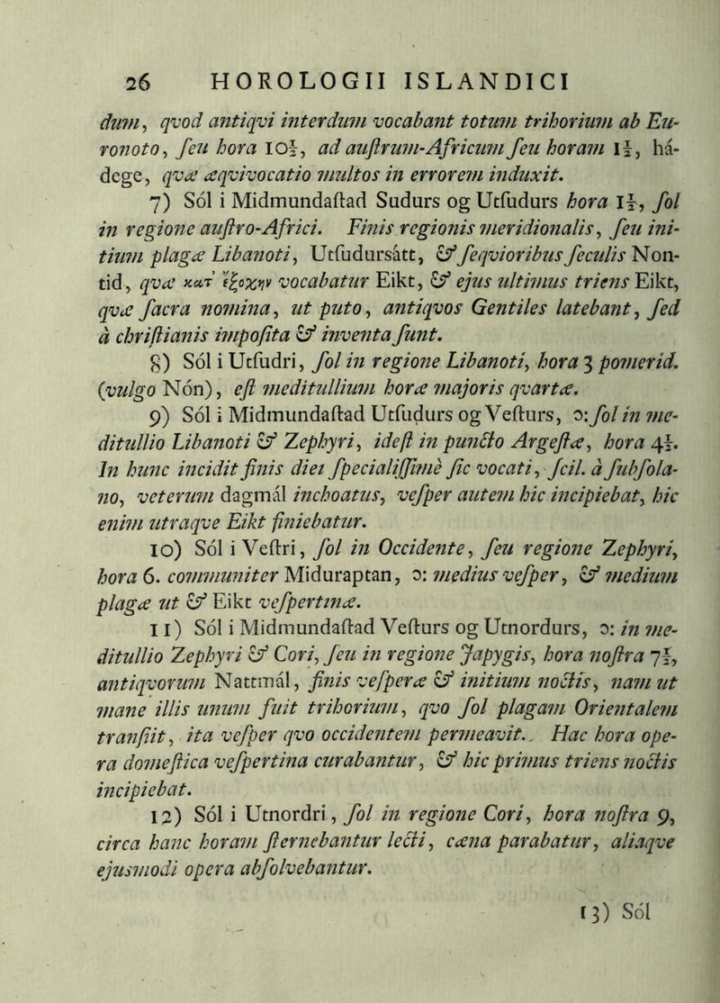 dwn^ qvod antiqvi interdmn vocabant totum trihorium ab Eu- ronoto^ feu hora loi, ad auftrum-Africinn feu horam li, há- dege, qvæ æqvivocatio multos in erroretn induxit. 7) SÓ1 i Midmundaftad Sudurs og Utfudurs hora If , fol in regione auftro-Africi. Finis regionis meridioiialis ^ feu ini- tium plaga Libanotis Utfudursatt, ^feqvioribus feculis Non- tid , qva fcar ’f^ox*iv vocabatur Eikt, lý ejus ultimus triens Eikt, qvafacra nomina^ ut puto^ antiqvos Gentiles latebant^ fed d chrifiianis bupofita ^ inventa funt. g) Sol i Utfudri, fol in regione Libanotis hora 3 pomerid. {vulgo Non), eft meditullium hora ?najoris qvarta. 9) SÓ1 i Midmundaftad Ucfudurs og Vefturs, 0: fol in ?ne- ditullio Libanoti ^ Zephyri^ ideft in punbdo Argeýa, hora 41. In hunc incidit finis diei fpecialijfmie fic vocati^ fcil. d fubfola- no^ vetermn dagmál inchoatus^ vefper autem hic incipiebat^ hic enim utraqve Eikt finiebatur. 10) SÓ1 i Veftri, fol in Occidente^ feu regione Zephyri^ hora 6. communiter W\ám2iptm, C)'. medius vefper ^ ^medium plaga ut ^ Eikt vefpertina. 11) SÓI i Midmundaftad Vefturs og Utnordurs, o: in me- ditullio Zephyri ^ Cori^ feu in regione Japygis^ hora noftra 7I, antiqvorum Nattmal, finis vefpera initium melis ^ nam ut mane illis unum fuit trihorium, qvo fol plagam Orientalem tranfiit, ita vefper qvo occidentem permeavit.. Hac hora ope- ra domefUca vefpertina curabantur, ^ hic primus triens nociis incipiebat. 12) SÓ1 i Utnordri, fol in regione Cori, hora noftra 9, circa hanc horam fi emebantur lecii, cana parabatur, aliaqve ejusmodi opera abfolvebantur. t3) Sol