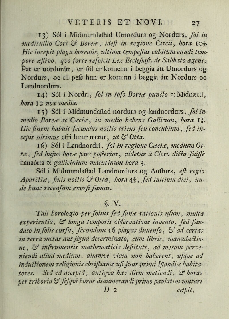 13) SÓ1 i Midmundaftad Utnordurs’ og Nordurs, fol in meditullio Qori ^ Borea ^ ideji in regmie Circii^ hora loh Hic incepit plaga horealis^ ultima tempejias cubitum eundi tetn- ■pore aftivo^ qvo forte refpicit Lex Ecclefiaft. de Sabbato agens: Pat er nordurátt, er fol er komenn i beggia átt Utnordurs og Nordurs, oc til pefs hun er kominn i beggia átt Nordurs oc Landnordurs. 14) Sol i Nordri, fol in ipfo Borea punBo 0: Midnætti, hora 12 nox media. 15) SÓI i Midmundaftad nordurs og landnordurs, fol in medio Borea ac Cacia, in ?nedio habens Gallicum^ hora If. Hic finem habuit fecundus ?io£iis triens feu concubium^ fed in- cepit ultwms efri lutur nætur, ut Otta. 16) SÓ1 i Landnordri, fol m regione Cacia^ medium Ot- ta ^ fed hujus hora pars pofterior, videtur d Clero di^a fuiffe hanadtta o: gallicmium matutinum hora 3. SÓ1 i Midmundaftad Landnordurs og Aufturs, eft regio Aparólia, fi?iis nobtis ^ Otta^ horafed initium diei^ un- de hunc recenfum exorfi fumtts. §. V. Tali horologio per folius fed fana rationis ufum., multa experientia., ^ longa temporis obfervatione invento., fed fun- dato in folis curfu^ fecundmn 16 plagas dimenfo., zf ad certas in terra metas aut figna determinMo, cum libris, manudubtio- ne, ^ inftrumentis mathematicis defiituti, ad metam perve- niendi aliud rnedium, alianwe viam non haberent, ufqve ad indubiionem religionis chriftiana ufifunt primi Ijlandia habita- tores. Sed ed accepta, antiqva hac diem metiendi, ^ horas per trihoria ^ fefq;vi horas dinumerandi primo paulatwi mutari D 2 capit.