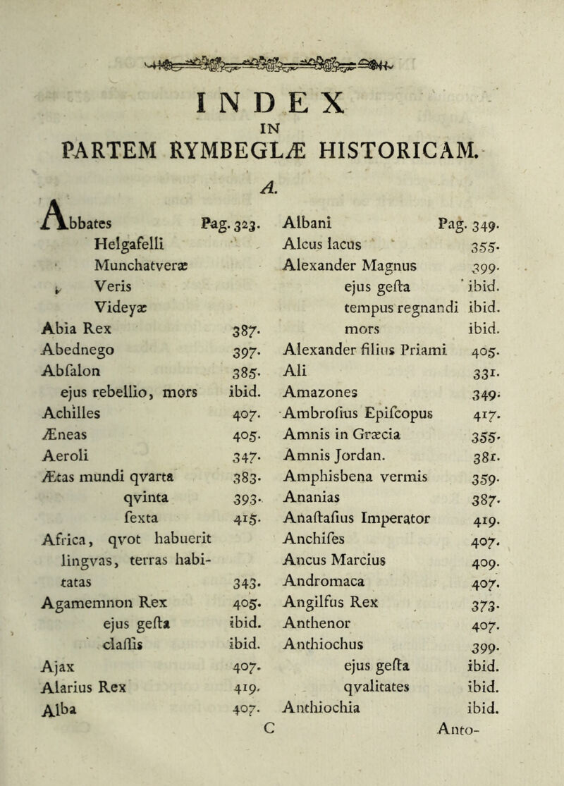 INDEX IN PARTEM RYMBEGLÆ HISTORICAM. A. A.bbates Pag. 323. Albani Pag. 349. HelgafelU Aleus lacus 355- ■ Munchatveræ Alexander Magnus 399- ^ Veris ejus geila ’ ibid. Videyæ tempus regnandi ibid. Abia Rex 387- mors ibid. Abednego 397- Alexander filius Priami 405. Abfalon 385- Ali 331- ejus rebellio, mors ibid. Amazones 349- Achilles 407. Ambroiius Epifeopus 417. Æneas 405- Amnis in Græcia 355' Aeroli 347* Amnis Jordan. 381:« Ætas mundi qvarta 383- Amphisbena vermis 359' qvinta 393- Ananias 387' fexta 415- Anailafius Imperator 419. Africa, qvot habuerit Anchifes 407. lingvas, terras habi- Ancus Marcius 409. tatas 343- Andromaca 407, Agamemnon Rex 405- Angilfus Rex 373' ejus geila ibid. Anthenor 407. claills ibid. Anthiochus 399' Ajax 407. ejus gefla ibid. Alarius Rex 419. qvalitates ibid. Alba 407. Anthiochia ibid.