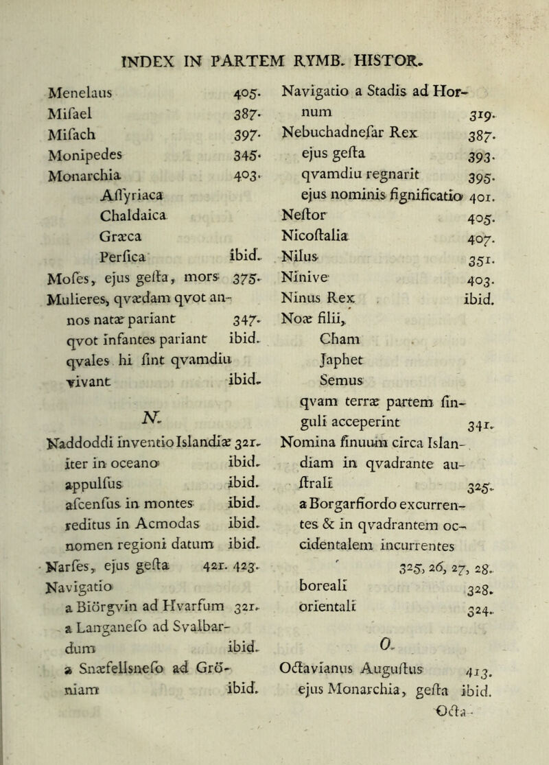 Menelaus 405- Mifael 387* Mifach 397- Monipedes 345- Monarchia 403- Aflyriaca Chaldaica Græca Perfica' ibid. Mofes, ejus geila, mors 375. Mulieresj qvædam qvot an- nos natæ^ pariant 347. qvot infantes pariant ibid. qvales hi fint qvamdiu yivant ibid^ N, Naddoddi inventio Islandíæ 321^ iter in oceano> ibid, a-ppulfus ibid. afcenfus in montes ibid, reditus in Acmodas ibid, nomen regioni datum ibid, Narfes, ejus geila 421. 423. Navigatio a Biörgvín ad Hvarfum 321, a Langanefo ad Svalbar- dum ibid, a Snæfellsnofo ad Gro- niarrr ibid. Navigatio a Stadis ad Hor- num 319- Nebuchadnefar Rex In. 00 ejus geila 393- qvamdiu regnarit 395- ejus nominis fignifícatia 401. Neilor 405- Nicoflalia 407. Nilus 351- Ninive 403. Ninus Rex ibid. Noæ filii,. Cham Japhet Semus qvam terræ partem fin- guli acceperint 341., Nomina finuum circa Islan- diam in qvadrante au- ftrall 325. a Borgarfiordo excurren- tes & in qvadrantem oc- cidentalem incurrentes 325*. 2d, 27^ 28, boreali 328, orientali 324- 0, Odavianus Auguilus 413. ejus Monarchia, geila ibid. 0(fl.v-