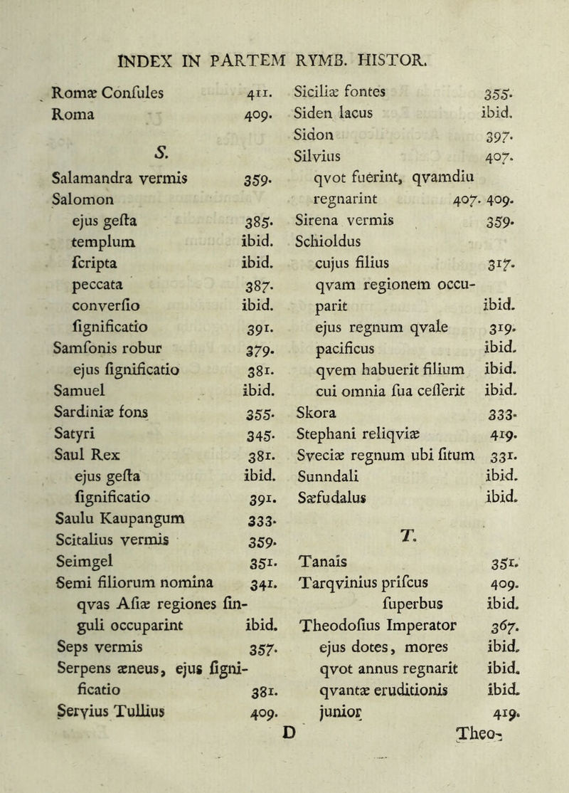 Romæ Confules 411. Siciliæ fontes 35S- Roma 409. Sideii lacus ibid. Sidon 397- S. Silvius 407. Salamandra vermis 359- qvot fuériiit, qvamdiu Salomon regnarint 407. • 409. ejus geila 385- Sirena vermis 359- templum ibid. Schioldus fcripta ibid. cujus filius 317- peccata 387- qvam regionem occu- converiio ibid. parit ibid. fignificatio 391- ejus regnum qvale 319- Samfonis robur 379- pacificus ibid. ejus fignificatio 381. qvem habuerit filium ibid. Samuel ibid. cui omnia fua ceilerit ibid. Sardi niæ fons 355- Skora 333* Satyri 345- Stephani reliqviæ 419. Saul Rex 381. Sveciæ regnum ubi fitum 331- ejus gefia ibid. Sunndali ibid. fignificatio 391- Siefudalus ibid. Saulu Kaupangum 333* T, Scitalius vermis 359* Seimgel 351- Tanais 351* 6emi filiorum nomina 341- Tarqvinius prifcus 409. qvas Afiæ regiones fin- fuperbus ibid. guli occuparim ibid. Theodofius Imperator 3Ö7* Seps vermis 357- ejus dotes, mores ibid. Serpens æneus, ejus figni- qvot annus regnarit ibid. ficatio 381. qvantæ eruditionis ibid. Seryius Tullius 409. junior 419. D Theo-;