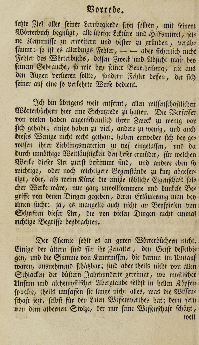 re^te 3icr aller feiner Jernbegterbe fei>n follfen, mit feinem •5GB6rterb«db begnügt, alle übrige Mture unb ^iifgmittel, fei/ ne Äenntnijfe ju ermeitern unb refter ju grünben, tocrab# fdumt: fo ift e^ allerbingö Rebler, aber fi'cberltdb nicht gebier beö 5B6rterbudbö, beffen Sweef unb ?ibji'cbt man bei) feinem ©ebräudbe, fo mie bei) feiner 35cnrtbei(nng, nie aus ben Singen verlieren follte, fonbern gebier bejfen, ber fleh feiner auf eine fo berfebrte SCßeife bebient. Sdb bin übrigens meit entfernt, allen miflenfl^)afttid)en 5356rterbücbern hier eine ©cbnhrebe ju halten, ^ie 'Serfaffer »on rieten haben augenfcbeinlicb ihren gmeef ya wenig ror fich gehabt; einige haben ju oiel, anbere ju wenig, unb auch biefes SBenige nicht recht gethan; haben entweber ftch bei) ge# wiflen ihrer SiebtingSmaterien }u tief eingelajfen, unb ba burch unn6tl)ige SOSeitlduftigfeit ben Sefer erniübet, für welchen SGBerfe biefer Slrt juerft benimmt jtnb, unb anbere eben fo wichtige, ober no^ wichtigere ©egenfldnbe ju furj abgefer# tlgt, ober, als wenn Äürje bie einige löbliche gigenfehaft fot# eher ?Q5erfe wäre, nur ganj unrollfomniene unb bunfete Sße# srijfe oon benen Gingen gegeben, beren grlduterung man bei) ihnen fucht; fa, es mangelte auch nicht an S3ei)fpicten rom ©chriften biefer Slrt, bie »on Dielen 2)ingen nicht einmal richtige 5öegriffe bei)brachten. S5er gf)tmie fehlt eS an guten SBörterbüchern nidht. Einige ber altern ftnb für ihr Zeitalter, ben ©eijl beffelbi#^ gen, unb bie @umme Don Äenntniflcn, bie barinn im Umlauf i waren, auSnehmenb fd)dhbar; ftnb aber theiis nicht Don allen ©chlacfen ber büftern ^ahrliunberte gereinigt, wo mpftifcher Mnfinn unb alchempflifcher Slberglatibe felb)t in hellen Äopfen fpuefte, theiis umfaffen (te lange nicht alles, was bie SSJijfen# fchaft fest/ felbft für ben Saien Qßiffenwerthes hat; benn fern Don bem albernen ©totje, ber nur feine 3ßijfenfchaft fchdht, weit