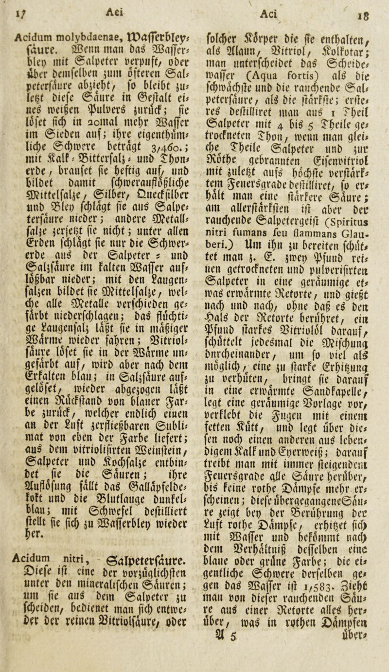 Acidum molybdaenae, VOciffctbleyf fviuce. 2Bcnn man baß 2ßajfe^ bleo mit @a(pctcr Perpuft/ ober dbtT bemfclben jum öfteren @aU peterfaure abjiebt/ fo bleibt ju? (e^t biefe @mire in ©eflalt cu neß meifen ^]3uloev^ junlcf; fie lofet tic^ in aomal mehr Saffer im ©leben auf; i^ve eigcntbuim liepe @(bm?ve betragt 3/460.; mit Mf S5ittcrfalj ^ unb ^bon# erbe / braufet fie heftig au^ mib bilbet bamit fcbit)erauPo§li(f;e g}?tttelfa(ie / ©ilbeiv Ünecf|ilber imb ^leo fcblagt fie auß ©alpe# terfaure nicber; anbere 5D?etall# falje jerfelst fie nicht; unter allen €rben f(^lagt fie nur bie ©cl)tuer>* erbe auß ber ©alpeter ^ unb ©aljf^ure im falten -Gaffer auf# lösbar nieber; mit ben laugen# fallen bilbet fie ?D?ittelfalje/ n>el# (f)e alle ?9ietaüe rerfebieben ge# färbt nieberfchlagen; baß fluchti# ge i!augenfa4 laßt (ie in mäßiger S^arme^ luieber fahren; 55itriol# fauve lofet fie in ber tarnte un# gefärbt auf/ mirb aber nach bem rfaltcn blau; in ©al^faure auf# gelofet/ mieber abgewogen laßt einen Äueffianb uon blauer Jar# be juruef/ melcher eublicf; einen an ber £uft jer^ießbaren ©ubli# mat ron eben ber garbe liefert; au^ bem Pitriolifirten 2©einf]ein/ ©alpeter unb ^ochfalje entbin# bet fie bie ©auren; ihre Slufiofung fallt baß ©allapfelbe# foft unb bie 55lutlauge bunfel# blau; mit ©chirefel beftillierf (^^llt fie fich ;u SÖ^afferblei; mieber her. AcHum nitri, ©alpcterfdute. Siefe ifi eine ber oor;uglid)flcn unter ben mineralifchen ©äuren; um fie au^ bem ©alpeter ju fcheiben/ bebienet man fich entire# ber ber reinen SJitriolfdure/ ober folcher Slärper bie fTe enthalten, al^ 5(laun/ Q^ifriol/ ^l'olfotar; man unterfcheibet ba^ ©cbeibe# tuaffer (Aqua fortis) al^ bie fchmachfle unb bie raiichenbe ©al# peterfaure/ al^ bie flarffle; erfle# re^ bedilliret man au^ i Theil ©alpeter mit 4 bi^ 5 ^heile ge# troefneten ^'hon / ireun man glei# che^ ?heile ©alpeter unb ;ur 9*vüthe gebrannten (rifcnrifriol mit ^uleljt mif^ hp'-hi^e uerflarf# tem geuer^rabe betlilliret/ fo er# halt man eine ilarfere ©aure; am aller(larff]en i|] aber ber rauchenbe ©alpetergeijl (Spiritus nitri fiimans feu flammans Glau- beriO Um ihn ;u bereiten fchiif# tet man j. d. jn?ep ipfuub rer# uen getroefneten unb puloerifirfen ©alpeter in eine geräumige et# n?a^ ermannte 9vetorte/ unb gießt nach unb nach/ ohne baß cß ben *C>al^ ber Ö^etorte berühret/ ein ^funb flarfe^ 3?itriolol barauf, fd)uttelt jebe^mal bie 50?ifchun(; bnreheinanber/ um fo uiel al^ möglich /^ eine ;u (krfe (Srhi^ung ju oerhuten/ bringt fie barauf in eine ermannte ©anbfapdle, legt eine geräumige 35orlage oor, uerflebt bie gugen mit einem fetten Äitt/ unb legt über bie# fen noch einen anberen mi^ leben# bigem ^alf unb ^permeiß; barauf treibt man mit immer jleigenbcm geuer^grabe olle ©(Sure herüber, bi^ feine rothe 5^(Smpfc mehr er# fcheinen; biefe ubergegangenc©au# re <eigt bep ber Q5eruhrung ber l^uft rothe ©dittpfc/ erhi^et ficT> mit 2Ba|Ter unb befommt nad> bem 9i?erh(Utniß bejfelben eine blaue ober gnine garbe; bie ei# gentliche ©chmere berfelben gc# gen baß SßajTer iff 1/583* Siehb man oon biefer rauthr^»ben ©du# re auß einer Sfvetorte alle^ über/ mß in voth^n Sdmpfen 21 5 über#