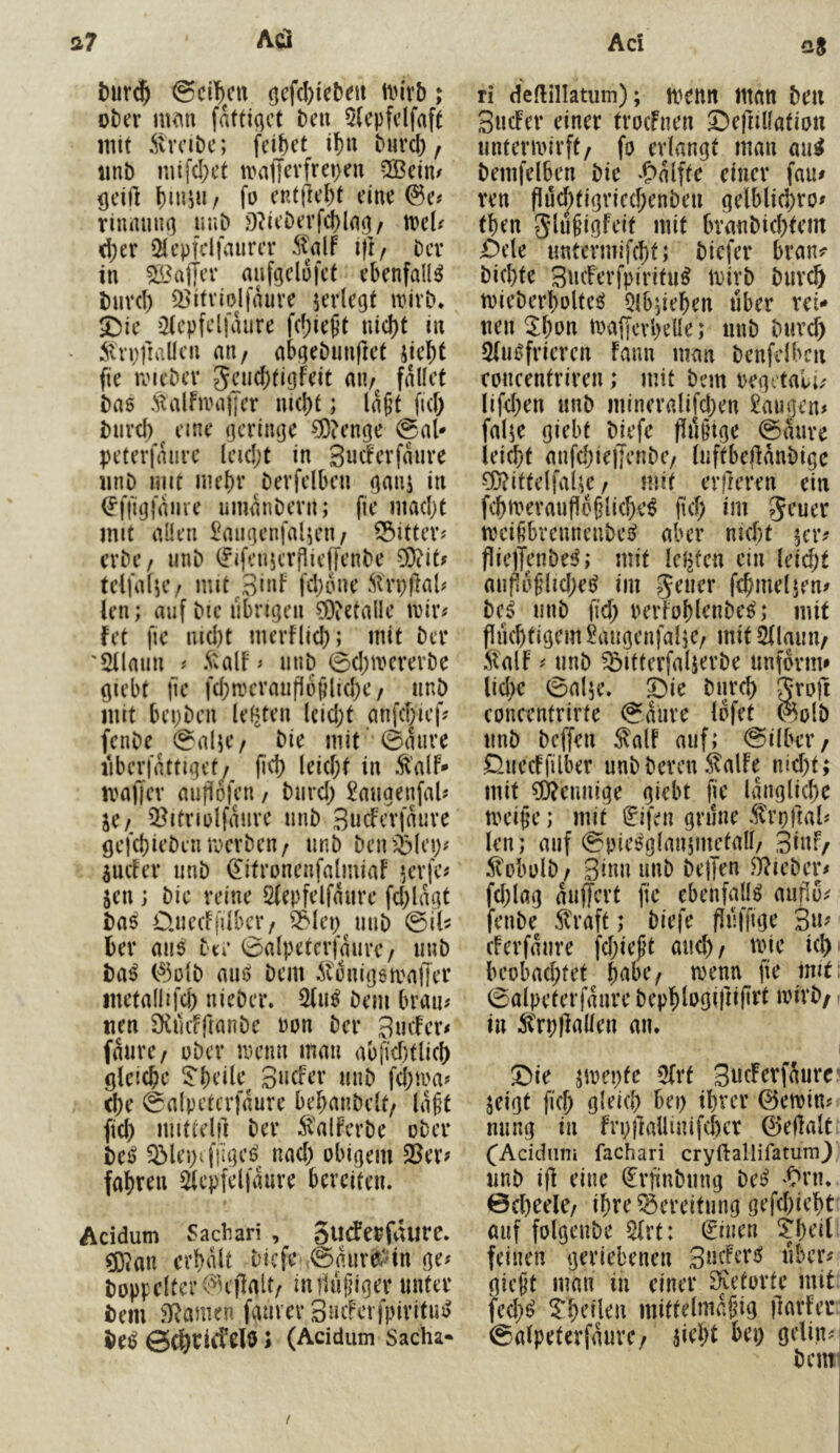 t)ur$ @ci^>cn öcfd)ieben tin’vb; oter m^n faftiqct t)cu 5(epfdfaft mit itvciDc; fd&ct if)u Durcl), imb mif(I;ct irafferfrepen 5Bdn/ ^dfl l)nuu / fü cKtjie{)t dm 0e# riiunuK) unD Ddt’t)trf(I)ln(3/ tvd? d;er 21epfclfaum‘ tjt/ tcx in ?ß3aiier aiifgclofci ebenfalls i)urd) 2>ifvioJiauit jerlegt tvivO* SSic ^Hcpfclfdure nicl)t in - 5tn;ftaücn an/ a^eöun|lct jic^t fie roicbcv Jcucbtigfdt au/ fallet i)a6 .^talfnniiJcr ni(I)t; lagt fid) i)uvcf) eine geringe ?0?en(|e @aU peterfdurc Icidjt in Sudcvfduve iinD Hiit nicl)v Devfdbcn (]anj in (J'fiiglame umdnbevn; fic niadjt mit allen £au(jcnfalicn/ S^ittev? erbt’/ unD (fifeuHTPieffenbe COiit^ teil a l;e / m 11 ^ 3 i»F fd;o ne Strp jlal# len; auf bic übrigen ?Dietalle t\)iiv fet fic nid)t mevFlid); mit ber 'SUaiin ^ 5:alF ^ iiuD 0d)mcrerDe giebt jle fd;mcraufl6jilid)e / unö mit bepben Idjten Icid}t anfd)ief? fenDe 0alie/ bie mit 0dure iiberfattiget/ fid) leid;t in ^'alF- nm(|ev aujiofen / bnrd) £augenfaU IX f iBitriolfduve unb BucFedauve gefebiePen roevben/ iinP Peniblep^ pcFev unP (^itroncnfalmiaF H’vfe^ jen j Pie reine Sfepfelfaure fd)ldgt Pa^ O.uccFfdbcr/ ^lep^miP &U bev aii0 Pte 0alpetcr|am’e / iinP Pa^ C^olP rnii) Pem dtünigsmaffer inetallifd) niePer. Pem brau# tien SKilcfftanPe Pon Per BiicFer# fdarc/ uPer menn man abfid)tlicl) glcicbe 5^beile^ 3»cFer unP fd)ma# c()e 0alpetcrfdure bebanPdt/ lagt fiel) mittelu Per :^'alFcrPe oPer tcß Q3lepif|igei? nad) obigem 5Ber? fabten 5iepfd)dure bereiten. Acidum Sadiari , gudepfdure. ?Dian crbdlt Piefe 0duve^dn ge# poppdter^eilalt/ indagigev unter Pem Dramen faurer 3Hifevfpiritm> Pe^ ö^rirfelö; (Acidum Sacha- ri deflillatum); menn man Peil BucFer einer trocFuen ©efiillation nnterivirft/ fo erlangt man au^ Pemfdben Pie -Odlffe einer fau# ven fIü<^tigried;enPen gdblicbro# tben glagigFeit mit branPieptem OxU untermifept; Piefer brau? Piepte Sneferfpiritu^ mirP Purep miePerpoltee^ 5lb;iepen aber xd* neu ^pon maffevpelle; anP Pnvd) 2iii0friercn Faun man Penfdbcii concentriren; mit Pem regetali# lifd)en unP mineralifd)en !l!augen# falje giebt Piefe fliigige 0dare leiept anfepiejjenPe/ laftbejldnPigc ?0?ittdfaUe / mit erfleren ein fcpmeraufloglicpe^ fid; im geuer meigbrcnneuPeiJ aber niept 5er# fiielTenPe^; mit lefsfen ein leid;t aafidglidjet^ im geaer fcpmeljen# Pc^ aaP fid; rerFoplenPe^; mit flueptigcm 2aagenjaljC/ mit ^laun/ ilalF # anP ^itterfaljerPe anform# liehe 0alK* S)ie Parep grofi concentrirte 0dure lofet ^olP anP Peffen ^alF auf; @ilber/ ^aecFfilber anPPeven ^alFe nid;t; mit Mennige giebt fie Idnglicpe meige; mit ^ifen grüne .^rrjfial# len; auf 0oie^glan5mefall/ 3iuF/ 5tobülP / 3iun unP Peffen S^iePer# fd;lag daffert fie ebenfalls aufio^ fenPe straft; Piefe fliiffige 3«^ cFcrfdiire fepiegt aaep/ mie icpi beobad;fet pabc/ trenn fie mit: 0alpeterfdare Pepplogifiifirt irirP/ tu Ä'rpffallen an. 5^ie jmepfe 5(rt SaeFerfdure^ jeigt fiep glelep bei; iprer Oemin# aang in Fn;ffallinifepcr 0dlalt (^Acidnn» fachari cryftallifatura} anP i|l eine ^rfinPang Pe^ '^rn. 0cpeele/ ipre Bereitung gefepiept auf folgeuPe 5(rt: leinen ^peit feinen geriebenen SneFer^ aber# giegt man in einer ^letorte mit fed;^ ^peilen mittelmdgig ffarFer ©alpeterfdurc/ ffept bei; gdin#