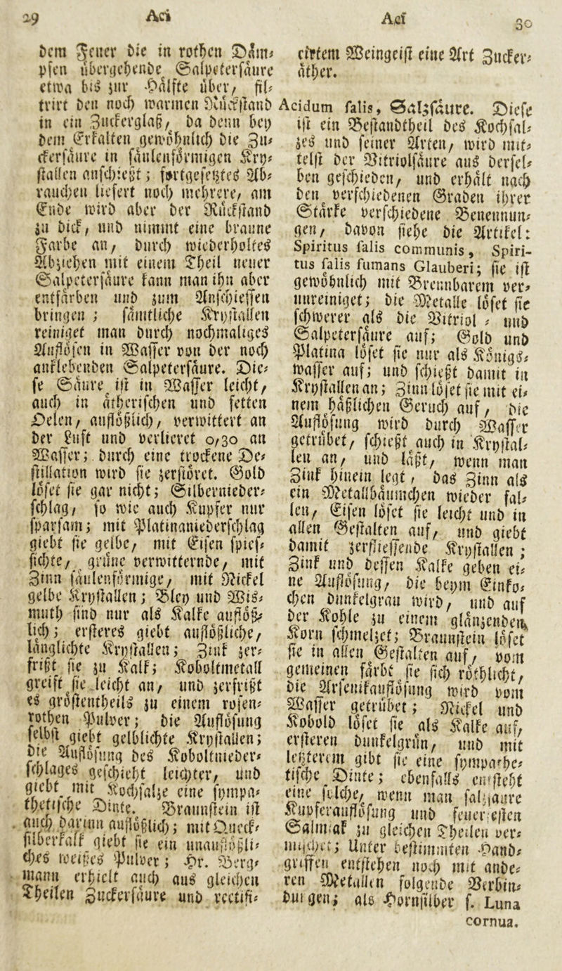 A,d 30 ^9 Ach t)cm rotten ©^tit^ pfcii iibmjc()cui)c^ ©a(pt?(crfaurc ctira Ui iiiv übev/ fiU tvirt bni noef) iDavmc« ilulcfftaub in eia 3»i^cvola§/ Da Denn bei; Dem ^rfalten (jeit^abaticb Die 3u^ eFerfauve in filnlcafoi’miöen ilrp? flaüea anfcl):eöt ,* (»rtgefei^te^ iHb? vmid;en liefert nod> mel)vcre/ nm i^uDe iinvD aber Der 9viitf|]anD $u DiCi^ uhD nimmt eine braune garbe an/ Diivd) tnieDerbolfe^ SCbjtcben mit einem 5*beil neuer ©alpctcrfÄure fann man ibn aber entfärben naD jum i2(nfd)ie|Ten briiifjen ; fdmtUd)e ^trpnalien reiaiijet man Durch nochmaluje^ 2la/!ü}‘en in 3Ba|Ter mi Der noch anflebcuDen ©alpeterfdure. 5)ie# fe ©dnre^ ifi in Sßajjer (eid;t/ auch in mhenfehen iinD fetten £)eien/ aiifloiruch/ rerioittert an Der Juft unD ocrlievet 0/30 an 3Baffer; Durd; eine troefene 2)e# fnllation tmrD fie jerjloret. @olD iSfct fie (jar nicht; ©ilbernieDer^^ fchlag/ fo trie auch .tapfer mir fparfam; mit ^^.MatinanieDerfchlaa giebt fie gelbc/ mit (?ifen fpief# (id)te/ ^ gninc rerroitternDe/ mit 3mn fdulenfdrmige/ mit 9?tcfel gelbe trpflallen; ^(ei) uuD 333i^# muth fiuD nur al^ talfe anflop lid); erflere:^ giebt mijlo^liche/ langlichte trnjlaüen; 3nif jer# frißt fi^e ju talf; toboltmetad greift jl'eJeicht an/ iinD jerfrißt e^ groflentheilö ju einem rofen? jothen ^Miber; Die 5fuflbfung Klb|t giebt gelblichte .trojlaüen; me ^ujlüfjjng De^ toboltuieDer# |ci;lage^ gefchieht leichter/ nuD giebt mit eine fpinpa# thefi|cpe 5Mnte. ^rauufiein ift auch Dannn aujl6jlid); mit 0.ue(f< fuberfalr giebt |ie ein unaufloßli? (hr$ loeiße^ ']3ubcr; Jpr. f^erg^ mann erhielt auch au^ gleichen ^heilen Sneferfnure unD rcctift^ ebtem ®eingei|] eine 2(rt SucFer^ dther. Acidum falis, ^al^faurc. Siefe i}t ein 35eftaiiDtheil De^ tochfaU jei^ imD feiner Urteil/ irirD imt^ telft Der 5?itriolfdure au^ Derfeb ben gefchieDcii/ unD erhalt nach Dcn^ rerfchieDenen @raDen ihrer ©tarfe oerfchieDene ^enennum gen/ Dabon )iehe Die >2frtifet: Spiritus falis communis, Spiri- tus falls fiimans Glauberi; fie ift getrobnlich mit brennbarem rer^ mireiniget; Die Wetalle lofet (le fchirerer ab Die bitriol miD ©alpeterfaure auf; ©olD unD ?3latina lo|et |Te nur ab tonigsf^ maflcr auf; uiiD fd;ießt Damit in trpflallenan; 3iuu lofet pe mit eu nem^häßlichen @erud; auf/ Die 5(uj]pfmig mirD Durch ^Balter getrubet/ fchicßt ^ucl; lu trpiM. leu an/ unD laßt/ menn man Smf hinein legt, baß Sinn ab ein ~iÜ?etanbdnmd;en loieDer faU Icu/ 0fen lofet fie Ieid;t unD in allen ^^eflalten auf/ uuD giebt Damit ^TflielleiiDe 5^vp|lallen ; Smf unD Dcffen 5^alfe geben cU ue Qluflvfutuj; Die bepm l^info. (heu Dunfelgrau wirb/ uiiD auf Äo^(c j!i emnn gianjciibci, Soni fitmdict; Srnimilcin lofet (le tu allen 0e|falteu auf / bom gemeinen färbt fie fich rothlicht/ Die mieuifauflofmig mirD bom mffer getrubet; ^ficfel unD »bolD lofet fie ab 5?alfe auf, crileren Dmifelgrun/ unD mit fi/inpa^c^ tifd;e Sinte; cbenfalb eipflcht nne jtldje/^ menn man faf.ianre ^upferaudofung uiiD fcucrfe|lcn ©alni.aF ;u gleichen 5*heileu oer« miiUM'C; Unter bejlimmten Vanbf guffen entliehen nod; mit miDe^ ren 5)^etalhn folgeuDe berbim innigen; ab «C'ornfilber f. Luna cornua.