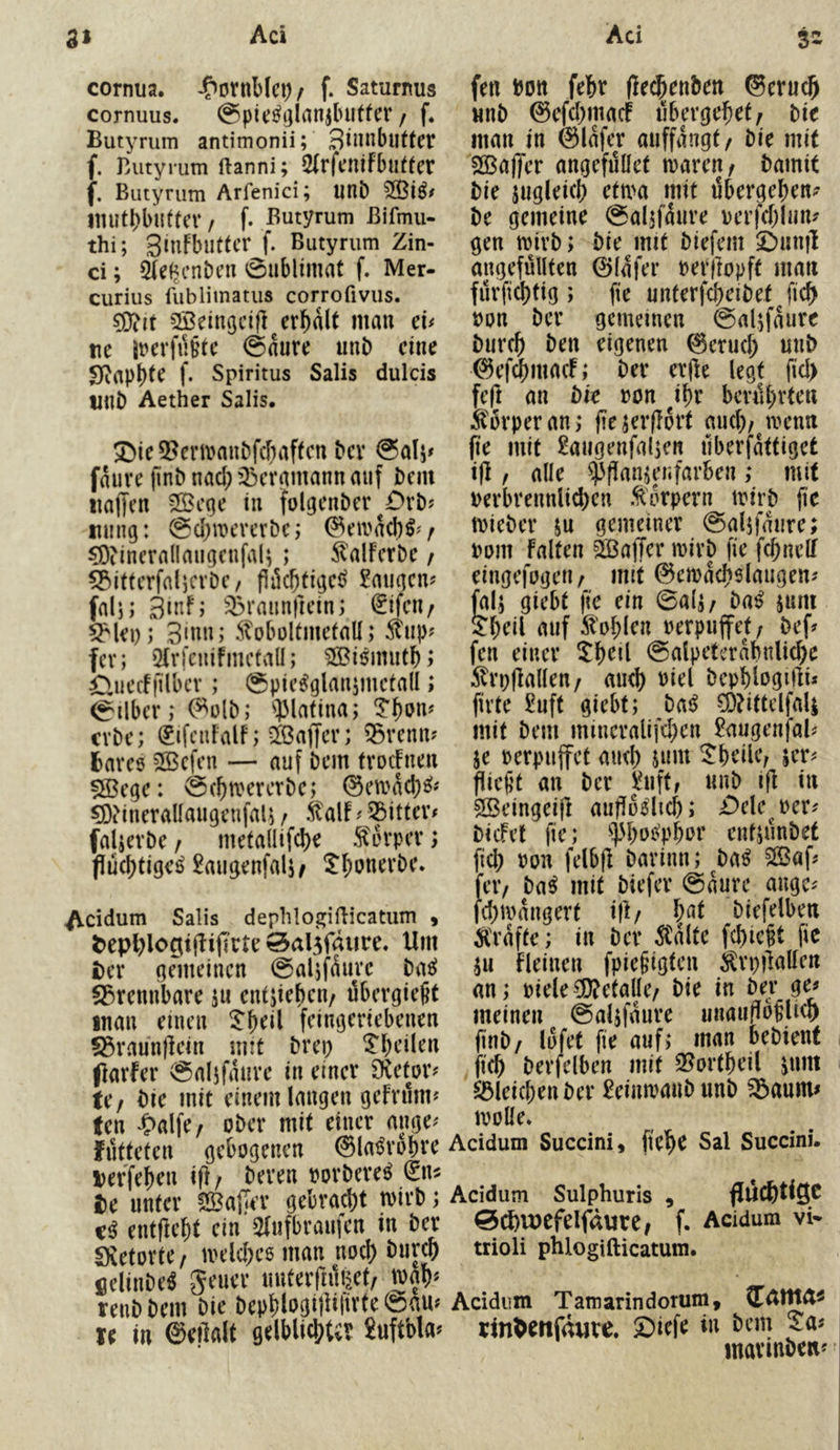 cornua. / f. Saturi^us cornuus. @pid|]lanj(niffcv / f. Butyrum antimonii; ^innblittet f. Butyrum ftanni; 5(rfcnlfbu(fcr f. Butyrum Arfenici; unb imit()bt!ttcr / f. Butyrum ßifmu- thi; Slufbllttcr f. Butyrum Zin- ci; Sublimat f. Mer- curius fublimatus corrofivus. ?Dtit SBeingcifl^er^alt mau cu re ii>erfii§te @aure imb eine Sfiapbt^ f* Spiritus Salis dulds rub Aether Salis. ^ie 5?ertvaubfcfnif(cn bev @ali» faure jlnb nad; 33eramann auf bcin iiaffen !!Öeqe in folgenber ^£>vb? Illing: @d)mevcrbe; (^eivacl)^'/ ^Öiincrallaugcufal; ; ^alFcrbe r ^itterfnl)CvDc/ fiii($(ige^ langen? fal); äinf; '^raiinfrein; 0feu/ ^lei); 3mn; 5?obültmetalI; ^up? fev; Olrlcnihnctall; 50Bi6iiuitb; duecff'ilbcv; @pie^glanimctall; Silber; ^olb; '»piafina; cvbe; SifcuFalf; 5[öa|Ter; 53venn? fcareö 5©cfen — auf bem frocFnen 5S3ege: @(f)tverctbe; ©eivad^s^« €ö?ineralIangenfaB / .^alF^ 53ittev# faljevbe / meta(Iifd)e 5terpev; füc()tige^ ^augenfalj/ ^^onevbe. Addum Salis dephlo^i^icatum » ^epl^lociijFijiete Sal5faiire. Um £)er gemeinen @aljfÄure ba^^ S^rennbare ju entjiebcu/ ubevgießt inan einen ^'^eil feingeriebenen §Srann)lein mit brep Tbeilen flarfer @aljfanve in einer Dietor? tCf bie mit einem langen gefrilm? fen *S>aIfe/ ober mit einer ange^ fntteten gebogenen ©la^robre Derfeben ifi / bereu oorbere^ €n? tc unter fSalTer gebracht mirb; entflebt ein Sfnfbraufen in ber «XetortC/ iveld)e6 man noch biircp fielinbe^ geuer nuterriilfeet/ tvah« renb bem bie bephlogiilifirte ©am te in ©eilalt gelblichUv Suftbla^ fen bott fehr (lechenben ©eru^ nnb ©efehmaef iibp’gehet, bie man in ©lafer auffangt/ bie mit ^Baffer angefnüet mareu/ bamit bie ungleich ett\>a mit übergehen? be gemeine ©aljfanre oerfchlun? gen toirb; bie mit biefem ^im|l angefülffen ©lafer oerjlopft man fürfichtig ; fte unterfcheibef fich oon ber gemeinen ©aljfaure biirch ben eigenen ©erud; «nb ©ef4)macf; ber exfle legt fid> feft an bie oon i^x berührten Sürperan; ji^jerflort auch/^menn (le mit £aiigenfalKn überfattiget ift, alle $|!anjen|arben ,* mit oerbrennlid)en .Körpern toirb fic mieber su gemeiner ©aljfaiire; bom falten ä3ajTer loirb fie fd)nelf eingefogen / mit ©emachslaugen? falj giebt fie ein ©alj/ ba^ jum Shril auf Sohlen oerpuffet/ bef? fen einer %i)ci[ ©alpetcrabnliche ^rpfkllen/ auch oiel bephlogilli« firte 2uft giebt; bai^ 5D?ittelfa4 mit bem mincralifd;en £augenfal? je berpujfet and) jnm ^heile, jer? flic|jt an ber £iiftf nnb iff in SBeingeift auüodich; iDcle^oer? biefet fie; ^^Phoe^phor enfjünbet fich felbjf barinn; ba^ 5ßßaf? fei’/ bai mit biefer ©aurc auge? fd)mangert ifl/ h^f biefelben Ä'rafte; in ber ^alte fehlest fic jii fleinen fpiefigten ^^rpilallcn an; biele^Ü?etalle/ bie in ber ge? meinen ©aljfaure unaiii^bflich finb/ lofet fie auf; man bebient (ich berfelben mit 2?ortheil jnm SBleichenber £einn)anbunb ^aum? ivolle* Acidum Succini, fiehc Sal Succini. Acidum Sulphuris , flÜChtiSC ©CfeUJCfelfdure, f. Acidum VW trioli phlogifticatum. Acidum Tamarindorum, tin^enfrture. ©iefe»« 5®’ mavinb««'