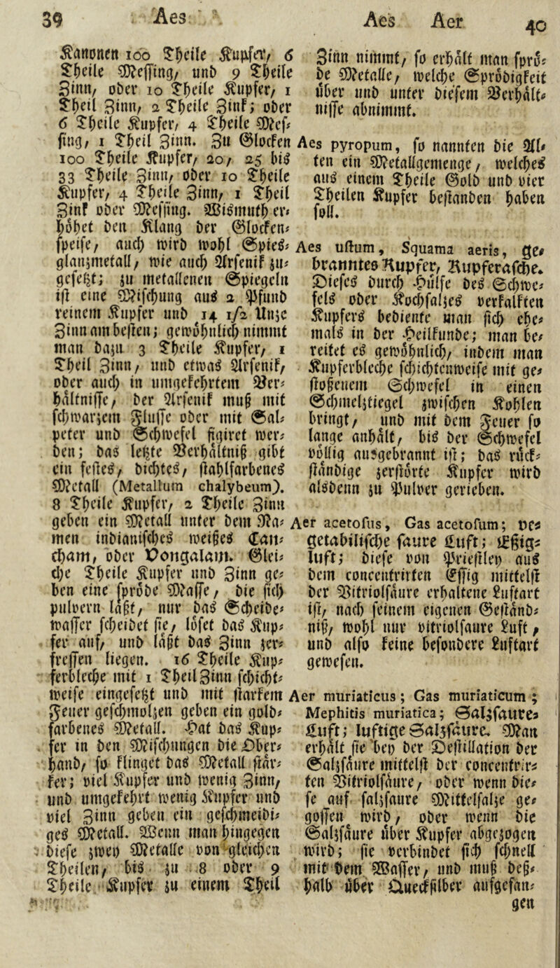 Sanonett ido 3:5cile Äurfav 6 51^eile ?0?e(ying/ unb 9 S&eile Sin«/ ober 10 Tupfer/ i $'^etl 3tnn, a 3tnF; ober 6 ^^cile Tupfer/ 4 ?D?cf# fing, I ^Tbeil 3» ©locfen 100 ?'^ei(e Tupfer/ 20/ 25 bi^ 33 3i«nr bbcv 10 H'bdle Tupfer/ 4 7f)cik 3inn/ i 3'bt’it 3inf übtT 5Q?e('fnig» cv* ho\)ct bcrt bev @IocFcn# [peife/ aud) mirb tt)oM @pic^^ glan^metall/ n^ie aiic^ ^rfenif gefegt; jii metallenen @piegcln i|l eine 5D?ifcf)ung au^ 2 ^funb reinem Tupfer iinb 14 1/2 Ünje Sinn am be|]en; gemobnlicf) nimmt man bajii 3 5’bcile Tupfer; i !Tbeil 3inn/ unb etiva^ ^rfenif/ ober and) in nmgeFebvtem Q?er^ Ibaltniffe/ ber JJlrfenif mn§ mit febmarjem ^uffe ober mit ®aU peter unb ©cbmefel figiret toeiv ben; bas le^fe 5jevbaltni§ gibt ein feilet ^ bicbtc^z flablfavbene^ €!)?Cta(l (Metallum chalybeiim). 8 ^upfeiv 2 tbeile 3in» geben ein Metall unter bem 9(?a? men inbianifd)c^ mei§e^ Ccm? ^am, ober Pongalauu @lei^ d)e ^b^i^e Supfev unb 3inn ge^ ben eine [probe ?DFa(fe / bie fid) puloern lagt, nur ba^ @d)eibe^ mafTer febeibetfie/ lofet ba^ ^'up^ fer auf, unb lagt ba^ 3inn jet^ frefjen liegen. 16 5:beile ^up? ferblecbe mit i ^beilSiun fd;i(bt^ meife eingefe^t unb mit flarfem geuer gefcbmolK« ö^l^en ein golb# farbene^ ?D?etall. «S>at baß ^up? fer in ben ^ifd;ungen bkDhtu banb, fo Flingef ba«i 5D?etall ftar- fer; uiel 51'upfer unb toenig 3inn, unb umgefebvt trenig ifupfcr unb uiel Sinn geben ein gefebmeibi^ ge^ Metall, aßeun man hingegen biefe jiuei) Metalle oon-gtöd;cn ^beilen, hiß ^n .8 ober 9 ^b^ile ‘ Änpfev iu einem Sbeil 40 Stirn nimmt/ fo erbalf man fpro^ be ^Fetalle/ melcbe (Sprobigfeit Uber unb unter biefem S^evbalt^ ni|Te abnimmt. Aes pyropum, fö nannten bie ÜCl^ ten ein 5D?etallgemenge / melcbe^ mi^ einem $'beile 0olb unb uicr ^heilen Tupfer bejlanben btt^^ti foll. Aes uftum, Squama aeris, QC# brannteö Kupfer, Kupferaf(J)e* S^iefei^ bureb *C>u{fe beS ©d)tt)c^ fel^ ober ^ucbfalje^ oerFalFten :^upfer^ bebiente man ficb ebe^ mal^ in ber ^>eilfunbe; man be/ reitet cß getuobnlicb/ inbem man Kupferbleche fd)i(bfeutt)eife mit ge/ (iogenem ©cbmefel in einen @d)ineljtiegel amifeben Kublen bringt/ unb mit bem Seuer fu lange anbalt, bi^ ber (Scbtrefel rollig ausgebrannt i)]; ba^ riuf/ (laubige jerflorte Kupfer trirb nl^benn ju i'ulrer gerieben. Aer acetofus, Gas acetofum; t>e^ getabilifebe faure üuft; luft; biefe ron ^H’ieftlep au^ bem conceiitrirten (fffig mittelfl ber ^3itriolfaure erhaltene £uftart ifi/ nach feinem eigenen ©eflanb/ nig/ tt)obl nur pitriolfauve £uft / unb alfo feine befoubere 2uftart gemefen. Aer muriaticus; Gas muriaticum ; Mephitis muriatica; 0al3fautC3 üuft; luftige 0al5f<:iirc. 0O^an erhalt fie 'bei) ber 25eflilIation ber ©alifaure mitteljl ber concentrir^ ten Sitriolf^ure / ober trenn bie# fe auf fal.ifaure ^littelfalje ge/ golfen trirb / ober tt^enn bie @aljfaure über Kupfer abgewogen tvirb; fie rerbinbet (id) fd;nel( mib^bem SSaffer/ unb mug beg/ bglb «ber ünecfglber mifgefan/ gen