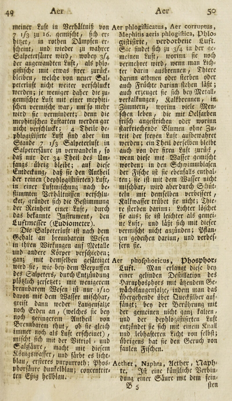 49 meiner £uft in 2?erl^5(tni§ Don 7 '/s J« qemif(I)t/ fiel) er^ iiirjct/ in vpt^en i)ämpfen er? (Jjrint/ imb a'ieDev ju traf)vcr 0aIpeeerfaiire mivt)/ trobei) 3/4 iier angetrmiötcn £uft/ al^ pl)lo? gillifc^e mit ettra^ firev junicf? Bleiben/ tre(d)e ron neuer ®al? peterluft nicl)t meiter rerfcBlucft iperben; je weniger bnBer bieju? gemifcBte 2uft mit einer mepbiti^ fcf)en Permifd^t mai*/ um fo mebv tvirb fte Pcrminbert; Denn bie mepbitifcBen £uftnrten merben gar nicBt rerfc^Iucft; 4 ?b^ile be? pBiogirnfirtr £uft finb aber tm ©tanbe 7 1/3 ©alpeterluft in ©aipeterfdure jn rermanbeln / fo ba§ nur^ ber 34 be^ Um? faug^ übrig bleibt; auf biefe €ntbecfung/ ba§ (te ben 3fntBeil ber reinen (bepf)logi|lifirten) £uft/ in einer £uftmifd)nug nacB be? fiimmten Q^erbdltuiffcn oerfcBlu? efet/ grunbet ficB bic '^ejlimmuug ber £^einbeit einer £uft/ biircB ba^ befannte 3af^vuinent/ ben SuftmciTer (ijubiometer). ©ie ©alpeterliift if] na^ bem ©eBalt an brennbarem ^efen in ihren SBirfimgen anf ^^etaüe imb anbere ^^drper perfd)ieben; gan; mit bemfelben gefdttiget wirb fie/ mc bep bem Q^erpujfen be^^ ©alpeter^/ burd)iSnt;nnbung pio^licB jerfei^et;^ mit wenigerem brennbarem ^efen ijl nur i/io bapon mit bem Gaffer mifcf)bar/ greift bann Weber £augenfalje noch ^rben an / (welche^ fte bei) jwcl) geringerem 5fnfhei( pon 'brennbarem fbuf/ ob fie gleich al^ £nft erfcheinet) / mmM mit ber 23ifriol < imb ©al;faiire/ macht mit biefem ÄDtiipmatTav unb f^ibt ci mu blmv^crffcrfs piirpurrotb; Pborfmirc bmifclbiau; concentvir« tni Cßig l^cllblmi. Aer phlogifticatus, Aer corruptus, Mephitis aeris phlogiflica, pl)l05 gtjbijtrte, uerborbene iluft. @ie liabet ftch 5U aA ber ge? meinen £nft/ worinn noch permchret wirb/ wenn man £ich? ter barin au^brennen / ^hiewe barinn afhmen ober fterben ober mich Srtichte barinn liehen Id§t; auch erjenget fte ftch bet) 50?eta(l? perfalftingen / ^\ilfbrcitnen / im Simmern/ worittn piele ^?en? fchen leben / bie mit ©elfarben frifch mtgellrichen ober worinn flarfriechenbe Blumen ohne 3«^ trit ber frepen £nft aufbewahret werben; ein^hril bcrfelben bldbt and) Pon ber firen £uft junn^ / wenn biefe mit 5a3a|Ter gemifcht worben; in ben ©chwimmblafen ber 5ifrh^ i|l ebenfalls etithal? ten; fie i|l mit bem ’Äaffer nicht mifchbar/ wirb aberbiird) ©i)tit? teilt mit bemfelben PerbejTert / ^alFwaffer trübet fie nid)t; re ilerben barinn; dichter lofehet fie an^; fie i}l leichter al^ gemei? ne £uft/ unb Idpt Jich mit biefer permifcht nid)t anjuttben; 53|lan? jen gebeihen barinn / unb perbef? fern jte. Aer phofplioricus, PhOßP^Ot^ Suft ?0?an erlangt biefe bei) einer gelinben ©eilillation be^ 4>arnpho^phor^ mit äljenbem @e? tpSd)^langenfal;e/ inbem mau bai> ttbergehenbe iSber Queeffilber auf' fangt; bei) ber ^erdhrung mit ber gemeinen nicht gan; falten^ unb ber bephlogiflifirten £uft ent;nnbet fie fiel) mit einem ^imll tinb lebhafteren £icht Pon felbjl; ilbrigen^ hat fie ben ©erucl; Pon faulen gifchen. Aethcr, Naphta, UctljtV > ^ctpf)? te* 3(1 i^iue fun|lliche 53erbin? bung einer ©dure mit bem fein? S5 5