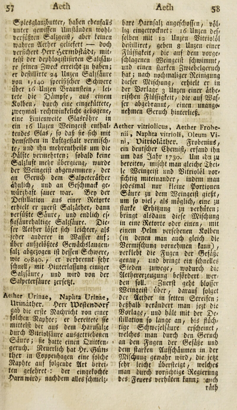 &aBcn ebcnfafii? unter UmflanDeu tcrlu§tcn @al5gci|l/ aber feine« tvabven ’Xetber geliefert — öoci) ucrficfiert ‘Oerr mit^ Ulft Der bepb^>J<]iflOü‘feu ©al^fä«'* re feinen S^^cf crreid)t5« er beflillivte 24 Unjen rou 1/140 fpecififeber 0cbmerc über Un^n Q5raunjfein/ lei» tetc Die Dampfe, au^ einem ^tolben./ Durch eine eingefnffete/ jtrcpmal rechtminfelicht gebogene/ eine ^iuienmeife 0la^rol)ve in ein 16 Uujen Q^eingeijl entbal» fenDe^ ©(ad/ fo Da§ fie |lc{) mit temfelbcn in ^nftgejlalt »ermifd> tc/ iinD ibii mehrentheil^ «m Die ‘5>alfte vermehrten; fobalD feine ©aljhift mehr ilbergieng/ marDe Der SSeingeift abgenommen/ Der <m ©crud) Dem (galpetcrnther ähnlich/ nuD an ©efehmaef ge» trür;h«ft faner mar. f3ct} Der Deffillatton rni^ einer S^etorte erhielt er juerll @aljatf)er/ Dan« verfüSte @a«re/ unD enDlid) ef» fgfaurehaltige ©aljfaure. Die» fer 5(ether lofet fiel) leichter/ al^ •jeDer anDerer in -23affer auf; aber aufgelöstem ©cmadhmiaugcn» fal; abgejogen i|l Deffen gchmere/ wie 0/840. / er verbrennt fehr fchnell/ mit ^>interlajlung einiger ^alifanre/ unD mirD von Der ©alpeterfaure jerfe^t. Aeiher Urinae, Naphta Urinäe, Utittdther. .c>err tOejfenDorf gab Die erjte 3f?achvicht von euier folchcn 3f^aphte; er bereitete fte bev aum Dem ^)avnfalje mirch SoUnolfmire aumgetriebenen 0a«rc; lic hatte einen önitten» genich. SReuerlid) hat .&r. tljcv in (Soppeiihagcn eine fokhe 3faphte auf folgenbe 2(rf berei» ten gefchret : Der eingefo^te 'yarntvirD/ nachDem allem fchmelj» Bare *t>arnfalj angefefioffett/ vol» lig eingetroefnet; 16 Unjen Def» felben mit 12 Un;en Sl^ifriolol DeffiUiret/ geben s Unjen einer giuffigfeit/ Die auf Dem vorge» jchlagenen Sßeingeij] fchmimmt/ unD einen ffarfen Siriebelgeruch Bat; nach nochmaliger SKeinigung Diefer CD?ifchung/ erhielt er in Der 23orlage 3 Unjen einer athe» rifchen 5h)(Tigfeit/ Die auf 2ßaf» fer abgebrannt/ einen unangty nehmen ©eru^ hinterlieS. Aether vitriolicus, Aether Frobe- nii, Naphta yitrioli, Oleum Vi- ni, Ditrioldther. grobenium / ein De«tfd)er (Jhemi)]/ erfanD ihn um Dam 3ahv 1730. Um ihn ju bereite«/ mifd;t man gleid;e 2h^i^ le ?lBeingeif] unD 3?itriolel vor» jlchtig miteinanDer / inDem man jeDemrnal nur fleine Portionen Saure ju Dem SSeingeifl gieft/ um fo viel/ aim moglid)/ eine jU (farfe ^rhil^ung $11 verhüten; bringt almDann Diefe §0?ifchung in eine SRetorte oDcr eine«/ mit einem 'Oelm verfehenen Kolben (in Denen man auch gleich Die 2?ermifd;ung vornehmen fann) / verflebt Die gugen Der ©cfaSc genau/ imD bringt ein fchnelleö SieDen jmvege/ moDurch Die 2(etherev;eugung beforDert mer» De« foU. 3ner(f geht blotfcr SlBeingeifl über / Darauf folget Der Qtether in fetten Streifen; Deshalb veranDert man je;t Die 3?orlage/ uuD halt mit Der De» (lillation fo lange an/ bim flüch» tige ©chtvefelfaure erfcheinet / tvelchem man Durd) Den ©eruep ► an Den 5^0^« Ber ©efaSe unD Dem (larfen Sfuffch^umen in Der 33?ifchung gemahr mirD/ Die je^t fehr leicht uberffeigt / tvelchem man Durch vorfichtige ^Xegierung Dem. Jeuerm verhüten fnnn; oueft rath