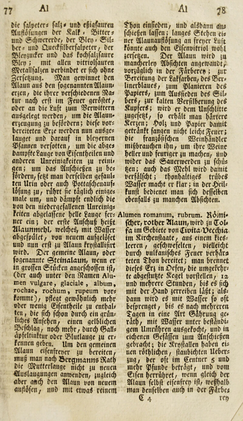 I)ic falpetevi unb efigfaureu ölupofumien 6er * Ritter ? «nt) @d)merert)e/ ber ^k\)s ^iU ber.< uiiD ÜuecFjKberfalpeter/ ber 5^(ei?jucFer «nb ba^ foc^faljfaurc S3Ici); mit allen «itriDlfauven äl?etallfal5en »erbinbet er fu^ o^ne Serfe^img. CD?an getvinnet ben Slaun au^ ben fogenanntenOnann# erjen/ bte ibvee «erfc()iebenen $51a^ tur nad) erfl im ober an bie £uft sum 2?ermittertt aufgelegt toerben / um bie 5Uaun- erjenanng ju beforbern; biefe ror^ bereiteten t^rje merben nun au^ge? laufet unb barauf in bleiernen 35fiinnen rerfotten / iim bie ab^e^ bampfte Sange t)on(fifentbeilen unb anberen UnreinigFeiten ju reini# aen; um ba^ 2tnfd;ic§en iu ha forberu/ fe^t man berfelben gefauU ten Urin ober auej) ^IJotfafc^cnaufi lofnng ju/ ru^rt fie täglich einige« male uiu/ unb b^mpft enblich bie Pon ben niebergefallenen Unreinig« feiten abgelaffene helle Sauge fer« «er ein; ber er(le 5(nf^uf hei^t 7ila\mmcl)h welche^, mit 22^affer abgefpulet/ Pon neuem aufgelofet «nb nun erfl ;u ^Uaun frpfiallifirt mirb. ©er gemeine 5(laun/ ober fogenannte Steinalaun, menn er in groiTen ©tuefen angef^offen i|l/ (ber auch unter ben 9?amen Aiu- men vulgare, glaciale , album, rochae, rochum, rupeum por« fommt)/ pflegt gemohnlich mehr ober menig €ifentheile ju enthalt ten, bie fleh fchon burd; ein gnln^ liehet 5(nfehen^ einen gelblichen ^efchlag, noch mehr / burch @all^ apfeltinftur ober ^lutlauge ju er« fennen geben. Um ben gemeinen Stlaiin eifenfreper ;u bereiten/ ntu§ man nach öergmanno 9f{ath Die CWntterlmige nid;t ju neuen €lu5laugungen amoenben/ zugleich aber^anch ben 5(laun pon neuem auflofen/ «nb mit ettoa^ reinem S'hon elnflebett/ «nb aBbann efn^ fchieflen laffen; langet ©tehen ei« «er ^launauflofung an freper Suft fonnte auch ben ®ifenpitriol toohl jerfeßen. ©er SUaun ipirb jn mancherlei) 2(bfld)fen angetoanbt/ Por;iJgli(h in ber ^nrberep ; ^ur ^Bereitung ber SaFfarbeu/ beß 95er« linerblaue^/ j«m planieren be^ QJapier^/ jum Slu^fleben bei @il« iexif jur falten 9?erfllberung bei :^«pfer^; loirb er bei« Unfchlittc jugefe^t/ fo erhalt man hSrtere Fersen; ^>ol; unb Rapier bamit getranft fangen nicht leichtjener; bie franjoflfdien 9öBeinhanbler miflbranchen ihn / um ihre ?©etne heller unb feuriger ;u machen/ «nt> toiber bni ©auerioerben ;u fchu« ßen; auch bai ?0^ehl toirb bainit Perfalfcht; thonhalfige^ trübet >©affer ma^t er flar; in berJ^'eiU Funfl bebienet man fleh beffelben ebenfalls ^u «tauchen Stbfl^ten» Alumen romanum, rubrum. fehet/ rother Ttlaun, mirb j« (Toi* fa im@ebiete PoiuEiDita'X)eccl)ia tm ^irchenflaate/ au^ einem fie^« leeren / gefd^mefelten / Pielleid)t burd) Pulfanifche^ geuer Perh^ra teten 5ho« bereitet; man brennet biefeö €rj in ©efen/ bie «mgefehr« te abgeflugte Segel porflellen/ iz «nb mehrere ©tunbeu/ bi^ ei fleh mit ber J^anb jerreiben laflt; al^« bann toirb e^ mit Sößaffer fo oft befprenget/ hii e^ nad) mehreren 5:agen in eine 9(rt ©ahrung ge« rath/ mit Sföajfer unter beflanbi« gern Umrflhren au^gefocht/ unb in eid)enen @efa(fen ;um ^nfehieflen gebrad)t; bie Srpflallen haben ei« nen rothliche«/ flaubichten Ueber« jug/ ber oft im Zentner 5 «nl> mehr ^funbe betragt/ «nb Pom ©ifen herrfihret/ toenn glei^ ber 2(laun felbji eifenfrep ifl/ ipeflhalb man benfeloen aufl) in Der g4rbe; 6 4 rep