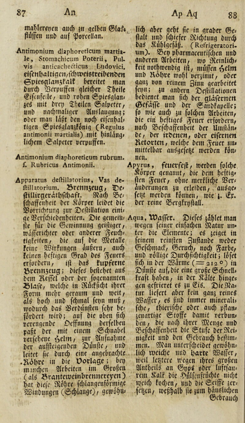 itiaMmncn aiic^ jii gctben @[«5», flöffcii imi) auf <)5orcdlan. Antimonium diaphoreticutn martia- le, Stomachiciim Poterii, Pul. vis anticaclie^licus Lndovici, eir^n()alttacn/fd)tt»et0tceiben^eit 0pie0CiIatt5falf bereitet man i}uxd) ä^erpulfcn gleicher ^ifcnfeile; uiit) roben @pie^glan# ^e^S mit t)vn; 'Xbeilcn @aipetcr/ iinö nacbmali(]er ^tusiaufjumj; oi)er man la§t Den noef) eifenbal# tigen 0pie«^o^rt«5ifoni(] (Regulus antimonii martialis) mit t)ilUan()# liebem Salpeter verpuffen* Antimonium diaphoreticum rubrum. li^ aber nebf (le in (jra&er @e# Oalt »nD febiefer ^licbtmici Diir^ Da^^ ^lublorfab* (Refrigeratori- um). 55ep pbarmaceiitifd>en nnb emDeren 2(rbeifen/ m S^teinlicb^ feit nutbmenDig iß, iiuijTen ^elm unD Hobte mobl Perjinnt/ ober gau5 pon reinem Sinn gearbeitet fepn; ju anDern S^eftillatiDuen beDienet man ficb Der gldfernert (Bcfaffe unD Der SanDfapeüe; fo mie aiicb ju fuleben 5lrbeiten, bie ein hrftige^ Jener erforDeru/ nach ^ef^afienbeit Der Um)lan< De/ Der irbcne«/ oDer eiferneit Ketorten, melcbe Dem Jener nn< mittelbar nu^gefe^t merDen fom nen. f. Rubricus Antimonii. Apyrus , fcuevfeß / tPCrDen fol^e, Äurper genannt/ Die Dem brftig» Apparatus deftiiiatorius, Vas de- (len Jener/ obnc merflicbe Öer# fiiiiatorium. 23renii5eu5/ iDe^ atiDernngen 511 erleiDen/ an^ge^ (!iüire(erdtbfct)aff. .^acb febt merDen fonneii/ tpte'i. vfp. febaffenheit Der ^lorper leiDet Die Der reine '^ergfrpflall. S5nvrichtung jiir !De(lillation eini# ge i^erfcbieDenbciten. £)ie gemein^ jle für Die ©eiinnnnng geifltger/ rraiTcricbter oDer anDerer jeneb^ tigfeiten/ Die anf^ Die ?9?etalle feine 3BirFnngen anpeni/ ancb feinen brftJgen ©raD De^ Jener^ erferDeru/ i(l Da^ fupfernc ^5rrntt3eug; Diefes? beilebet an^ Dem Beffel oDer Der fogenannten ^lafe/ melcbe in 3fvncfficbt ihrer Jovm mebr geraum nnD mitf al^ bocl) tinD fcbmal fepn rnnfi / moDnvd) Da^ »^erDnnflen febr be# forDert mirD; auf Die oben fiel) rerengenDe £>effnnng Derfelben pabt Der mit einem Scbnabel pcvfebcne ^elm / 3«r^ 5(iifnabme Der auffleigenDcn Simfle / unD leitet fic Dureb eine augebraebtr .2%dl>re ui Die Oorlage; bei) maneben 5(rbeitcn im ©ro§cn (al^ a^iranteiveinbrenncreyert) bat Dieje S^ohre fd)iangcnformige SÖBinDungen (ig^laugO/ , ©iefe^ jablet man megen feiner ciufad)en 9Ratur nn- ter Die Elemente; jeiget in feinem relnflen SuflmiDe meDer ©efebmaef/ ©erueb/ nod) Javbe/ nnD rollige SDurebfiebtigFeit; lofet ficb^in Der 3Bavme (= 2120) in Dnn(le auf; Die eine gro§c@(bncll# fraft bdbeu/ in Der Platte gen gefrieret jn (liß, J)ie3f?a? tnr liefert aber Fein ganj reinem $ö5affcr/ e^ fiuD immer minerali« fd)C/ tbierifd)e oDer ancb pPan# jenavtige @to(fe Damit revbum Den/ Die nach ihrer ?D?enge nnD 35cfcbaffcnbcit Die @tufe DerSKei# nigfeit nnD Den ©ebraneb beflim# men. ?0?an nnterfcbciDet geioobn? lid; u)eicbe nnD Parte Gaffer/ mcil leljtere tregen ibre^ groben Slufbeil^ an ©pp^ oDer luftfan^ rem ivalf Die 't>nlfcnfri1cbte nid)t ipeid) fod)en/ nnD DieSeiffe jer^ feiseu/ irebbßlfc S««' büuöüeben ©ebraud)