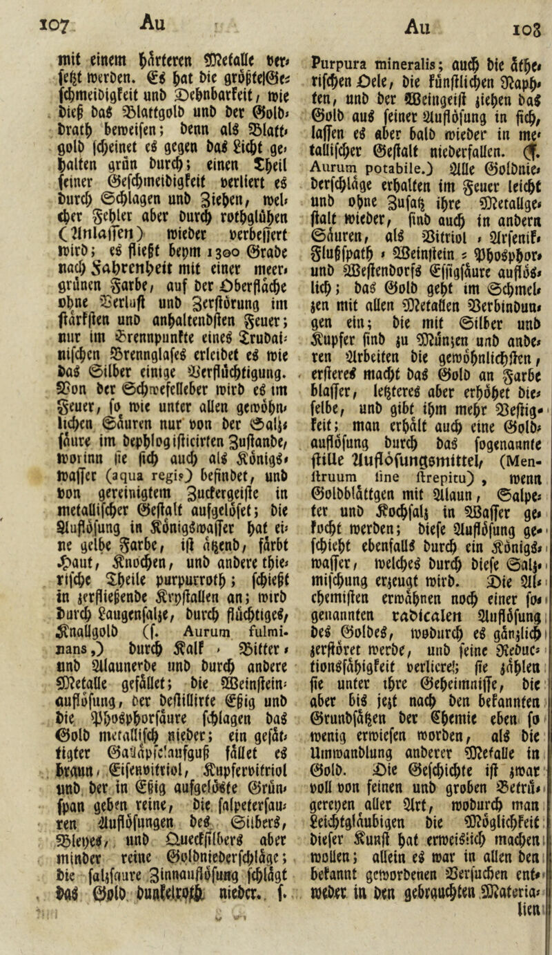 107 All mit einem ^kttm ^D^efaHe t^er# fe^t itJiirDen. (li ^at &te gro^telöe^ fdjmeiDigfeit unb ^ebnbarfeit/ mie i)ie§ baei ^latfgolb unD Der ©olb» bratb beraeifen; benn al^ 5Bla(t< golb (d;einet e^ gegen ba^ 2icbt ge< galten grön burcb; einen tbeU feiner 0efcbtneibigfeif nerllert e8 burd; ©erlagen unb Si^b^iW n)eU cber gebier aber Dur$ rotbglöben C21nla)Ten> mieber üerbejiert wirb; e^ flie§t bepm 1300 0rabe «ad; S<^brenbcit mit einer meer* grünen garbe/ auf ber öberflacbe Dbne 'IJerlufi unb Serflorung im jfarfjlen unb anbaltenbfien geuer; mir im ^'rennpunfte eine^ Jrubai-' tiifcbcn SÖrennglafe^ erleibet ti mie ba8 ©Über einige ^b'erflücbtigung* S5on ber ©ebrrefeOeber luirb e^ tm geuer / fu mie unter allen gemobm lieben ©auren nur non ber ©ali< füure im bephlogiflicirlenSul^anbe/ morinn |ie fteb aud) al^ ^onig^« maffer (aqua regi?) befinbet, unb Don gereinigtem 3udergei|le in metallifcber ©eflalt aufgelüfet; bie Slupöfung in Äonig^maffer b«l ne gelbe garbe, i|] n^enb/ färbt J^aut/ ^noeben/ unb anberetbie* rifebe 5:beile purpurrotb; febieft in jerfliefenbe ^rp(iallen an; mtrb l)urcb ^augenfalje, bureb fiuötige^/ Änaügolb (f* Aurum fulmi. »ans,) bureb ^alf > bitter» nnb ^launerbe unb bureb anbere CD^etalle gefället; bie 9^ein|iein'' auflofuiig, Der beftillirte €§ig unb bie ^'&o8pborfäure fcblagen ba^ 0alb mefadifeb nieber; ein gefät> figter ©atiapfc!aufgu§ fället ti brgun / ©fenuitriol, ^upferPitriol nnb ber in €§ig aufgclü^^te ©rüm fpan geben reine, bie falpeterfam ren 4lufi5fungen be^^ ©über^, ?5lei)e8/ unb £luecf(i(ber8 aber minber reine ©olbnicberfcbläge; bie faljfaure 3iuu<*uflufung feblägt ba4 ©plb. bunlefpojfc nieber., f. 108 Purpura tnineralis; au^ bie äfbe< ttfeben £)ele, bie fünjili^en Ü^apb- ten, unb ber 9Beiiigei|i fiepen ba^ ©ülb au^ feiner 2lu(idfung in jidb, laffen e^ aber halb mieber in me» tallifcber ©e(lalt nieberfallen. (f, Aurum potabile.) i^lle ©olbllic» berfcbläge erbalten im geuer lei^t unb ohne 3ufa^ ihre ?0?etaUgei fialt mieber, finb autb in anbern ©äuren, al^ 23itriol » Slrfenif» gluSfpatb » 5Sein|iein ^ ?)bo^pbor» unb 2ße|ienborf8 €fpgfäure lieb; ba^ ©olb gebt im ©cbmeU jen mit allen CO^etaöen ^^erbinbum gen ein; bie mit ©Über unb Tupfer jinb ju ?0?un;en unb anbe< ren »Hrbeiten bie gemobnlicbl^^n, erüere# mad;t m ©olD an garbe blajfer, le^tereö aber erhübet bie^ felbe, unb gibt ihm mehr 53efiig*' feit; man erhält auch eine ©olb# auflofung bureb ba8 fogenannte fülle 2lufl6funfli0mUtel, (Men- llruum line ftrepitu) , menil ©olbblättgen mit Silaun, ©alpe« ter unb ^oebfals in Gaffer ge» fücbt merben; biefe Qluflüfung ge** febiebt ebenfalls burdi ein Äonig^»i malTer, melebe^ bureb biefe ©alj** mifebung erzeugt mirb. 2)ie Qll»' cbemijlen ermähnen no^ einer fo»' genannten rat^icalen 5lufiüfung, M ©olbe8, mubureb e^ gän^icb' jerfioret merbe, unb feine Dlebuc« tion^fäbigfeit rerltcrel; jie iäbleiii fie unter ibre ©ebeimnijfe, bie aber bi^ je^t naeb ben befannten ©runbfä^en ber ^bemie eben fa^ menig ermiefen morben, al^ bie Ummanblung anberer ?D?efaUe in ©olb. ;Ote ©efebiebte i|? jmar roll oon feinen unb groben 33etru»> gerepen aller 5lrt, mobureb man leichtgläubigen bie ^oglicbfeit biefer ^'unjl bnt ermei^iieb maeben: moüen; allein e^ mar in allen ben befannt gemorbenen iBerfueben ent»» mebrr in ben gebrausten .^ateria«