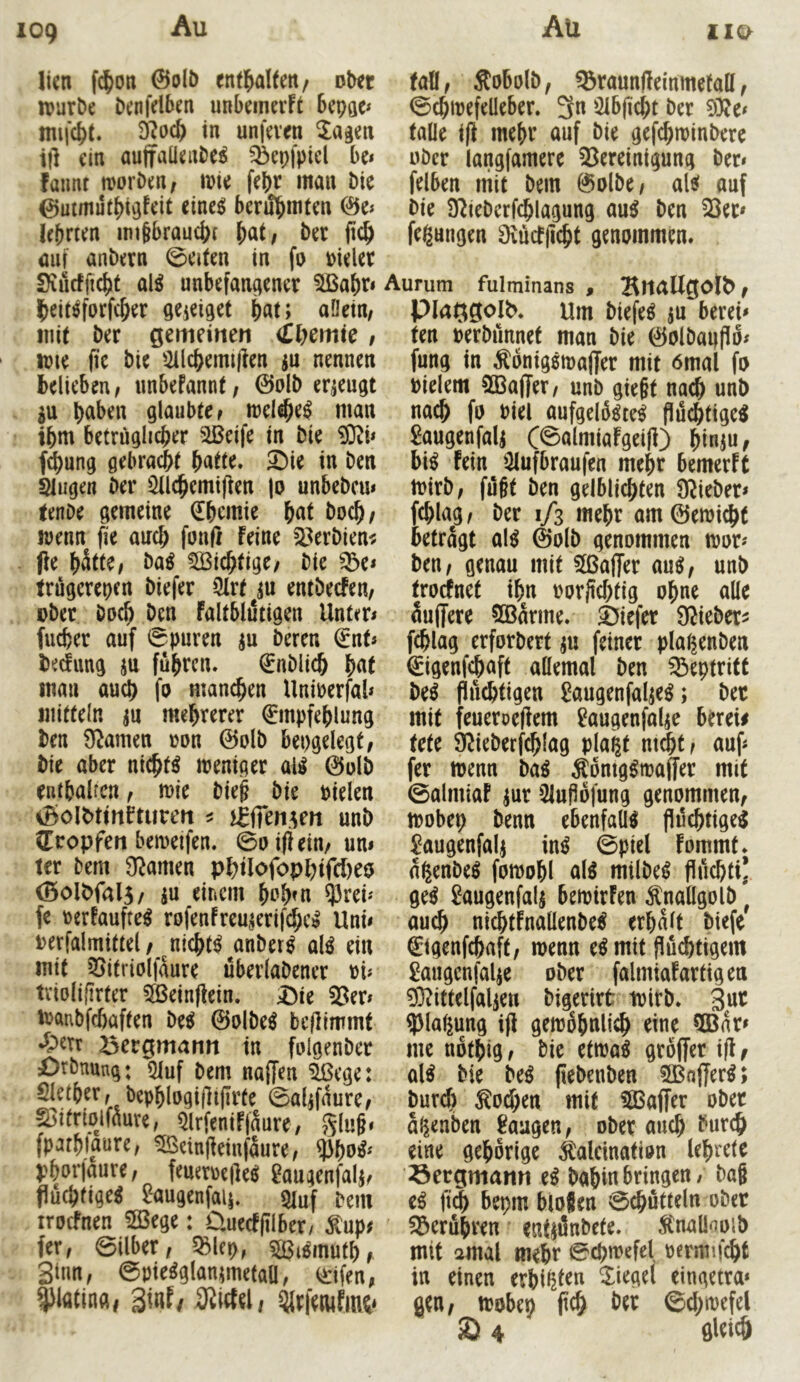 109 iio> \kn fc^on @o(ö enthalten/ fsbtt fall, ÄoBolö, ^raunftemmefatt, irurDe Denfdben unbeinerFt Sepae* ©cbirefdeber. 3n üHbficbt Der 9^oc& in unfeven ^agen falle i(l mebt’ auf Die gefcbminDere ill ein aujfaüenDe^ ^epfpicl be» uDcr langfamere 53ereinigung Der» fatmt morDen, mie febr man Die felben mit Dem ©olDe, alsf auf berühmten 0e» Die 92ieDerfcblagung au^ Den 23er» lehrten imgbrauebt Der ficb fegungen Diücfjicbf genommen, auf anDern 0eifen in fo Pieler Siucfficbf al^ unbefangener 2Babr» Ibeit^forfcber geieigef b«t> uörin, mit Der gemeinen (tljemic , njie |ie Die 2ilcbemi|len ju nennen belieben, unbeFannf, 0olD erzeugt 5u b^ben glaubte, melebe^ man tbni betröglicber 2Beife in Die ?0^i» f^ung gebracht f)atu* Sie in Den Slugen Der ^Ichemifien jo unbeDcu» fenOe gemeine Chemie boch/ wenn fie auch fouß feine 23erDien^ Pe hätte, Da^ 2Bichfige, Die ^e» trugerepen Diefer 2Irf ^u entDecfen, oDer Doch Den faltblutigen Unter» fucher auf 0puren ju Deren €nf» bedang jn fuhren. €nDli^ man auch fo manchen Unioerfal» initteln m mehrerer 0npfehlung Den S^amen ron ©olD bepgelegt. Die aber nichts weniger ali$ 0olD enthalten, mie Die§ Die Dielen iBoIDttnfturen ^ unD ^Tropfen bemeifen. 0oipein, un< ter Dem Spanten phflofophifd)eo (BolDfalS/ m einem h^h^n ^rei» fe Derfaufte^ rofenfreu^erif^c^ Uni» Derfalmittel / nichts anDer^ alö ein mit 25ifriolfaure überlaDener Di» tviolifirter 2Beinpein. Sie 23er» iDanbfchaften De^ ©olDe^ beflimmf *?>err Bergmann in folgenDer SrDnung: Qiuf Dem naffen ^ege: Slether, Dephlogi(]i(Irte 0alifaure, §3itriolfaure, Qlrfenifjaure, glu§» fparhiaure, ^einjfeinfaure, ^hu^' phorjaure, feueroeile^ gaugenfalj, fluchtige^ 2augenfau. siuf Dem iroefnen 5ö3ege: üuecffilber/ ^up; fer, 0ilber, 5Blep, ^[Biemufhf Sinn, Qrifen, ^latina, ^Irpiute Lirum fulminans , BnaUgolb, Plaggolb. um Diefer ju berei» fen DerDünnef man Die ©olDapflo» fung in Äonigsmaffer mit 6mal fo Dielem 233a(fer, unD gie§t nach unD nach fo Diel aufgelfete^ fluchtige^ Saugenfali C^almiafgeiP) bi^ fein 2lufbraufen mehr bemerft iDirD, fugt Den gelblichten Ü^ieDer» fch^g, Der 1/3 mehr am©en)i^f betragt al^ ©olD genommen tvor» Den, genau mit 5[ßa|Ter au^, unD troefnet ihn Dorftchtig ohne alle äuffere SBarme. Siefer 9^ieDer^j fchlag erforDerf ju feiner pla^enDen ©igenfehaft allemal Den ^eptriff De^ fluchtigen f^augenfal^e^; Det mit feueroeflem ^augenfalje berei# tefe 9^ieDerfchIag pla^t nt^t, auf» fer menn Da^ Äomg^maffer mit ©almiaf ^ur 2luflöfung genommen, tDobep Denn ebenfalls flilchtige^ £augenfaij in^ 0picl fommf. nßenDe^ fomohl al^ milDe^ fluchti* ge^ Saugenfalj betoirfen ÄnallgolD] auch nichtfnaüenDe^ erhalt Diefe 0genfchaft, wenn e^mit fluchtigem £augcnfalje oDer falmiafartigen 03?ittelfalien Digerirt ivirD. 5)la(iung ifl gewöhnlich ^ine 5Bar» me nothig, Die etwa^ groffer ifl f aU Die M jieDenDen 2Bnfler^; Durch Wochen mit 2Bajfer oDer a^enben laugen, oDer auch Durch eine gehörige ^alcination lehrete Bergmann e^ Dahin bringen/ Dag bepm biogen 0chutteln oDec 55eruhren entjünDefe. Ä'naÜooiD mit amal mehr ©chwefel Dcrmif^if in einen erbitten Siegel eingetra* gen, tDobep fleh Der ©chwefel