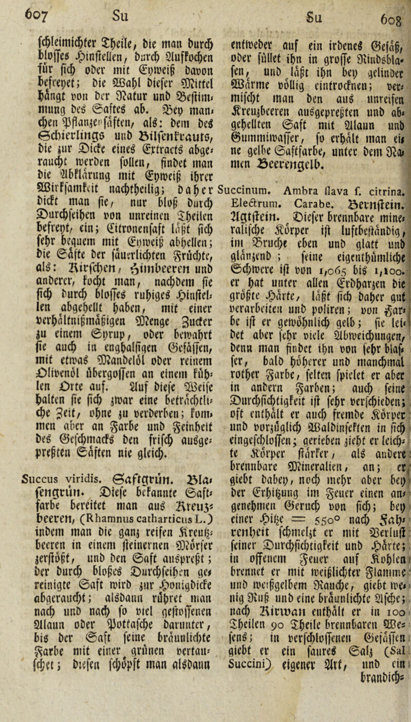 fc&leimic&fer Jl^cile, bie man burc& blD|ye5 ^infteüen, bar^ üluffoc^en für (i'c& ober mit baron befrepet; bie SBabl biefer Hirtel bängt ron bcr 9^atur unb ^eflim< mung be^ 0ato ab. Q3ep mam (ben ?Jflanier-fflfteiv al^: bem M ecbierlingö unb btlfenfrautö, bie jur 5)icfe eine^ (Jrtract^ abge* raucbt merben follen, jinbet man bie ‘21bflarung mit €ptt)ei^ iprer 9ßirf|amfcit nacbtbrilig; baber bicft man (k, nur blop butcl; Sburcbfeiben ron unreinen ^b^tlcn befrept/ ein; (£itronenfaft Iniit (icb febr bequem mit (Epmei^ abpellen; bie 0äfte ber fauerlicbten S'^üebtef al^: Birfct)eri/ ötmbeeren unb anberer, fuebt man, naebbem fie ficb bureb bloffe^ rubige^ JE)in|]eb len abgebcllt b^ben, mit einer berbaltni^ma§igen 03?enge Suefer ju einem ©prup, ober bemabrt (ie auch in engbalfigen ©efaffen, mit ettya^ ?0tanbel6l ober reinem £)Iibenöl öbergoffen an einem Füb* len Orte auf. 5Iuf biefe 5Beife halten fie (icb ^loar eine betrncbtlu (br 3^it/ J^bne m oerberben; fomi men aber an garbe unb geinbeit be^ 0efcbmacF^ ben frifcb au^ge^ preßten ©aften nie gleich* Succus viridis, ©aftgrütt. fengrün* Sbiefe beFannte ©aft* färbe bereitet man au^ ^vveus^ beeren, CRhamnus catharticusL.) inbem man bie ganj reifen ^ireu^; beeren in einem jleinernen ?D?6r|er aerflb^t, unb ben ©aft au^preßt; ber bureb blobe^ Ourebfeiben ge^ reinigte ©aft mirb jur J^'>on;gbicFe abgerauebt; al^baun rupret man na^ unb naeb fo mel gefroiJenen 2llaun ober ^ottafepe barimter, bi$ ber ©aft feine braunlicpte garbe mit einer gninen oertam fcbei; bjefen febbpft man al^baim Su 6o8 enttoeber auf ein irbene^ 0efaf, ober füllet ibn in gro|Te Oiinbsbla- fen,^ unb ia^t ibn bep gelinOer Söarme »oüig eintrocFnen; oet« mifebt man ben au^ unreifen .^reujbceren au^gepre^ten unb q6< gepellten ©aft mit 5llaun unb ©uiTimimaffer, fo erpalt man tU ne gelbe ©aftfarbe, unter bem 3Ro* men öeermgclb. Succinum. Ambra flava f. citrina. Elearum. Carabe. öertt(f ein. 21gt(fein* Oiefer brennbare mine* ralifebe Körper i|f luftbeüanbig, tm^ 35rucbe eben unb glatt unb glanienb ; feine eigcntpürnlicbe ©epiocre i(F oon 1,065 bi^ 1,100. er bat unter allen (^rbpar^en bie größte .^>arte, la§t (iep baper gut oerarbeiteii unb poliren; oon gar» i bc i(F er getoopnlicb gelb; fie lei*1 bet aber fepr oicle Slbmeicpungen, benn man pnbet ipn oon fepr blaf* fer, balD poperer unb mancpmal rotper garbe, feiten fpielet er aber in anbern garben; auep feine OurepfieptigFeit i(F fepr oerfepieben; oft entpalt er auep frembe Körper unb Poriüglicp laßalbinfeften in fiep eingefcploffen; gerieben jiept er letcp» te Körper (larFer, al^ aubere; brennbare 5Qiineralien, an; et^* giebt babep, noep mepr aber bep^ ber €rpi^ung im geuer einen am genepmen 0erucp oon fiep; bep einer .?)ii^e — 550° naep Sap» renpett fcpmdjt er mit ^^erlujl: feiner ^DurepfieptigFeit unb .^)ärte; in offenem geuer auf Kopien i brennet er mit mei^licpter glamme' unb meipgelbem Siaucpe, giebt me» nig 9iu§ unb eine braunlicpte Slfcpe; naep Birwau entpalt er in 100 3:peilen 90 5peile brennbaren ®es fen^; in berfcploffenen 0efa(|en giebt er ein faure^ ©al^ C^al Succini) eigener 5ltf/ unb eim branbieps