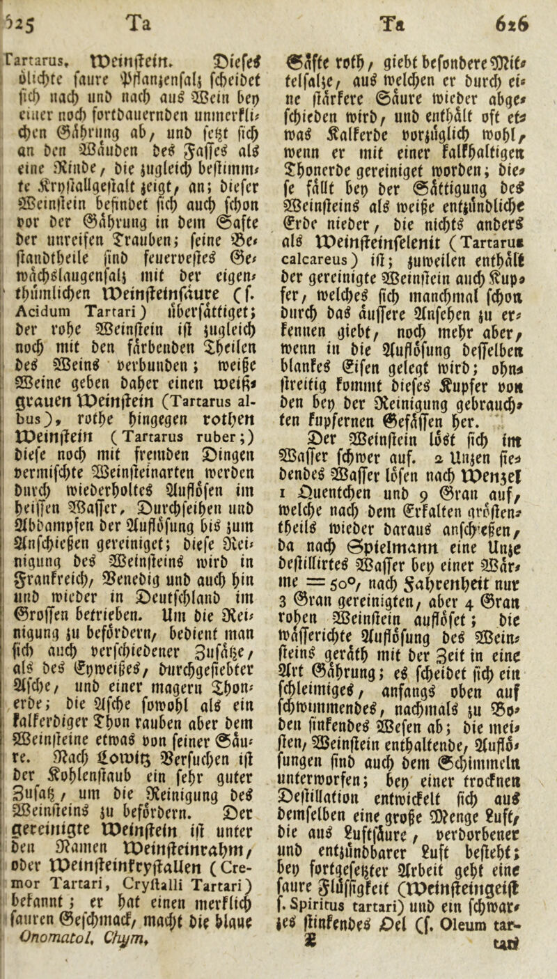 Tartarus, tDeirijlem, Oi'efe^ . ulid)tc faure i'ffanienfalj fcbelDet jicl) naci) imD iuu& au^ sfed» bcp ciucr nod) forföauernDen unmcrfji^ d)cn @^f)ning ab/ unb fcf^f fidb an Den »Bauben M Sajje^ ai$ eine fXrube/ bie jugletd) be)limim U ,^Tt)|kUge|lalt Jeigt/ an; biefer SBeinllein bejinbet fid) au(b febon bor ber ©abvung in bem @afte ber unreifen Trauben; feine ^öe^ fianbfbeile finb feueruefle^ @e^ tuacb^laugenfalj mi( ber eigen# i‘ tbumlicben lt)eiiiiletnfdure ({. \ Acidum Tartari) iiberfatüget; ber vo^c 2öeinf]ein ift iugleid) I noch mit ben farbenben Jb^iJen j M SÖBein^ berbuuben; meiße i SBeine geben baber einen Xüci^ grauen lX)em|lein (Tartarus al- bus), rutbe bingegen rotben , tPein)?ein (Tartarus ruber;) I biefe noch mit fr^uben öingen I uermifebte ^ein)leinarten merben I bureb tt)ieberbolte^ 5liifl6fen im beilJen Gaffer, ©urebfeiben unb ^bbampfen ber 5(ufiöfung bii^ jum 2(nfcbie§en gereiniget; biefe 0vei# I nigung be^ 2ßein)Iein^ mirb in i grauFreicb/ 3?enebig unb auch W unb micber in ©eutfcblanb im ■ 0ro|Ten betrieben. Um bie ^cu nigung iu befdrbern/ bebient man (id) au^ rerfebiebener Snfnije/ alf beß i^pmeige^/ burebgefiebter 2tfd)e/ unb einer magern Sbon« erbe; bie Qifcbe fotpobl aiß ein ; falferbiger ?bm rauben aber bem ; 2ßein(leine ettua^ Pon feiner @äu« I re. md) Hotuig 3?erfud;en ifl ber ^ob^rnflaub ein febr guter Snfab / um bie Steinigung M aßeimlein^ ju befdrbern. Ser gereinigte lX)ein(Fein i|l unter ben 9tamen lOeinfFeinrabm/ 1 ober tPeinjFeinfcyjlaUen (Cre- i mor Tartari, Cryftalli Tartari) 1 befannt; er bnt einen merflicb I fauren ©efebmad/ maept bie blaue OnomatoU ®Jfferctb/ giebt befottbereSRif^ telfalje/ au^ melcben er bur^ tu ue iTarfere ©dure toieber abge# febieben mirb/ unb enthält oft tU ma^ ^alferbe Poriuglicb moblf trenn er mit einer falFbaltigeit ^bonerbe gereiniget irorben; bie^ fe fallt bep ber ©dttigung M 2ßeinfFein^ a(^ treibe entjilnblicbe ^rbe nieber/ bie nichts anber^ al^ VOeinfbcittfelenit (Tartarut caicareus) i(l; |utt)eilen entbdft ber gereinigte 3ßein|lein aud).^up« fer/ trelcbe^ ficb mand;ma( fcboti bureb ba^ duffere 5(nfeben ju er# Fennen giebt/ nod) mehr aber/ trenn in bie 5fufldfung bejjelbe« blanFe^ ^ifen gelegt trirb; obn^ flreltig Fommt biefe^ Äupfer roa ben btt) ber Oteinigung gebraut» ten fupfernen ©efdff^n brr. Ser SÖBeinfFein Idelt (icb int 5BaiTer febtrer auf. a Unjen (leü benbe^ 5ßBa(fer Idfen nach tOensel I Suenteben unb 9 ©ran auf/ trelebe nad) bem (^rFalten grdden^ tbeil^ trieber barau^ anfebtfen/ ba nach Spielmann eine Unje beflillirte^ 5®ajTer bep einer 9Bdr# me = 50°/ nach S<^l?t:rnbeit nur 3 ©rau gereinigten/ aber 4 ©ran rohen -SJeinIFein (tuflofet; bie trafferidtte 3(ufldfung btß 50Bein# (Fein^ gerdtb mit ber 3rit in eine ^rt ©abrung; e^ fdbeibet fid) ein fmleimige^/ anfangs oben auf f^trimmenbe^, nacbmal^ ju ®o# ben finFenbe^ ^efen ab; bie mei# (Feu/ 525ein(Fein entbaltenbe/ 5(ufid# fungen (tnb auch bem ©cbimmeln untertrorfen; bep einer trocFnen SejFillation entiricFelt ftcb au^ bemfelben eine große Wenge Huft/ bie au^ 2uftfäure / rerborbener unb entiunbbarer 2uft be(Febt> bep fortgefepter 2(rbeit gebt eine faure SlufjigFeit (tPcinfFetngci(l f. Spiritus tartari) uub ein fcbtrar^ itß ßinftnbtß Sei (f. Oleum tarw « ud