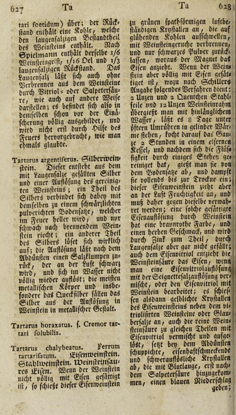I 627 tati foetidutn) Öfecti t'f'f IJanb cnSl)nU eine < 6en laiigenfaUiSf'’ t(c« Seinfleinfi entplf. ©piclitianii entl)aU betfclbe 1/6 sjEcintlcingeifl, i/.iö £>el unö 1/3 Inugenfalii^enJKücfilanb. ®nS Snunenfflls I5§t fi<f) a«cÖ. of>nt «Bcrbrennen (iiiä bem 5Bein(ieme buve^ Sitriol= ober ©alpeferfnu» re, tote nuct) auf anbere SBeife baifeUen; e« bejinbet |t(b alfo in bemfelben fd)on »or ber <£tna> feberting »6llig aufgebtlbet, itnb totrb ntd)f erd burc^ •t'ilfe be^ geuer^ f>ert>orgebrael)t / wie mon c^maB glaubte. Tartarus argentiferus. ©ilbctütcill* fteiti. ©lefer entftebf au^ bem mit üaugenfnlje gefSlIten ©ilber unb einer Oitipfifuttg be« gereinigt ten Sffieindein^; ein JbeÜ be^ ©ilberS oerbinbef ficb habet) mit bemfelben ju einem fetttoärjliebien Buloeri(i)ten Sjobetifn^e/ toeld)er im geuer beller Wirb,' unb nur febtoa^ natb brennenbetn ®ein« (lein rieebt; ein anberer Jbeil bc« ©über« lofet ftcl) wirfliel) auf; bie 2fufl6fung laßt nad) bem abbönlien einen ©aliFlumnen 5ti<= rtfcf, ber an ber ?uft fei)warj wirb/ unb fteb im ®affer nitbf »oliig wieber auflö^t; bie meilien metaHifcben ÄSrper unb in^be« fonbere bn« üuecffilber fallen ba« ©Über au« ber Sfuflöfting in SJBeinflein in metallifcber @e|lalt. Tartarus boraxatus. f. Cremot tar- tari folubilis. Tartarus chalybeatus. )?errum tartarifatiim. jfifemüeitittetn. rcö m\cn. mmjiv SBemjlcuj nicht tjollig mit Sifen gefattigt ifi/ fo SifentDeinjlem JU grünen fpafHürmigen (iiftBe^ (lähbigen :8rbf}aUen an / Me auf glühenben buhlen auffd)n)dlen, mit ^ein(leingenic^e verbrennen, unb nur febtvarje^ ^»Pubev jurücf* laffeu/ worauf ber CÜ?agnet ba5 0fen anjiebt. SBenn ber Si3ejn« jlein aber vbllig mit ^ifen gefät«» tiget i|l, njoju nach 0cf)iUerö QIngabe folgenbeef ^^erfabren bient: a Unjen unb a Quentchen @tahh' feile unb latlnjen 5ß5einHetnrahm übergie^t man mit hinlänglichem 5©a(fer, lü§t e^ 8 '?age unter pftern Umruhren in gelinbcr SBar^ me flehen, focht barmif bae’l^aiu je 2 ©funben in einem etfernm Äeffel/ unb nachbem fich bie giüf^ figfeit buvch einiget ©tehen ge# reiniget Wr 9ir§t man |le Von. bem ^obenfa^e ab, unb bampft fte vollcnbc? bi^ jur JrocFne ein;j biefer 0fenn)einflein jieht aber* an ber 2uft geucl)tigfeit an, unb muh baher gegen biefelbe vevwah* ret tverben; eine folche gefattigte (^ifenaufiofung burch 5S^ein|]ein hat eine braunrothe Sarbe, unb einen herben ©efehmaef, unb tvirb bur(^ 3inf inm $heil/ burch 2augenfalje aber gar nicht gefallt; auch bem (^ifenvitriol entjieht bic' SöBeinfleinfaure ba^ (^ifen, wenU j man eine €ifenvttnolauf!ofw«5i mit ber©eignettefaljaufl6fung ver^V mifcht, ober ben i^ifenvitriol mit i 2Beinftein bearbeitet; e^ fchief« fen alöbrnm gelblichte 5?rvflallen ] be^ (^ifeniveinlleiu^ neben bem vi^) trioli(trten SOBeinffeine ober ©lam l berfalje an, auch bie reine 53?ein« ^ fleinfüure ju gleiten Jheilen mit (Eifenvitriol vermifcht unb aufge» lo^t, feljt bep bem 2(bbun|len fchuppichte, eifenhaftfchmecFenbe unb f^merauflo^liche Ärpflallen ab, bie mit S3lutlauge, erflnach^ bem ©alpeterfäure men, einen blauen D^ieberfd)lag geben;