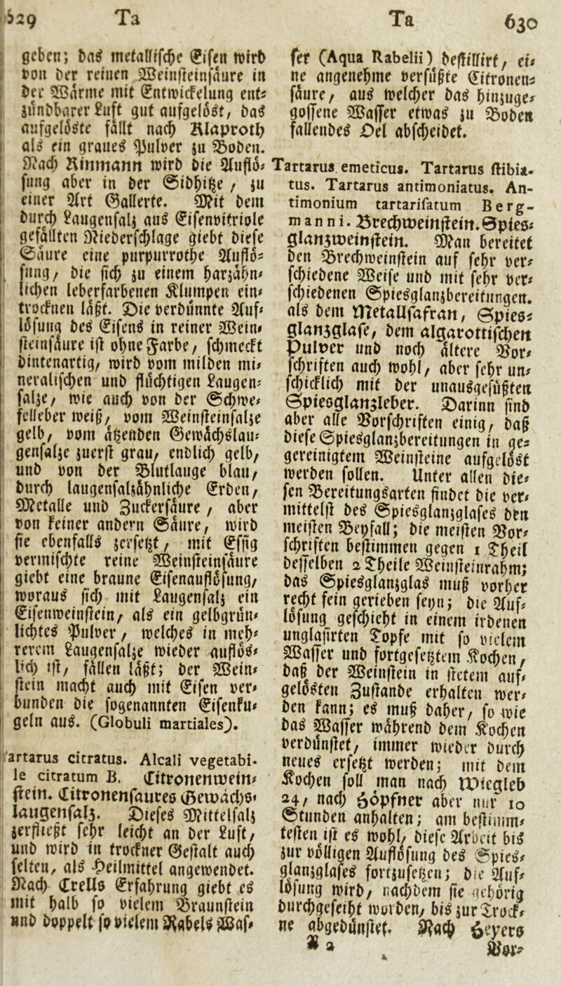 >^29 Ta Ta 630 ) geben; me(vilflf(^c ®jfeit tvtrb f ton ber reinen 3Bein(]einfaure in I I>ee 5S3arme mit ®ntmi(felung ent^ i jilnbbarer £u[t gut aufgelöst, I aufgelöste fallt nac^ Blaprot^ als ein graueS ^aloer ju ^oDeu. iJiacf; Htmnann wirb bie 2(ufi6# fiing aber in ber ©ibbifee / ju 1 einer 5(rt ©allerte. Ü)?it bem burci) £migenfalj auS Sifenoitriole ' gefSüten D^ieberfcblage giebt biefe - ©aure eine purpurrotbe 2tnP6- 1 fang/ bie ficb ja einem b^tjabn# lieben (eberfarbenen Älampen ein* tvoifnen la§t. ©ie oerbannte 2(af* löfaag beS €ifenS in reiner ?S3ein* flcinfaare i|] obnegarbe/ fcbmccFt bintenartig/ mirb oom milben mi# neralifeben unb flilcbtigen £aagen* falje/ wie auch oon ber @cbme# fdleber n?ei§/ 00m 2Bein(leinfalje j gelb, 00m a^eftben ©emäcbSlaaj I genfalje jaer(l grau, enDlicb gelb, ; unb oon ber ^lutlaage blaa, bureb laagenfaUSbnlicbe Srben, 0}?etalle unb Sne^erfaure, aber uon feiner anbern @aare, mirb f fte ebenfalls jerfe^t, mit ^fjig bermifebte reine ^einfieinfaare giebt eine braune €ifenaufl5fang/ I moraaS ficb mit £aagenfalj ein ! ^ifenmeinfleitt/ als ein gelbgrun* liebteS ’ipaioer/ melcbeS in meb^ revem £aagenfalje mieber ^ufloS* l^cl) ijl/ fÄllea Idgt; ber 2Bein* ßein maebt auch mit €ifen rer* banben bie fogenannfen €ifenfu* ; geln auS. (Globuli martiales). I'artarus citratus. Alcali vegetabi. le citratum B. eEitronenwein* (fein* «litronenfaureö (ßeu>äd)6* Iaugenfal5. SiefeS ®ittelfal; aerjiieBt febr leiebt an ber £uft, unb mirb in troefner 0e(lalt aaef; feiten, alS 'S>eilmittel angemenbet. SRacb CreU$ (Erfahrung giebt eS mit halb fo oielem ^raunffein unb b^ppelt fbbielem 9?abelS®af# fer (Aqua Rabelii) befülfirf, et* ne angenehme uerfa§te (^itronem fäure, aus melcber baS binjuge* goffene 2Baffer etmaS ja SSobett fallenbeS Del abfebeibet. Tartarus emeticus. Tartarus ftibia» tus. Tartarus antimoniatus, An- timonium tartarifatum Berg- mann i. öre(^a)eirt(lcin. 0pies» 0l<in3tt)etiiffe<n. 50?(m bereitet Öen 35recbroeinfiein auf febr ueiv fcbieöene 2Beife uiiö mit febr ttcr» febieöenen ©pie^glansbereifiingett. al^ öein metallfufran, ©pte«« gla»i3glafe, öem algarotttrcbcit PulDcc iinö noeb 4(tcre ®or» fcbriften au^ tnobl, aber febr un» fcbicflicb mit ber uuau«gefübten öpieogianjiebec. ©arinn finb aber alle SSurfebriften einig, öa§ biefe ©pie^glansbereitiingen in ges gereinigtem 2Q3eiii|feine mifgrlMt werben follen. Unter alten bie» fen 5Bereitnng«arfen finbet bie rer» mittel|l be« ©piegglanjglafeg bt« meijien g^epfaK; bie meifien «8or» fcbriften bejlimmen gegen i Jbeif beffelDen at^eile 2Bein(ie)nrabm; ba^ ©pie^gtanjgla« miig imrbet re*t fein gerieben fepn; öie g(uf. lDfung_ gefebiebt in einem irbenen unglatirten ?opfe mit fa indem SffialTer unb fartgcfei|tem .i^oeben, bab ber 2Bein|iein in ilctem auf» gelobten 3u(ianbe erbaltcn wer» ben fann; ei mu§ baber, fo wie ba« »Baffer wäbrenb öem S'neben Perbünflet, immer wicber öureb neue« erfe^f werben; mit bem soeben fall man na^ IPicglcb nach ööpfttee aber nm' lo ©tiinben anbniten; am beliimm» teilen ifi eS wabb biefe SKrbcit bi« Jur PoUigen 2fu|lofung be« ®pic«» gjanjglafe« fortjufeben; bie 2fuf» lofuug wirb/ naebbem |ic 'ubarig burebgefeibt warben/ bi^jurXracf» n« obgebiSnllef. S?a^ 6‘vTccff