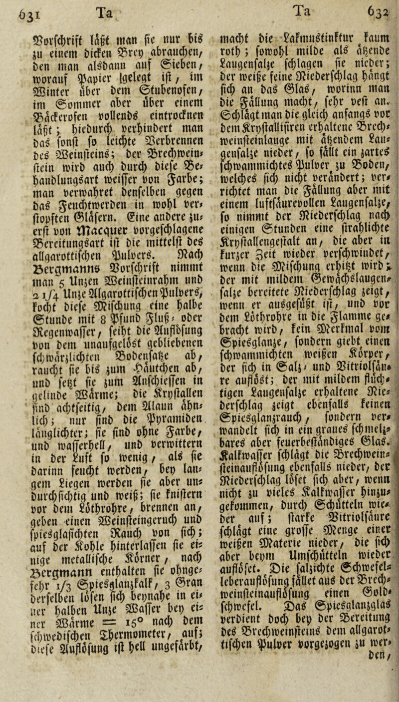 ^31 55ovfc()riff Ia§t man fte nur iu einem biefen 55rep abrau^en^ Den man aHDann auf Sieben ^ trorauf ?3apier Igcleat ifi / im SBinter über Dem ©tubenofeu/ tm ©oiumer aber über einem 5P>acFerD^n roUenD^ cintroefnen la§t; birDurcf) rerbiuDert man Da^ fonft fo leiste föerbrennen De^ QBeinfieine; Der ^red)meim (lein tvirD auci) Durd) Diefe ®e^ baiiDlung^art meiffer Don ^axU; man oermabret Denfelben gegen Da^ geud)tn)erDen in irobl Der# (lopften ©lafern. ^ine anDcre ju# er(l Dou tHacquer Dovgefcblagene S5ercitungtot i|l Die mitteljl De^ allgavottifcben ^ulDcr^. 91acb Bergmanns 5^orfd)rift nimmt man 5 tlnjen 20Bein|leinrabm unD a 1/4 Unje2ngarD(tifcben53ulDer^, foebt Diefe ?D?ifd)ung eine bulbe ©tunDe mit 8?3funD oDer Sfiegcnmaffer/ feibt Die 5(ufibfiing Don Dem unaufgeloe't gebliebenen fcljmarilicbtcn S5oDenfa^e ab; rauebt (ie hii jum *f>au(d)en ab; unD feijt (\c jum Sfiifcbieffen in geliuDe 5(Bavme; Die Ärpflallen finD ad;ffeitig/ Dem ^laun abn# lid); nur (inD Die ^pramiDen. langlicbter; (le jinD obue unD tDafferbea/ unD Denoittern in Der ^uft fo menig; al^ fic Darinn feu(bt merDen; bep lan# gern liegen merDen aber un^ Durebfiebtig unD toei§; (ie fni(lern Dor Dem £6tbrobre; brennen an; geben einen SlBeinfleingerucb unD fpie^glajicbten öiaucb Don ficb; auf Der :^oble biuterlaffen fie ei^ nige metaüifcbe Corner; uaeb Beramantt enthalten jie obnge# febr 1/3 ©pie^glanjfalF; 3 Devfelben lofen ficb bepnabe in tu ner halben Unje ®af[er bep tu ncr ^arme = 15° nach Dem fdni>eDifd)en Sbetmometet; auf; Du’fe Sluflofung ifi b^U ungefärbt; mad)f Die £aFmu^tin!tur Jaum rotb ; fomobl uiilDe al^ aßenDe £augenfalje fcblagen fie nicDev; Der meife feine DlieDerfcblag bangt ficb an Daij ©la^/ toovinn man Die gaüung macht/ febr Deft an. ©d;lagtman Die gleich anfangs Dor DemÄ'rpjlallifiren erhaltene ®recbf UH’iufleinlauge mit a^euDem 2aiu genfalje nieDer / fo fällt ein jarte^ fcbiDammid)te^ ^JulDev ju 33oDeu; tvelcbe^ fid; nicht DeränDert; Der^ richtet man Die Jällung aber mit einem luftfäureDoUen £augenfalie; fo nimmt Der SRieDerfcblag ria^ einigen ©tunDen eine jlrablicbte Ärpflallengeiralt an/ Die aber in furjer Beit mieDer oerfebtrinDet^ t trenn Die ®if(bung erbil^t trirD;,. Der mit milDein ©etracb^laugeu/^ ! falje bereitete SflieDerfcblag jeigt, trenn er au^gefiigt i(l/ unD Dor Dem £6tbrobve in Die glamme ge# bracht irirD; Fein 5DterFmal Dom ©pie^glanje; fonDern giebt^einen fcbirammicbten meinen Körper; Der fid) in ©alj# unD S^itriolföiu re aufio^t; Der mit milDem flndj# ; tigen £augenfalse erhaltene SRie# j Derfcblag ac’igt ebenfalls Feinen ] ©pic^glanjraucb; fonDern Der# manDelt fid) in ein g^rane^ febmeli# barec^ aber feuerbeflänDigee» ©la^* ÄalFtraffer fcblagt Die ^reebtrein# | (leinauPofung ebenfalls nieDer/ Dec I 91ieDerfd)lag lofet ficb aber; trenn • nicht iu Dielet :^alFtralTer binsu# geFommeu; Durd) ©cbütteln mie#- ^ Der auf; Parfe S^itriolfaure' fd)lagt eine grojfe ^?enge einer 1 treipen 5D?aterie nieDer; Die fi<b aber bepm Umfcbütteln trieDer.j auPofet. ©ir faljicbte ©ebtrefeU : ieberauPofunafalletau^ Der25recb^ treinpeinauPofung einen ©olD* fcbtrefel. ©a^ ©pie^glanjgla^ rerDient Doch bep Der Bereitung j M S5rcd)treinpein^ Dem allgarot# tifcben Pulper Dorgejogen ju trer# Den;