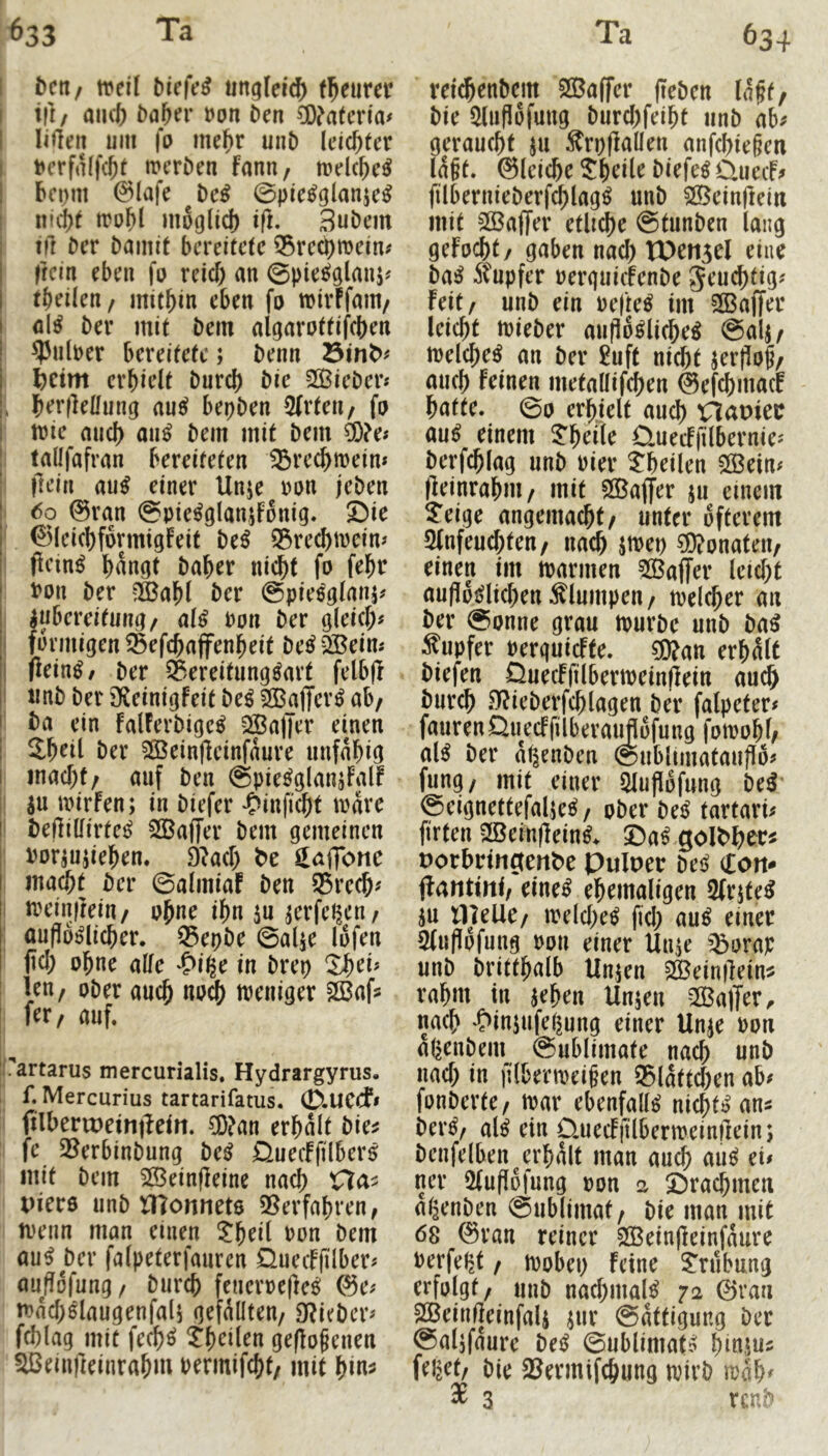 ^ctl/ iveil ötefe^ ungleich f^eurer tfr/ aiKb t)a&er t)on öen ?0?a(cria# liilen um \o ine^r uuD leichter . t*erfnffcjt^ meröen fanu/ mdc^e^ bcDut @lafe t)ci ©pie^glanjc^ I imi?t n?o^l moglicf) ift. Buöem I ift Der Damit bereitete 35re^mein# < ftein eben jtu reief) an ©pie^glanj^ tbeileu/ mithin eben fo wirffam/ i nl^ Der mit Dem algarottifcben j ?5ulper bereitete; Denn t)cim erhielt Durch Die SOBieDer* , herfleHung auc? bepDen 2(rten/ fo mie auch Dem mit Dem ^?e# i tallfafran bereiteten ^rechmein* I flciu au^ einer Unje ron jeDen 6o @ran ©pie^glanjFonig. Die ©IcichformtgFeit De^ Q3rechmcim pcin^ hangt Daher nicht fo fehr Don Der ^ahl Der ©pieoglanj? IAubereitung/ al^ Don Der gleich# füvmigen ®efcha(fenheit De^ QBeim ftein^, Der Bereitungsart felbjl rmD Der 3fCeinigfeit DeS SBafferS ab/ Da ein falFerDigcS Gaffer einen i Shdl Der SSeinfletnfdure unfähig macht/ auf Den ©pieSglanjFalf SU mirfen; in Diefer «Oinficht mdre Def]illirteS SöBafTer Dem gemeinen Dorsujiehen. 9M) be ^laffonc macht Der ©almiaF Den ®re^# meinilein/ p^ne ihn su serfct^cn/ ciupdslicher. Q5epDe ©alse lofen ' fiel; ohne alle ♦S^i^e in Drep ' len/ oDer auch nodh weniger ^afs fer/ auf. .'artarus mercurialis. Hydrargyrus. f. Mercurius tartarifatus. 0.UCCf» filheriDeintleirt. ®an erhalt Die? i fe QBerbinDung DeS jQuecIftlberS ii mit Dem SlBeinfleine nach Ha? I Piers unD Ülonnets 3Serfahren, I menn man einen ^heü Don Dem auS Der falpeterfauren üuecFfilber# außofung/ Durch feneroefleS ®e# ' mdchSlaugenfali gefällten/ 9?icDcr# fchlag mit fechS ^heilen geflogenen ^einfteinrahm bermifcht/ mit hln^ vei^enDcm SOBaffer (leDen Idft/ Die iHuflöfuug Durchfeiht iinD ab# geraucht 511 ^rpflallen anfchie§en ld§t. ©Iciche Sheile DiefeS üuecF# filbernieDerf^lagS unD ^einftein mit 5QBa(Ter etliche ©tunDen lang geFocht/ gaben nad; XOefi5el eine Das 5tupfer oerguicFenDe Jeu^tig# feit/ unD ein oefteS im -Gaffer leicht toieDer aufldSlicheS ©alj/ melcheS an Der 5uft ni^t ser|lo|/ auch Feinen metallifchen ©efehmaef hatte. ©0 erhielt auch Xlapiee aus einem J^heile CluecFfilbernie# Derfchlag unD Pier theilen 5ö3ein# lleinrahni/ mit SöBaffer 511 einem ^eige angemacht/ unter öfterem 5fnfeucf;ten/ nach stPep Monaten/ einen im mannen ^GBaffer leicht aufldslichen klumpen / melcher an Der ©onne grau murDe unD DaS Rupfer oerquicFfe. ?0fan erhält Diefen DuecFfilbermeinflein auch Durch OfieDerfchlagen Der falpeter# faurenQuecFfilberauflofung fomohh als Der dt^enDen ©ublimataufld# fung/ mit einer 51ufldfung DeS ©eignettefalie^ / oDer DeS tartari# firten SBeinfleinS. ©aS porhringenbc Pulper Des don* ftantini/ eines ehemaligen 2(rjteS SU tlleUC/ melcheS fid; auS einer 3(uf!ofung pon einer Unse ’^orap unD Dritthalb Unsen sa^einllein? rahm in sehen Unsen SBaffer^ nach ^>insufet5ung einer Unse Pon aßenDem ©ublimate nach unD nad; in filbenpeigen ®ldttd;en ab# fonDerte/ mar ebenfalls nichtSan? DerS/ als ein ÜuecFjUbermeinileins Denfelben^erhält man aud> auS ei# ner 2(updjung pon a ©rachmen al^enDen ©ublimat/ Die man mit 68 @ran reiner SÖBeinfleinfdure berfeßt / mobep feine 2'nibnng erfolgt/ unD nad;malS 72 0ran SßBeinfieinfals s»b ©dttigung Der @alsfaure DeS ©ublimats hinsn? felget/ Die SBermifchung mirD mdh< ^ 3 ren^