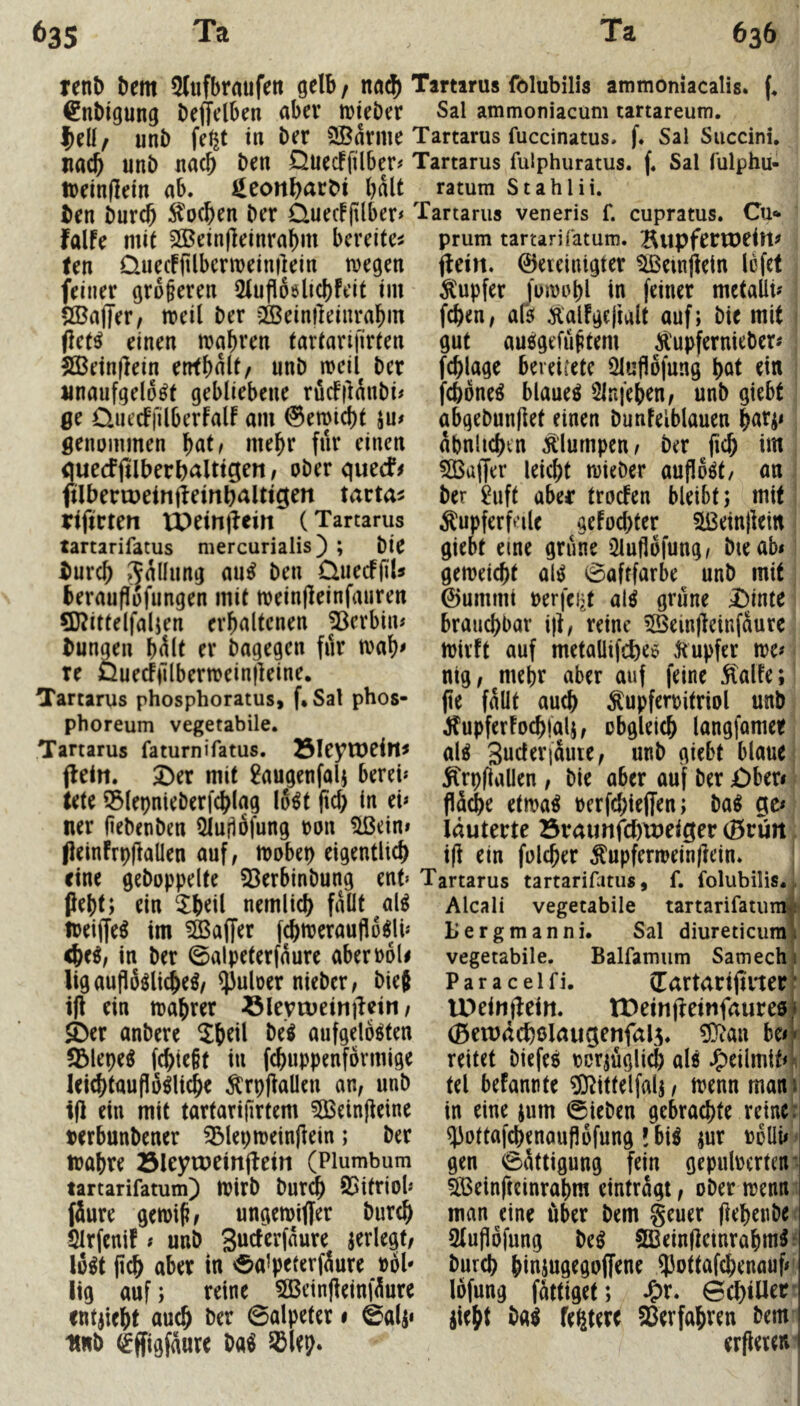 renb Dem 5(llfbraufett gelb / na$ Tartarus folubilis ammoniacalis. €nbigung Deffelben <ibev tuieöer Sal ammoniacum tartareum. |)ell/ unD fe^t in Der 3Barme Tartarus fuccinatus. f* Sal Succini. na(^ unD nach Den Quecffilber# Tartarus fulphuratus. f, Sal fulphu- treinfletn ab. ^eonl>arDi halt ^ ratum Stahlü. Den Durdb Soeben Der Cluec!(ilber< Tartarus veneris f. cupratus. Cu«* falfe mit 2Bein|leinrabm bereifen prum tartarifatum. Bitpfenoeitt^ ten Üuecffilbcrmeinilein megen feiner groferen iMufloslicbfeit im Sßajjer/ ireil Der 2ÖBein|]einrabm (let^ einen mabren tartariilrten S55ein(lein errtbalt/ unD meil Der unaufgelo^t gebliebene ruefjUnDi# Qc Quecffilberfalf am ©emiebt ju# genummen f)att mehr für einen öuecfjllberbaltigen / oDer queef^ ftlDerweinfieinbalttgen tarta^ riftrten tPeiniieilt (Tartarus tartarifatus mercurialis) ; Die Durch .^allnng an^ Den ÜiiecffiU beraufiüfungen mit meinjleinfauren ?Kittelfaljen erhaltenen 5^erbin# Dungen bült er Dagegen für tvab^ re Öuecfülbermeinjleine. Tartarus phosphoratus, f* Sal phos- phoreum vegetabile. Tartarus faturnifatus. Slcytueitt^ jleiti. ^er mit ^augenfolj berei* tete 55lepnieDerfcblag lo^t pcb in eb ner (ieDenDen iJlujiofung ron llßein» jleinfrpflaüen auf, mobep eigentlich jlein. ©ereiuigter ^emjlein Icfet Rupfer fuirobl in feiner mctalli? f^en, afsi Äalfgejiult auf; Die mit gut aueigefü^tem Ä'upfernieDcr# fcblage bereirete Öluflofung bat ein febone^ blauet Slnfeben, unD giebt abgeDunflet einen Dunfelblauen bafi< abnltcbcn klumpen, Der (icb im 50Ba|Jer leicht trieDer aufloöt/ an Der £uft aber troefen bleibt; mit Äupferfeilc gefoebter 5ü3ein)leirt giebt eine grüne üluflofung, Die ab* gemeiebt al^ 0aftfarbe unD mit ©ummt rerfcijt al^ grüne i)inte brauchbar i)t, reine 5Bein)leiufaure h)irft auf metallifcbee ^tupfer n?e* nig, mehr aber auf feine Äalfe; jie fallt auch ^upferritriol unD J^upferfocblalj, obgleich langfamee al^ Snderiaute, unD giebt blaue Ärpflallen , Die aber auf Der £)ber* flä^e etma^ uerfebieffen; Da^ gc* läuterte 23raunfcf)U)eiger (Brfiit i(l ein fol^er ^upfermein|lein. eine geDoppelte 23erbinDung ent» Tartarus tartarifatus, f. folubilis. ;, pebt; ein Xb^iLnemlicb fallt al^ Alcali vegetabile tartarifatum<! treiffe^ im Gaffer fcbmerauflo^lh <be^, in Der ©alpeterfaure aberroli ligauflüölicbeö, ^uloer nieDer, Die{ ijl ein trabrer ölevtueinjlein, S>er anDere M aufgelösten !Blepe^ febiegt in febuppenförmige leicbtauflö^licbe ^rpjiaüen an, unD ifl ein mit tartarijirfem 5Beinjleine rerbuuDener 3&leptt)etn|lein; Der irabre Sleytueinj^ein (Plumbum tartarifatum) tuirD Dur^ S5itriob (Jure gemiS, ungemiffer Durch Slrfenif * uuD ^erlegt, lö^t pcb aber in 0a’peterfJure röl* lig auf; reine 5Beinfleinfüure entjiebt auch Der ©alpeter • ©alp UnD ^ffigfaure Da^ ^lep. Uergmanni. Sal diureticumi vegetabile. Balfamum Samechi Paraceifi, (Tartartjirter' IPeinfteitt. IDeinj^einfaureöi (Bewäcbölaugenfal^. be<j» reitet Diefesi rorjüglicb alö J^eilmit*^. tel befannte ?0^ittelfalj, trenn mant in eine jum ©ieDen gebrachte reine: ^iottafcbenauflöfung !bi^ jur röUi* gen ©ättigung fein gepulrerten* 5Beinfteinrabm eintragt, oDer trenn man eine über Dem geuer (i^h^abe 5lupöfung De^ Sßeinfietnrabm^ Durch binjug^goffene ^Jottafebenauf* löfung fattiget; J^r. ©d)iUer iiebt Da^ festere Sßerfabven Dem erbeten