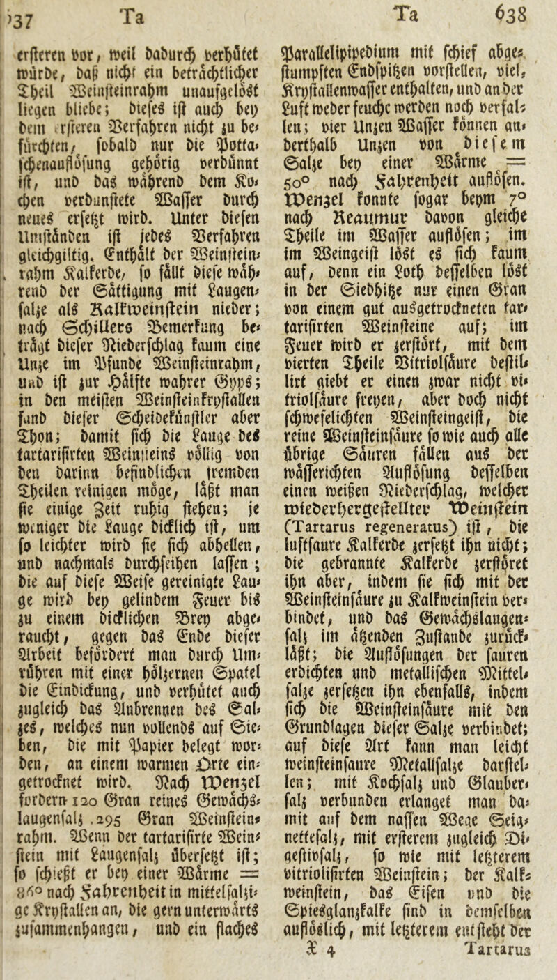 ^37 erfleren^ot; lueil Daburc^ tvürD«, ba§ nic^f ein beträchtlicher ! ^Iheil IBein)]einrahrtt unauf^do^f I liegen bliebe; btefeö ifl auch bei) bem .rfreren 5>erfahren nicht ju be# ' fürsten/ fobalt) nur bie ^otta* : f^enauflofung gehörig »erbünnt I tfl, unD ba^ mdhvenb bem I (hen »erbanfiete Sßaffer burch I neue^ erfe^t loirb. Unter biefen I UnillSnben i|l jebe^ 55erfahren I gleichgiitig, Enthalt ber 5Bein|teim . rahm ^alferbe/ fo fallt biefe mdh« i renb ber 0attigung mit 2augem falje al^ Kaltoeinjlein nieber; i nach SU)iUer6 ^emerFang ho I: trägt biefer ^ieberfchlag Faum eine ;i Un;e im IHunbe 5Bein|Feinrahm, I uiib i(F jur J^älfte mahrer ; in ben meiflen SÖBeinfFeinFrpliaüen i, fanb biefer 0cheiDeFun|ilcr aber |i 3:hon; bamit (ich bie ^auge be^ i| tartarifirten 5öeiniiein^ rollig ron ij ben barinn befinblichin Jrembeu t llhdlen reinigen möge, laßt man fte einige Seit ruhig (Fehen; je I toentger bie ^auge bicFlich ift, um I fo leichter mirb |ie (ich abhdlen, nnb nachmals burc^feihen laffen ; : bie auf biefe ÖSeife gereinigte £am i ge mirb bei) gelinbem geuer biö j p einem bicFli^en 5Bret) abge# I raucht/ gegen ba^ €*nbe biefer ! Arbeit beforbert man burch Um^ röhren mit einer hölzernen 0patel : bie ^inbicFung, unb rerhütef auch j zugleich ba^ Einbrennen hti 0nb i je^, melche^ nun rollenb^ auf 0ie^ I ben, bie mit Rapier belegt mor* ' ben, an einem marmen £>rte ein'- getrocFnet mirb. 9^ad& Wtn^cl forberni2o 0ran reinem 0ema^^# laugenfal; .295 0ran 2ßeinjlein« rahm, ^enn Der tavtarifirte EBcin^ fietn mit gaugenfalj öberfe^t i(F; fo fch’eßt er bet) einer 5ßärme = nach ^^ahrmbeitin mittelfaUb gc f rpfiaüen an, bie gernuntermärt^ iufammenhangen, unb ein flachet Q5aralle!ipipebium mit fchief abge# (Fumpften €nbfpißen ror(Feüen, oiel, jl'rpIFallenmaffer enthalten, unb an Der Suftmeberfeuchetrerben noch rerfaU len ; mer Un^en 5ßaffer fönnen an» berthalb Unjen ron ^biefem 0aUe bet) einer ?lBarme ^ == 50® nach S<al)rcnbeit aufiöfen. tPengel Fonnte fogar bepm 7° nach Keamnur baoon gleite Jhdle im ÖBaffer aujlöfen; im im SÖ3eingci(F lö^t e^ ftd) Faum auf, Denn ein ^oth be(Telben lo^t in ber 0iebhi^e nur einen ©ran ron einem gut au^getrocFneten far» tarierten ^einfFeine auf; im geuer noirb er ierjFört, mit bem rierten Shdle 55itriolfäure be(Fil< lirt giebt er einen jmar nicht ri« friolfdure frepen, aber Doch nicht fchmefelichten 5ÖBein(Feingei(F, bie reine SßSeinfFeinfdure fomie au^ alle übrige 0anren fallen au^ ber majferii^ten Eluflöfung beffdben einen meißen S)^ieberfchlag, melcher u)iet>erl)ergeileUter tDeinjFein (Tartarus regeneratus) i|F , Die luftfaure ÄalFerbe jerfe^t ihn nicht; bie gebrannte ^lalFerbe jerftpret ihn aber, inbem (te (Ich mit ber SßeinjFeinfaure ^u ÄalFmeinriein Per< blnbet, unb ba^ ©emachslaugen* fall im a^enben SufFanbe jurucfi läßt; bie Eluflöfungen ber faiiren erbichten unb metaüif^en ®ifteU fal^e jerfe^en ihn ebenfalls, inbem (ich hit 9ßein(Feinfäure mit ben ©runblagen biefer ©alje perbiubet; auf biefe Elrt Fann man leidbt meinjFeinfaure ^Wetallfalje bar(Fel» len; mit ^ochfal^ unb ©lauber» falj Perbunben erlanget man ba» mit auf bem najjen 5ß3eae 0eig» nettefal^, mit er(Ferem zugleich 2)^ qelFipfal;, fo irie mit letzterem Pitriolifirten ^eiu(Fein; ber ^alF^ meinlFeln, hai €ifen imb bie 0pie^glamFalFe finb in bemfdben aupö^lich, mitle^terem entjiehtber 3c 4 Tartarus