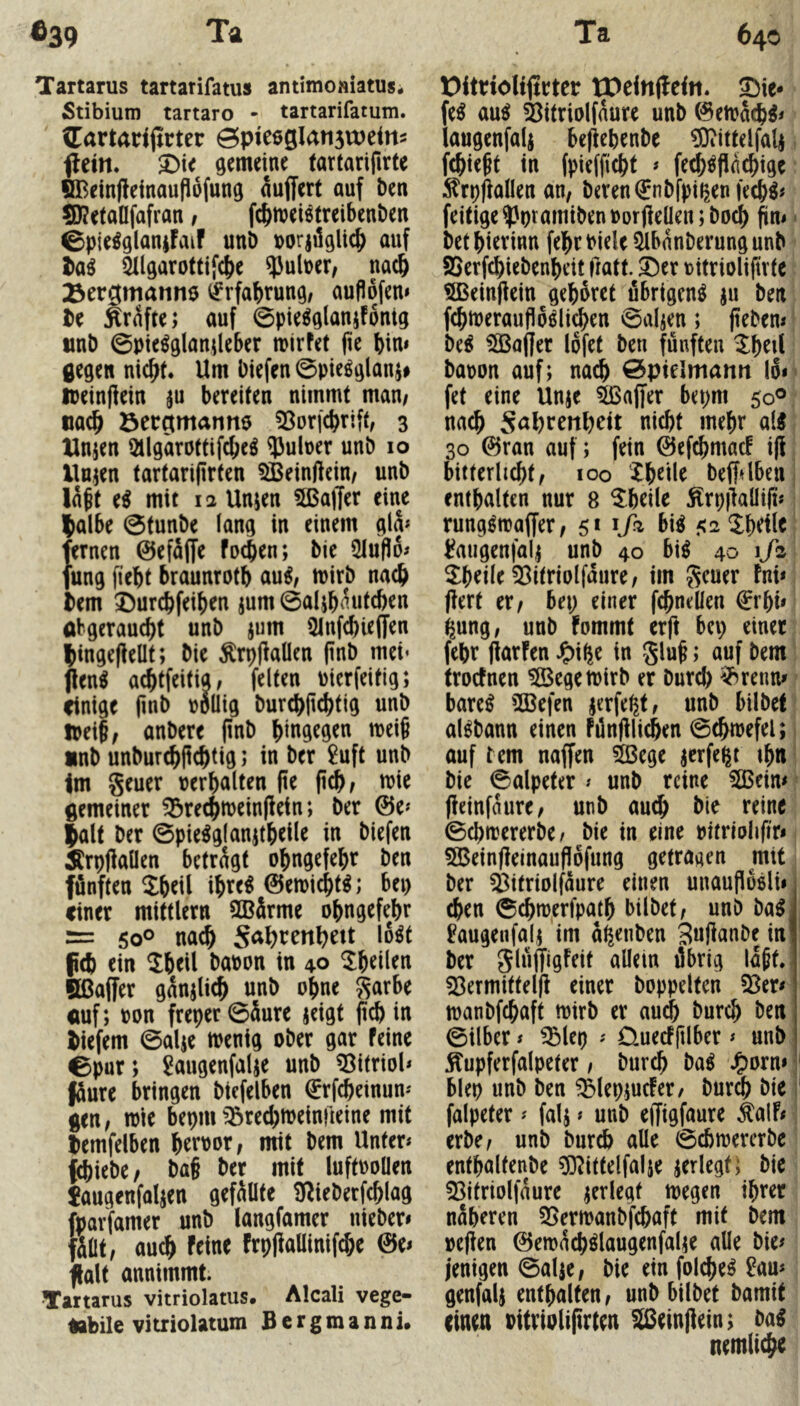 Tartarus tartarifatus antimoniatus. Stibium tartaro - tartarifatum. (Cartanjirter ©pie6gIati5U)eitt2 flein. gemeine fartarifirte BBeinjleinoufiofung nuffert auf ben S)?etaafafran, fc&meiötreibenben ©pie^glaniFaif unö loorjüglic^ auf 5Ilgarottifc()e ?Juluer, nac^ ^ergmanne i^rfabrung, aufibfem be Ärafte; auf 0pie^g(anifbntg unb ©pie^glanileber mirfet (ie bim gegen nicht. Um biefen ©pieöglanj# lueinfiein ju bereiten nimmt man/ nach öergmanne ^Sorfchrift, 3 Hnjen ütlgarottifchc^ 5Julner unb 10 llnjen tartariflrten SBeinftein/ unb laft e^ mit 12 Unjen 5ßa|Ter eine IJalbe ©tunbe lang in einem gly fernen ©efäffe fochen; bie 5Iuflb^ fung fiebt braunrotb au^/ mirb nach bem 3)urcbfeiben jum ©alib^ntcben abgeraucht unb jum 5lnfcbie(fen hingeflellt; bie ÄrplbaÜen pnb mci* jlen^ achtfeititt, feiten uierfeitig; einige pnb u6üig burchltchtig unb toüi, anbere pnb hingegen meif nnb unburchftchtig; in ber £uft unb \m geuer uerbalten fie (ich/ wie gemeiner ^rechmeinfietn; ber ©e*' |alt ber ©pie^glanjtbeile in biefen Ärpjlaüen betragt obngefebr ben fünften 2b^il ibre^ ©emicht^; bei) einer mittlern SBärme obngefebr = 50° nach S^^htenhett lo^t f(b ein 2beil baoon in 40 ^b^Ü^n fißaffer ganjlich unb ohne garbe auf; oon freper ©äure jeigt (ich in biefem ©alje menig ober gar Feine ©pur; ^augenfalje unb ^itrioh füure bringen biefelben €rfcheinun- gen/ mie bepmtörechmeinrieine mit lemfelben b^'^'^nr/ mit bem Unter« f^iebe/ ba§ ber mit luftooüen Jaugenfaljen gefüüte iJ^ieberfchlag fparfamer unb langfamer nieber» fiüt/ auch Feine Frpflaüinifche ©e« ]üalt annimmt. Tartarus vitriolatus, Alcali vege- tabile vitriolatum Bergmanni. t)itrioli(trter tPeinffein. fe^ au^ Öitriolfaure unb ©etoacb^« iaugenfals beficbenbe ?0iittdfa4 fchieht in (pieffiebt « fe^^finchige :^rp(iallen an, beren€nbfpipen|ecb^# feitige^ptamiben»orOeüen;boch fin«' bet bierinn fehcbiele Qlbanberungunb SSerfchiebenbeit fmtt. 3)er ritriolifirte ^einjlein gebäret übrigen^ ju ben fchtoeraufioölichen ©aljen; (iebem M Gaffer lofet ben fünften ^b^U baoon auf; nach öptelmami lo» fet eine Unje ^ajfer bepm 50® nach Söhrettl)dt nicht mehr all 30 ©ran auf; fein ©efchmacF i(F bitterlicht, 100 Xbeile beffdben enthalten nur 8 Xbeile Ärp|laüi(t« rungdoaffer/ 51 1J2 bil 52^hdle i?augenfalj unb 40 bil 40 i/s ^hdle 33itriolfaure, im geuer Fni« (iert er/ bep einer fchneüen €rhi« ^ung, unb fommt erft bep einet febr (iarFen J^i^e in gluf; auf bem trocFnen 5Ö3egett)irb er burch ^^renm barel iffiefen ^erfept, unb bilbef allbann einen Fünfilichen ©chioefel; auf tem naffen ^ege jerfe^t ih« bie ©alpeter « unb reine 5GBein« (ieinfaure, unb auch bie reine ©chtrererbe^ bie in eine oitriolifir* 5Bein(leinaufiofung getragen mit ber ^itriolfaure einen unaupäöliii eben ©chmerfpath bilbet, unb balj ^augenfal; im ahenben 3u(ianbe inj ber glüjJigFeit allein übrig lapt. 53ermittelfl einer hoppelten toanbfehaft mirb er au^ burch ben ©ilber« ^lep « DuecFjilber« unb ^upferfalpeter / burch bal J^orn» blep unb ben ^(ep;ucfer/ burch bic falpeter« falj» unb effigfaure ka\h erbe, unb burch alle ©chiuererbc enthaltenbe ^O^ittelfalje jerlegt; bie 53itriolfaure jerlegt megen ihrer näheren 35ermanbfchaft mit bem »e(!en ©emächllaugenfalie alle bie# jenigen ©alje/ bie ein foi^el ?au« genfalj enthalten, unb bilbet bamit einen oitriolifirten äßeinjiein; bal nemliche