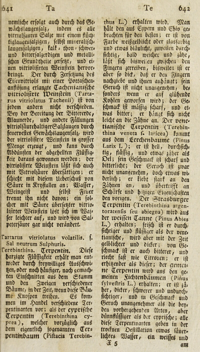 I nemlic^f erfolgt auc6 burc^ hai &o I ttjacbelaugenfalj/ inDem (ß aüe titnolfaiircn 0alic mit einem flud): tiglau([enjal5igen/ ftibfl mincralifc^; ; laugen|filiigen; falf; tf)on ? fcfjmer* i unD büierfaljerMgen unD metalli* I fcben ©runbtbeüe jerfe^t/ unb cu i nen toüriolijirtcu 5Beinftem ()eri>or» I bringt, .^er t>nxd) I €tfcimitriol^ mit einer 'l^Pttafd)en* auflüjung erlangte (Tacöenianifd)e Ditnolijrrte tb^infletn (Tarta- ‘ TUS vitriolatus Tachenii) i)l t)0n , jebem anbern nic&t berfc^ieben. ■ SBep ber Bereitung ber ^ittererbe/ Sllaunerbe, unb anbere gaüungeti I bt(riolf^urebaltiger@aIilaugen buvc^ feuerbefteei ©etrac^slaugenfalj/ mirb ber bitriolifirte 3ßein|lcin in grojjer 50^enge erjeugf, unb fann burc& Stbbunjlen Der obgebeOfen glülTig* I feit Darauf gewonnen werben; ber I bitriolifirte ^einjlem la^t fiel) auch i mit ?8itnol|aure überfattigen; er fd)ie8t mit biefem Ueberfebu^ bon 0aure inÄrpftallen nn; Gaffer, ! ^eingeifi unb felb)] gener ! trennt ibn nid;t babon; ein fob : d)cr mit SSure überfe^ter bitrioi i lifirter 3Beinflein Ib^t jicb im 5ißaj* i fer leichter auf, unb wirbwon ©ab I peterfaure gar uicbt berdnbert. Tartarus vitriolatus volatilis. f. Sal neutrum Siilphuris. Terebinthina. (Terpetttin, ^iefe ; b^rpgte glilffigfcit erhalt man ent# 1 Weber Durch frebwiütge^ iHu^fchwb : ßen, ober noch häufiger, na^ gemach* I ten (^infehnitten auö Dem ©tamm unb Den S^^iflcn berfchiebener 23aume, in ber 3^ib wenn biefe ^am me Änofpen treiben. €ij fom* men im J^anbel berf^iebene ^er^ pentinarfen bor; al^ber cyprtfVI)e (Terperttin (Terebinthina cy- prea), welcher borjüglich au^ Dem eigentlich logenannten CTcr^ prntinhaum (Piftada Terebin- thus L.) erhalten wirb. ?0ian hält Den M 0;pern unb €bio ge^ brachten fiir Den bcflen; er i|] bon garbe wei^gelblicht ober glasfavbtg unb etwa^ blaulicht, juweilen bnreh* fichtig, halb weicher unb jdhe, iaf’t (ich biöwei.en iWifcheu beu gtngern verreiben, bisweilen ift er aber fo bief/ baf er Den gtngern nachgiebt unb ihnen anhangt; fein ©eruch ifl nicht unangenehm ^ hei fonber^ wenn er auf gluhenbe Sohlen geworfen wirb; Der ©e» fchmacF ift majfig fcharf, unb tU wa^ bitter; ^er hangt fich nicht leicht an Die Bähne an. ®er t>ette- tianifche derpenttn (Terebin- thina veneta f* laricea) fommt au^ Dem ^erd)rnbaume (Pimis Larix L); er ifl h^l, burchft^* tig, Puffig, unb etwat' al^ Del; fein ©efehmaef i|l |d)arf unb bifterlicht; ber ©enich ifi poar nicht unangenehm, Doch eewa^ wi» berlich; er flebt jlarf an Den Sahnen an, unb ubertrifft an ©charfe unb h’l^igen f igenfehaften Den borigen. ^er ^traobiirgec (Terpentin (Terebinthina argen- toratenfis feu abiegna) Wirb duö Der ineiiTen dannc (Pinus Abies L.) erhalten; frifch ifl er bur^- fichtiger unb fluffiger al^ Der benei tianifche, wirb aber mit ber Seit gelblichter unb bicFer; bon ©e* fehmaef ifl er auch bitterer, unb riecht fafl wie ditronen; er ifl erhigenber al^ biefer; ber aemetj ne derpentin wirb aii^ Den ge^ meineu Sichtenbaumen (Pinus fylveftris L.) erhalten; er ift her, biefer, fchwerer unb unburch* fichtiger, unb tu ©efchmacF uub ©eruch unangenehmer al^ Die bep» ben borhergehenben warfen, aber bunnfiufjiger al^ ber epprifd^e; aOe biefe Serpeutlnarfen geben in ber trocFnen Dcfliüation eiwaci fauer* lichtcd kalter, ein weijTci unb m