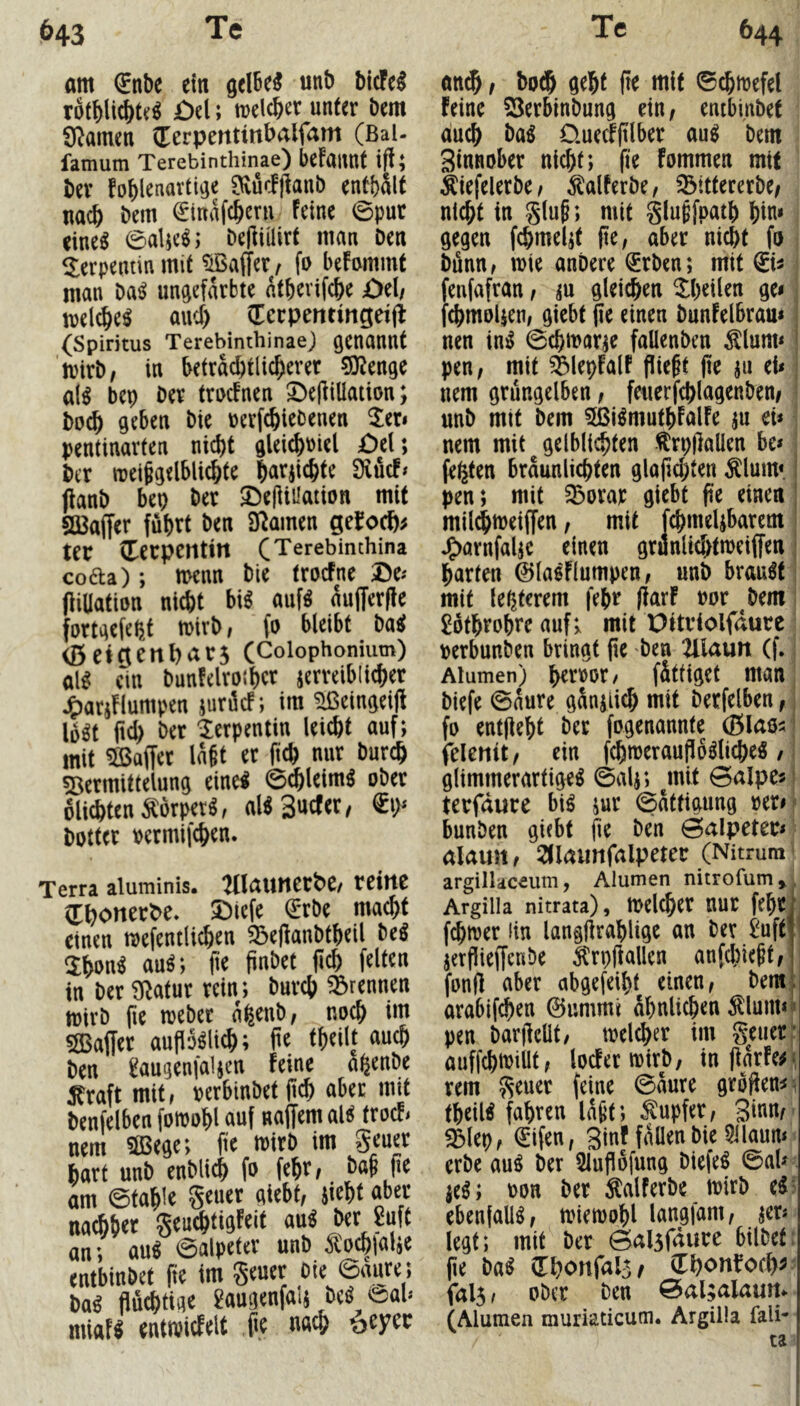 am ®nbe ein gelBe^ unb bicFe^ rofbli^t^^ öd; melcber unter bem SRamen (Eerpentinbalfam (BaU famum Terebinthinae) befaimt ift; bev foblenartiije Dvüc!|laub entbSlt nach bem €tnafc&^ni feine 0pur eine^ 0aUe^; beHiÜirt man Den Serpentin mit Gaffer/ fo befommt man ba^ ungefärbte atbevifcbe ödf mel^eö and) (Ecrpentingeijl (Spiritus Terebinthinae) genannt mirb, in beträchtlicherer ?0^^enge al^ bep ber trucfnen ©e|fillaiion; buch geben bie uerfchiebenen 2eri pentinarten nicht gleichi)iel £)el; ber njei§gelblichte h^trjichte 9iuc!* (fanb bep ber ^elfiüation mit SQ3affer führt ben Dramen ge^och^ ter vterpcntitt (Terebinthina cofta); menn bie trocFne öti (Uüation nicht bi^ auf^ äufferffe fortgefept n>irb/ (0 bleibt baet (Detgenhars (Coiophonium) al^ ein bunfelrothcr jerreiblicher j^arjflumpen jurücf; im ^eingeifi lü^t ftd) ber 'Serpentin leicht auf; mit ^Baffer lagt er fich nur burch Vermittelung eine! ©chleim^ ober olichten^orper^, aUSuefer, botter permifchen. Terra aluminis. :Ulaunert)C/ reine (Thonerbe. 53iefe €rbe macht einen mefentlichen ^ejfanbtheil be^ 3:han^ auö; fie finbet (ich feiten in ber Dlatur rein; burch trennen toirb fic meber apenb/ noch im V3affer auflo^lich; (te theilt auch ben ^augenfaljen feine apenbe ^raft mit, perbinbet (ich aber mit benfelben fotpohl auf naffem al^ troefi nem 3Bege; fte mirb im geuer hart unb enblich fo fehr^ bag pe am 0tahle geuer giebt, jieht aber nachher geuchtigfeit au^ ^rJuft an; au^ 0alpeter unb ^ochialje entbinbet fte im geuer Die ©aiire; ba^ flüchtige 2augenfalj beö eah miaf^ enttPicEelt fle nach öeyer an^ f both geht fte mit ©chtpefel feine 23erbinbung ein, entbinbet auch üuecfftlber an^ bem Sinnober nicht; fte fommen mit Äiefelerbe, ^alferbe, ^tttererbe/ nicht in ging; mit glugfpath hin» gegen fchmel;t (te, aber nicht fo bünn, tpte anbere ®rben; mit fenfafran, m gleiten ^heilen ge< , fchmolicn, giebt (ie einen bunfelbram I nen in:^ 0chtrar^e fallenben ^lunn j pen, mit Vlepfalf fliegt (ie ju tU j nem grüngelben, feuerfchlagenben, ■ unb mit bem Sßi^muthfalfe ju ei* nem mit gelblichten ^rpflallen be* j fepten braunlichten gla(id;ten Älum« I pen; mit ^orar giebt fte einen | mil^tpeiffen, mit fchmeljbarem | J^arnfaljc einen grunlid>ttpeiffen j harten 0lasflumpen, unb brauet; mit le^terem fepr flarf por bem; £othrobrc auf; mit Dttriolfdure perbunben bringt (ie ben ^Ulatm (f.; Alumen) hcrpor, fättiget man, biefe 0aure gänzlich mit berfelben,; fo entfleht ber fogenannte (Blao^ i felenit, ein fchmeraufloölicheS, i glimmerartige^ ©alj; ^mit ©alpe«! terfdure bi^ jur ©ättigung pern bunben giebt fte ben ©alpeter* alaun, 2<Iaunfalpeter (Nitrum * argillaceum, Alumen nitrofum^ Argilia nitrata), tpelcher nur feht , ferner ün langflrahlige an Der i^uft | jerflieffenDe ^rpflallen anfehiegt, fonfl aber abgefeiht einen, bem;: arahifchen ©ummi ähnlichen ^lunKi pen barflelit, tpelcher im geuer f auffchiPillt, locferipirb, inflarfe^i rem geuer feine ©äure groflen^^ theilt fahren lägt; Rupfer, ginn/' Vlep, €ifen, ginf fallen bie 5ilaun* erbe au^ ber 5lufl6fung biefe^ 0al* jeö; pon ber Salferbe tpirb ebenfallö, tpietpohl langfam, jer* legt; mit ber ©alsfdure bilbef: (ie m (Ehonfals^ (Thonfoch^- fal5, ober Den ©al;alaun^ (Alumen muriaticum. Argilia fall* ta