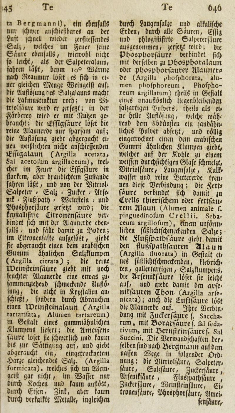 ta Bergmann i), ein rtenfaÜ^ nur icbmcr anfcfeie§6arc# an Der I £nft jci^ncü tuicDcr jcrfltelJenDr^ : 0al} / njelc&r^ im grurr feine : ©aure ebenfalls/ miea^obl nk^t fo al^ ber ©aipetcralaun/ ; fahren la^f, bepm lo® 5ßarme I nach ^eaumur Ibfet e^ fleh in eis I ner gleichen ®enge 5Beingd|l auf; I Me 21up6jungreg Sal^alaun^ macht i Me Vafmustinftur roth; »on ?ök 1 triülfaure mirl) er in her ;> garberep mirD er mit ?}^u^en ges I braucht; Me vSffigfdiire Ibfet Me : reine nJllaunerDe nur fparfam auf; I Me iHuflafung giebt abgeraucht ei? I nen^ luei^lichten nicht anfchtejfenMn ! iflTiQeiUun (Argilla acetata# I Sal acecouim argillaceum), tuel> I (her im geuer Die (ffilgfaure in I ftarfem/^aber braiiDichtem guftanDe ! fahren iait / unD non Der 5^ttriol? i; ©alpetcr » ©alj « 3«efer ? 3(rfe< |i nif ? giufjpath ' SBeinjfein ? unD I 9)ho^Phorfaure jerfe^t mirD; Die ! frpllaüijtrre etitronenfdure net? ' binDet fich mit Der '2llauncrDe eben? - fall^ * uuD fallt Damit ;u ^^oDen; im ^tronenfafte aufgelöst, giebt i fe abgeraucht einen Dem orabifchen ! ©ummi ähnlichen ©al;flumpen ^ (Argilia citrara^ ; Die reine i IDeinjbeittfdure giebt mit noch feuchter ^launerDe eine etmaö ju» ! fammeniiehenD fchmecfenDe Slupb? I jung, Die nicht in ^rpftalien an? I; f^ie^t, fonDern Dur^ ^Ibrauchen 1 einen tOeinfbeinalaun fArgiila tartarifata. Alumen tartareum) in ©e|lalt eine^ gummiahnlichen ^lumpen^ liefert; Die 21meifeii5 fdure Ibfet (ie fchnjcrlich unD faum biö jur ©attiging auf, unD giebt abgeraucht ein, eingetroefnetem ^ar;e gleichenbe^ ©alj. (Argilla formicata), melcheö ftch im SBeiu» geij] gar nichr, im Saffer nur Durch Stochen uuD faum auflo^t. Durch €tfen, ginf, aber Faum Durch berfalFtt ^etaliei inglcic&en Dur^ Saugenfal;e unD alfalifche SrDen/ Durch alle ©auren, ^ffig unD phlogijliprte ©alpeterfaure ausgenommen, jerfe^t mirD; Die Phoophorfdurc oerbinDet mit Deifelben ju PhotJp^ralaun oDer phoophorfaurer TiUnmva (Argilla phofphorata, alu- men phofphoreum , Phofpho- reum argillatum) theilS in ©efialf eines unauflbsli^ liegenbleibenDen fal;artigen i^ulrerS/ theilS alS ek ne helle 5luflbfung, mel^ie wah' renD Dem iJibDnnjlen ein fanDahn? licheS ^ulber abfer^t, unD »bllig eingetroefnet einen Dem arabifchoi ©ummi ähnlichen klumpen giebt,^ Welcher auf Der ^ohle einem meiffen Dur^fichtigen ©lafe fchmeljt, SSitriolfanre/ Jaugenfalie, Äalf^ maffer unD reine ^ittererDe tren? neu Diefe 53erbinDung; Die SxtU fäpre uerbinDet fi3) Damit |u (£teü0 thierifchem oDer fettfau? rem 2il<utn (Alumen animale f. pinguedinofum Crellii. Seba- ceum argillofum), ffnem unfbrm» liehen fuftlichtfehmeefenDen ©al;e; Me 5Iü6fP<rtl)fdure giebt Damit Den flugfpathfauren 2IIaun (Argilla fluorata) in ©eflalt ek neS fü§lichtf(hmeefenDen, flebrtih» ten, gallertartigen, ©a4FlumpcnS, Die 2trfemffdure Ibfet fie lei^t auf/ unD giebt Damit Den arfe? niffauren iLt)On (Argilla arfe- nicata); aucf; Die iluftfdure IbSt Die ÜllaunerDe auf. 3hre SSerbin? Dung mit Sueferfdure f. Saccha- rum, mit öorapfdurc f. fal feda- tivum, mit öcrnfleinfduref Sal Succini. X)k 53ermanDfchaften Der» felbenfi’nDnach Bergmann auf Dem najjen 5©cge in foIgeuDer örD? nung: Die 25itriolfäure, ©alpcter» fällte, ©aljfäure, Sneferfäure, Slrfeniffaure , gluSfpathfäure , 3«cfer|aure, ^eindeinfäure, tronenfäure/ ^Jho^phorfiWre, 5imek fenfäurcr