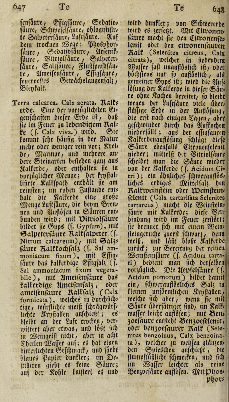 fcnfSiirc/ SjfigfÄiirc/ @c&aft»< faure, (gc^mefclfaure/ te 0alpeterfäuvc/ 2uftfaure. 5(uf i)em trocfncii 2Bc(^e: ^^o^p^or# fmirc/ 0ebatipfmire/ 5IrfeniF# fthive, 3Sitriülfaure / Salpeter# faure/ Salifmive, giu§pat^fau# re / Stmeifenfaure^, (gffigfaurey feucmfteö' ©emdc^i^laugenfali / 55lepfair, Terra calcarea. Calx aerata. ect^e. (Jiue Der porjugli^Ucn genfc^aftcn ölefer ^rbe ifl/ ba§ fie im 5^uer ju lebent'igcm Hal^ fe (f. Calx viva.) tpirD. Sie fpmmt fel)r ^)duftg in ber 9f?atur ine^r ober loeuiger rein Por; ^rei# be/ Marmor/ unb mel)rere am bere Steinarten beilc'^en ganj au^ Äalferbe/ ober enthalten fie in porjuglicber ?0?enge; ber FrpIlaU lifirte Äalffpatb enthalt (le am reinflen; im roben Snfinnbe ent^ halt bie StalFerbe eine große CO^enge ^uftfSure/ bie bejm ^ren# neu unb 5lufl6fen m Sauren ent# bunben mirb; mit Pitriolfdure bilbet fie ©pp^ (f. Gypfum), mit 0alpetcrfdurc Balbfalpetec (f. Nitrum calcareum)/ mit fdure KalfFocbfals (f, Sai am- moniacum fixiim), mit faure ba^ FalFerbige ^ffigfaU (f. Sal ammoniacum fixum vegeta- bile), mit 21ttieifenfdurc basJ falfcrbige 2imetfenfal3, ober ameifenf^ure KalFfals fCalx formicata), melcbe^ in burd)jtcb^ tige^ mitrPicbte mei|l fcbrdgmurf# liebte ^rpflallen anfebießt; e^ bleibt an ber £uft trocFen, per# ipittert aber ctm^f unb lo^t ficb in 5[Beingei(l nicht, aber in acht Tbeilen Gaffer auf; e^ b^it einen bitterlicbten ©efcbmaif, unb fdrbt blauet Rapier biinfler; im De# tlilliren giebt e^ feine Saure; auf ber Soble Fni|lert e^ unb 64s ipirb bunFler; pon ScbiPcrerbe ipirb e^ jerfe^t. ^it Citronen# fdure macht fie ben Cttronenfe^ leuit ober ben citronenfaureit HäIF (Selenites citreiis, Calx citrata), toelcber in fiebeubem SOBalTer fa(l unaußio^licb iß/ ober bocbflen^ nur fo aufloölicb / al^ gemeiner ©pp^ i(l; tpirb bie QUifi lofung ber ^lalFerbe in biefer Sdu# re ohne Wochen bereitet/ fo bleibt toegen ber £uftfdure Piele über# flüffige i£rbe iu ber 5(ufl6fung/ bie erff nach einigen 5^ageu/ aber gefebminber bureb ba^ StufFo^cn; nieberfdüt; au^ ber effigfauren! :^alFerbenauflofung fcblagt biefe; Saure ebenfalls (Jitronenfelcmt; nieber; mittelfl ber 3^itriolfaure febeibet man bie Saure mieber pon ber ^^aJFerbe (f. Acidum Ci-' tri); ein dbnlicbeiJ fcbmcrauflü^# liebet erbige^ ^ittelfaU ben BalFiueirtftein ober Wein(feiw felenit (Calx tartarifata Selenites ; tartareus) uiacbt bie 583einflcin# fdure mit ^alFerbe; biefe iJ?er# binbung wirb im geuer ierfldrl» fie brennet ficb niit einem 2ßein# jleingerucbe juerff fcl)iparj/ benn ipeiß, unb Idßt bloße ^alFerbe iurücF; jur 93ereifung ber reinen j 233einüeinfdure (f. Acidum tarta-j ri) bebient man ficb berfelbenji porjüglicb. Die ^Icpfelfiure (f.l Acidum pomorum) bilbet bamit ein/ fcbn)eraußl6i?licbe^ Salj in fleinen unfdrmlicben ^rpflallen/j tpelcbe ficb nbei*/ ipenn fie mit] Saure überfdtttget finb/ im -^alF# ' ipaffer leiebt aupofen; mit öeu# 3oefdure entlieht -ömsoefelemt/ ober ben3oefaurer l\a\t (Sele- nites benzoinus, Calx benzoina- ta), melier ^11 meiffen gldnjen# ben Spielchen anfcl;ießt, bie (lumpffüßliebt febmeefen, unb jicb im äöaffer leichter al^ reine Senjoefdure aujlbfen. 9)?it Pboo» Pbor^