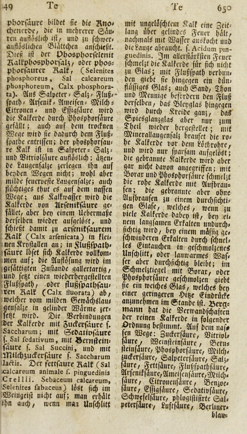 49 pborfaure hübet fle Me Rno# cbencrC'e, Die in mehrerer @nm rcii aufloölich Üi/ unb ju fcl)meri aiiflÄ^licheii '^iaüchen anfchicjf. iDiep ift Der Pboepborfelcntt ZvalfphoepborfalS/ ober pboo^ pborfaurct: (Selenites phosphoreus, Sal calcareum phüsphoreum, Calx phosphora- ta). 5(ii^ Salpeter? @alj? fpath# 2(rfenif? 9Imeifen? feifronen? unb i^lüöfaure mirb Die ^alferbe Durch ^^Pho^phorfaure ‘ gefallt; mi^ auf Dem froefnett 53?ege mirb fie baburch Dem gluf? fpatbe entriffen; Der pho^phorfau? re Salf ift in Salpeters ©alj? «nb 5^itriolfaure aufloelich; aijcn? De 2augenfalK verlegen ihn auf bepben 2öegen nicht; toohl aber inilbe feueroefle l^augenfalje; mich flilchfiges; thut e^ auf Dem naffen >05ege; mi^ Salfivaffer trirb Die Staiferbe pon ^rfentffaure ge? fallet/ aber bep einem llebermafe berfelben mieber aufgelöst/ unb fchieft Damit ju arfentffaurem (Calx arfenicata) in fiel? jmen^rpflallen au; inSlugfpatb^ faure ibfef (ich Salferbe Pollfom? men auf; Die 2fu(lofung mirb im gefattigfen Suftanbe gallertartig, unb fe|t einen mieberhergeficllten Slugfpafh/ -ober (lugfpatbfau? Xtn Balt (Calx fluorata) ab/ jtoelcher oom milben @em5ü;^lau; Iflenfalje in gelinber 2Barme ier? fe^t mirb* 5bie 2Jerbinbungen Der Äalferbe mit gudeifaure f. Saccharum; mit ©ebaiipfdure f. Sal fedativum, imt ©emitein? fdlirc f. Sal Succini, unb mit iniIcf)5U(ferfdure f. Saccharum ilaftis. Der fettfauce Bali? (Sal Lcalcareiim animale f, pinguedinis XrelUi. Sebaceum calcareum, fSelenites fabaceus) lo^f fi(^ int ‘öBeingei)! nicht auf; man erhält lihn auch/ trenn man Unfchlitt 630 mit ungelofchfem .falF eine Seit? lang über gelinbci^ geuer hält/ nachmalc? mit SlBajTcr miefocht unb Die £nuge abraucht, f. Acidum pin- guedinis. 3m allerftärlTten geuer fehmeüt Die ^alfcvbe für ftch nicht ju @la^; mit glugfpath oerbuni Den giebt fie hingegen ein bun? fluliige^ @la^; auchSanb/ Sho» unb ^ennige befbrbern Den glug berfelbeu/ ba^ ^lepgla^ hingegen ^rb burcl) .treibe ganj, m Spie^glanjgla^ aber nur juiu ^eü mieber herge)Met; mit p?i^raliaugenfali brmifet Die ro? he Äalferbe por Dem £otbrohre/ unb tpirb nur fparfam aufgelöst; Die gebrannte italferbe tpirb aber gar nicht bapon angegriffen; mit ^orar unb ^Jho^Phorfnurc fchmcljt Me rohe Äalferbe mit Qlufbraus len; Die gebrannte aber ohne Slufbraufen ju einem burchfichti? gen ©Mfe, tpelche^ / tpeim ju ptele icalferbe babep ifl, bep cu nem langfamen i^rfalten unbureb? fi^tig tpirb/ bep einem mäffig ge# fchtpinberen @rfaiten bur^ fchnel# gefchmo^ene^ unjchliff/ ober lautrarme^ 233af# aber burchfichtig bleibt; im ©chmelifiegel mit ®orap/ ober yho^phorfaure gefchmoljen giebt fie ein ipeiche^ @la^, rpelche^ bep einer geringeren ^>ipe finbrödPe anjunehmen im Stanbe t(l. ©ercts martn hnt Die 2?ertPanbfchaften ^r reinen ^alFerbe in folgenber ^rbming beflimmf. 5(iif Dem naf# fen 5Bege: SucFerfaure/ Vitriol# faure / SSeinfteinfäure / ®eru^ (leinfauje/ ^hoöphorj^äure/ ?0?ilch# meferfaure, ©alpeterfäure, ©aljs OT^/.SS’^^^fäure/ gluffpathfäure/ ^/fenifjaure/Qtmeilenfäure/Wüch# faure/ (Eitrouenfaure/ 55euAoe# fäure/ ®(figfäure/ ©ebatipfaure/ 0chipefel|dure/ phlogi(]i(irfe Sal# peterfäuriy £uftfäure/ ®erlmer# Mmtr